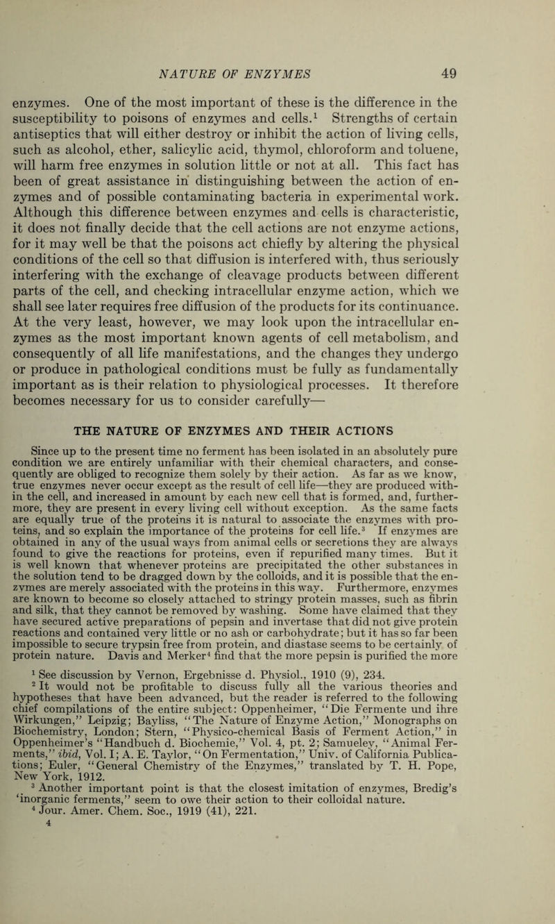 enzymes. One of the most important of these is the difference in the susceptibility to poisons of enzymes and cells.1 2 Strengths of certain antiseptics that will either destroy or inhibit the action of living cells, such as alcohol, ether, salicylic acid, thymol, chloroform and toluene, will harm free enzymes in solution little or not at all. This fact has been of great assistance in distinguishing between the action of en- zymes and of possible contaminating bacteria in experimental work. Although this difference between enzymes and cells is characteristic, it does not finally decide that the cell actions are not enzyme actions, for it may well be that the poisons act chiefly by altering the physical conditions of the cell so that diffusion is interfered with, thus seriously interfering with the exchange of cleavage products between different parts of the cell, and checking intracellular enzyme action, which we shall see later requires free diffusion of the products for its continuance. At the very least, however, we may look upon the intracellular en- zymes as the most important known agents of cell metabolism, and consequently of all life manifestations, and the changes they undergo or produce in pathological conditions must be fully as fundamentally important as is their relation to physiological processes. It therefore becomes necessary for us to consider carefully— THE NATURE OF ENZYMES AND THEIR ACTIONS Since up to the present time no ferment has been isolated in an absolutely pure condition we are entirely unfamiliar with their chemical characters, and conse- quently are obliged to recognize them solely by their action. As far as we know, true enzymes never occur except as the result of cell life—they are produced with- in the cell, and increased in amount by each new cell that is formed, and, further- more, they are present in every living cell without exception. As the same facts are equally true of the proteins it is natural to associate the enzymes with pro- teins, and so explain the importance of the proteins for cell life.3 If enzymes are obtained in any of the usual ways from animal cells or secretions they are always found to give the reactions for proteins, even if repurified many times. But it is well known that whenever proteins are precipitated the other substances in the solution tend to be dragged down by the colloids, and it is possible that the en- zymes are merely associated with the proteins in this way. Furthermore, enzymes are known to become so closely attached to stringy protein masses, such as fibrin and silk, that they cannot be removed by washing. Some have claimed that they have secured active preparations of pepsin and invertase that did not give protein reactions and contained very little or no ash or carbohydrate; but it has so far been impossible to secure trypsin free from protein, and diastase seems to be certainly of protein nature. Davis and Merker4 find that the more pepsin is purified the more 1 See discussion by Vernon, Ergebnisse d. Physiol., 1910 (9), 234. 2 It would not be profitable to discuss fully all the various theories and hypotheses that have been advanced, but the reader is referred to the following chief compilations of the entire subject: Oppenheimer, “Die Fermente und ihre Wirkungen,” Leipzig; Bayliss, “The Nature of Enzyme Action,” Monographs on Biochemistry, London; Stern, “Physico-chemical Basis of Ferment Action,” in Oppenheimer’s “Handbuch d. Biochemie,” Vol. 4, pt. 2; Samueley, “Animal Fer- ments,” ibid, Vol. I; A. E. Taylor, “On Fermentation,” Univ. of California Publica- tions; Euler, “General Chemistry of the Enzymes,” translated by T. H. Pope, New York, 1912. 3 Another important point is that the closest imitation of enzymes, Bredig’s ‘inorganic ferments,” seem to owe their action to their colloidal nature. 4 Jour. Amer. Chem. Soc., 1919 (41), 221. 4