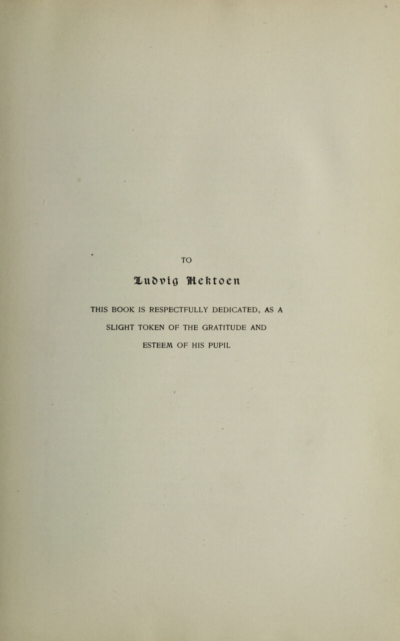 TO 3Lufc\>ig fttefetoen THIS BOOK IS RESPECTFULLY DEDICATED, AS A SLIGHT TOKEN OF THE GRATITUDE AND ESTEEM OF HIS PUPIL