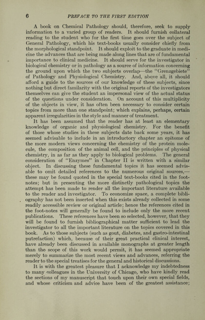 A book on Chemical Pathology should, therefore, seek to supply information to a varied group of readers. It should furnish collateral reading to the student who for the first time goes over the subject of General Pathology, which his text-books usually consider chiefly from the morphological standpoint. It should exploit to the graduate in medi- cine the advances that are being made along lines that are of fundamental importance to clinical medicine. It should serve for the investigator in biological chemistry or in pathology as a source of information concerning the ground upon which the two subjects overlap—the “Grenzgebiete” of Pathology and Physiological Chemistry. And, above all, it should afford a guide to the sources of our knowledge of these subjects, since nothing but direct familarity with the original reports of the investigators themselves can give the student an impersonal view of the actual status of the questions under consideration. On account of this multiplicity of the objects in view, it has often been necessary to consider certain topics from more than one standpoint; which explains, perhaps, certain apparent irregularities in the style and manner of treatment. It has been assumed that the reader has at least an elementary knowledge of organic and physiological chemistry. For the benefit of those whose studies in these subjects date back some years, it has seemed advisable to include in an introductory chapter an epitome of the more modern views concerning the chemistry of the protein mole- cule, the composition of the animal cell, and the principles of physical chemistry, in as far as they apply to biological problems. The general consideration of “ Enzymes” in Chapter II is written with a similar object. In discussing these fundamental topics it has seemed advis- able to omit detailed references to the numerous original sources,— these may be found quoted in the special text-books cited in the foot- notes; but in presenting the more distinctly pathological topics the attempt has been made to render all the important literature available to the reader and investigator. To economize space, a complete bibli- ography has not been inserted when this exists already collected in some readily accessible review or original article; hence the references cited in the foot-notes will generally be found to include only the more recent publications. These references have been so selected, however, that they will be found to furnish bibliographical matter sufficient to lead the investigator to all the important literature on the topics covered in this book. As to those subjects (such as gout, diabetes, and gastro-intestinal putrefaction) which, because of their great practical clinical interest, have already been discussed in available monographs at greater length than the scope of this work would permit, it has seemed appropriate merely to summarize the most recent views and advances, referring the reader to the special treatises for the general and historical discussions. It is with the greatest pleasure that I acknowledge my indebtedness to many colleagues in the University of Chicago, who have kindly read the sections of my manuscript that touch upon their own special fields, and whose criticism and advice have been of the greatest assistance;