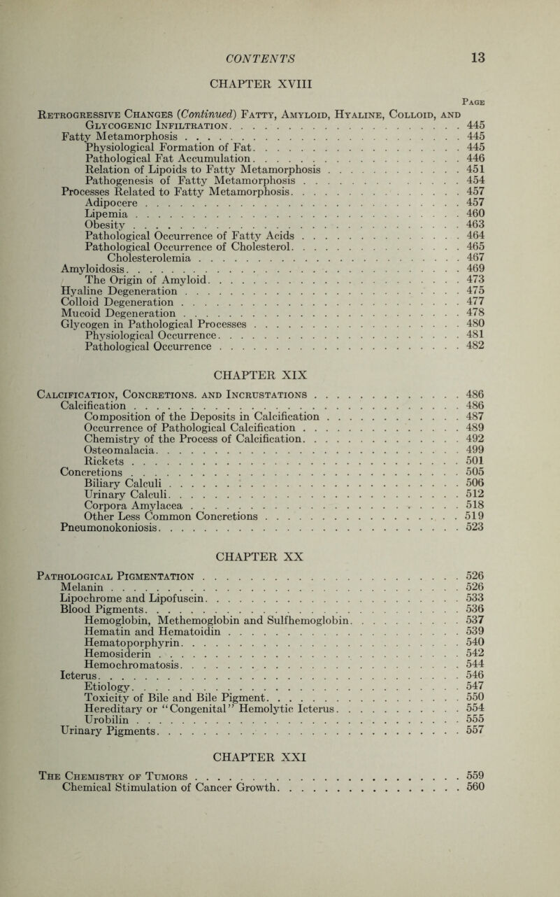 CHAPTER XVIII Page Retrogressive Changes {Continued) Fatty, Amyloid, Hyaline, Colloid, and Glycogenic Infiltration 445 Fatty Metamorphosis 445 Physiological Formation of Fat 445 Pathological Fat Accumulation 446 Relation of Lipoids to Fatty Metamorphosis 451 Pathogenesis of Fatty Metamorphosis 454 Processes Related to Fatty Metamorphosis 457 Adipocere 457 Lipemia 460 Obesity 463 Pathological Occurrence of Fatty Acids 464 Pathological Occurrence of Cholesterol 465 Cholesterolemia 467 Amyloidosis 469 The Origin of Amyloid 473 Hyaline Degeneration 475 Colloid Degeneration 477 Mucoid Degeneration 478 Glycogen in Pathological Processes 480 Physiological Occurrence 481 Pathological Occurrence 482 CHAPTER XIX Calcification, Concretions, and Incrustations 486 Calcification 486 Composition of the Deposits in Calcification 487 Occurrence of Pathological Calcification 489 Chemistry of the Process of Calcification 492 Osteomalacia 499 Rickets 501 Concretions 505 Biliary Calculi 506 Urinary Calculi 512 Corpora Amylacea 518 Other Less Common Concretions 519 Pneumonokoniosis 523 CHAPTER XX Pathological Pigmentation 526 Melanin 526 Lipochrome and Lipofuscin 533 Blood Pigments 536 Hemoglobin, Methemoglobin and Sulfhemoglobin 537 Hematin and Hematoidin 539 Hematoporphyrin 540 Hemosiderin 542 Hemochromatosis 544 Icterus 546 Etiology 547 Toxicity of Bile and Bile Pigment 550 Hereditary or “Congenital” Hemolytic Icterus 554 Urobilin 555 Urinary Pigments 557 CHAPTER XXI The Chemistry of Tumors 559 Chemical Stimulation of Cancer Growth 560