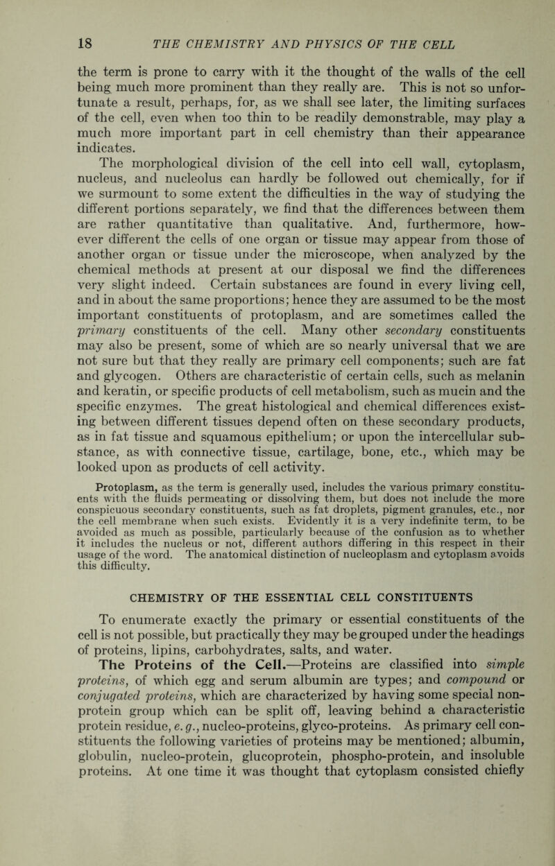 the term is prone to carry with it the thought of the walls of the cell being much more prominent than they really are. This is not so unfor- tunate a result, perhaps, for, as we shall see later, the limiting surfaces of the cell, even when too thin to be readily demonstrable, may play a much more important part in cell chemistry than their appearance indicates. The morphological division of the cell into cell wall, cytoplasm, nucleus, and nucleolus can hardly be followed out chemically, for if we surmount to some extent the difficulties in the way of studying the different portions separately, we find that the differences between them are rather quantitative than qualitative. And, furthermore, how- ever different the cells of one organ or tissue may appear from those of another organ or tissue under the microscope, when analyzed by the chemical methods at present at our disposal we find the differences very slight indeed. Certain substances are found in every living cell, and in about the same proportions; hence they are assumed to be the most important constituents of protoplasm, and are sometimes called the 'primary constituents of the cell. Many other secondary constituents may also be present, some of which are so nearly universal that we are not sure but that they really are primary cell components; such are fat and glycogen. Others are characteristic of certain cells, such as melanin and keratin, or specific products of cell metabolism, such as mucin and the specific enzymes. The great histological and chemical differences exist- ing between different tissues depend often on these secondary products, as in fat tissue and squamous epithelium; or upon the intercellular sub- stance, as with connective tissue, cartilage, bone, etc., which may be looked upon as products of cell activity. Protoplasm, as the term is generally used, includes the various primary constitu- ents with the fluids permeating or dissolving them, but does not include the more conspicuous secondary constituents, such as fat droplets, pigment granules, etc., nor the cell membrane when such exists. Evidently it is a very indefinite term, to be avoided as much as possible, particularly because of the confusion as to whether it includes the nucleus or not, different authors differing in this respect in their usage of the word. The anatomical distinction of nucleoplasm and cytoplasm avoids this difficulty. CHEMISTRY OF THE ESSENTIAL CELL CONSTITUENTS To enumerate exactly the primary or essential constituents of the cell is not possible, but practically they may be grouped under the headings of proteins, lipins, carbohydrates, salts, and water. The Proteins of the Cell.—Proteins are classified into simple proteins, of which egg and serum albumin are types; and compound or conjugated proteins, which are characterized by having some special non- protein group which can be split off, leaving behind a characteristic protein residue, e. g., nucleo-proteins, glyco-proteins. As primary cell con- stituents the following varieties of proteins may be mentioned; albumin, globulin, nucleo-protein, glucoprotein, phospho-protein, and insoluble proteins. At one time it was thought that cytoplasm consisted chiefly