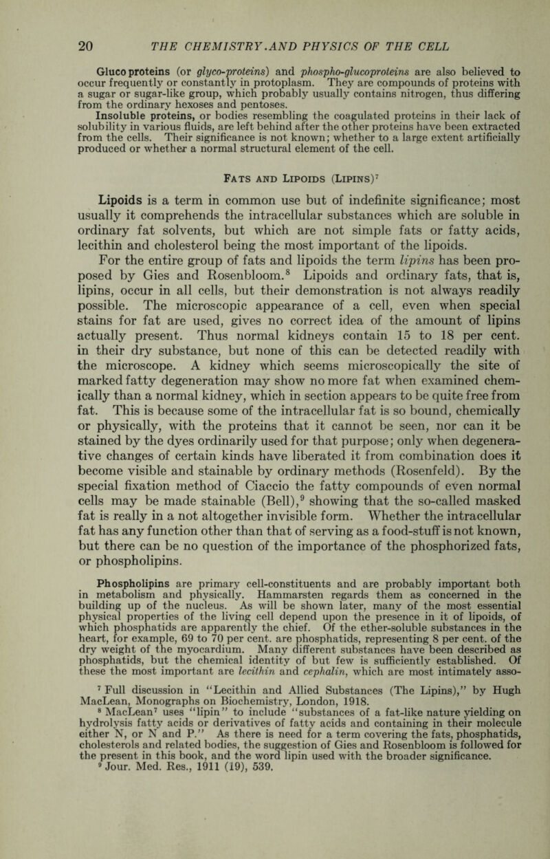 Gluco proteins (or gly co-proteins) and phospho-glucoproteins are also believed to occur frequently or constantly in protoplasm. They are compounds of proteins with a sugar or sugar-like group, which probably usually contains nitrogen, thus differing from the ordinary hexoses and pentoses. Insoluble proteins, or bodies resembling the coagulated proteins in their lack of solubility in various fluids, are left behind after the other proteins have been extracted from the cells. Their significance is not known; whether to a large extent artificially produced or whether a normal structural element of the cell. Fats and Lipoids (Lipins)7 Lipoids is a term in common use but of indefinite significance; most usually it comprehends the intracellular substances which are soluble in ordinary fat solvents, but which are not simple fats or fatty acids, lecithin and cholesterol being the most important of the lipoids. For the entire group of fats and lipoids the term lipins has been pro- posed by Gies and Rosenbloom.8 Lipoids and ordinary fats, that is, lipins, occur in all cells, but their demonstration is not always readily possible. The microscopic appearance of a cell, even when special stains for fat are used, gives no correct idea of the amount of lipins actually present. Thus normal kidneys contain 15 to 18 per cent, in their dry substance, but none of this can be detected readily with the microscope. A kidney which seems microscopically the site of marked fatty degeneration may show no more fat when examined chem- ically than a normal kidney, which in section appears to be quite free from fat. This is because some of the intracellular fat is so bound, chemically or physically, with the proteins that it cannot be seen, nor can it be stained by the dyes ordinarily used for that purpose; only when degenera- tive changes of certain kinds have liberated it from combination does it become visible and stainable by ordinary methods (Rosenfeld). By the special fixation method of Ciaccio the fatty compounds of even normal cells may be made stainable (Bell),9 showing that the so-called masked fat is really in a not altogether invisible form. Whether the intracellular fat has any function other than that of serving as a food-stuff is not known, but there can be no question of the importance of the phosphorized fats, or phospholipins. Phospholipins are primary cell-constituents and are probably important both in metabolism and physically. Hammarsten regards them as concerned in the building up of the nucleus. As will be shown later, many of the most essential physical properties of the living cell depend upon the presence in it of lipoids, of which phosphatids are apparently the chief. Of the ether-soluble substances in the heart, for example, 69 to 70 per cent, are phosphatids, representing 8 per cent, of the dry weight of the myocardium. Many different substances have been described as phosphatids, but the chemical identity of but few is sufficiently established. Of these the most important are lecithin and cephalin, which are most intimately asso- 7 Full discussion in “Lecithin and Allied Substances (The Lipins),” by Hugh MacLean, Monographs on Biochemistry, London, 1918. 8 MacLean7 uses “lipin” to include “substances of a fat-like nature yielding on hydrolysis fatty acids or derivatives of fatty acids and containing in their molecule either N, or N and P.” As there is need for a term covering the fats, phosphatids, cholesterols and related bodies, the suggestion of Gies and Rosenbloom is followed for the present in this book, and the word lipin used with the broader significance. 9 Jour. Med. Res., 1911 (19), 539.