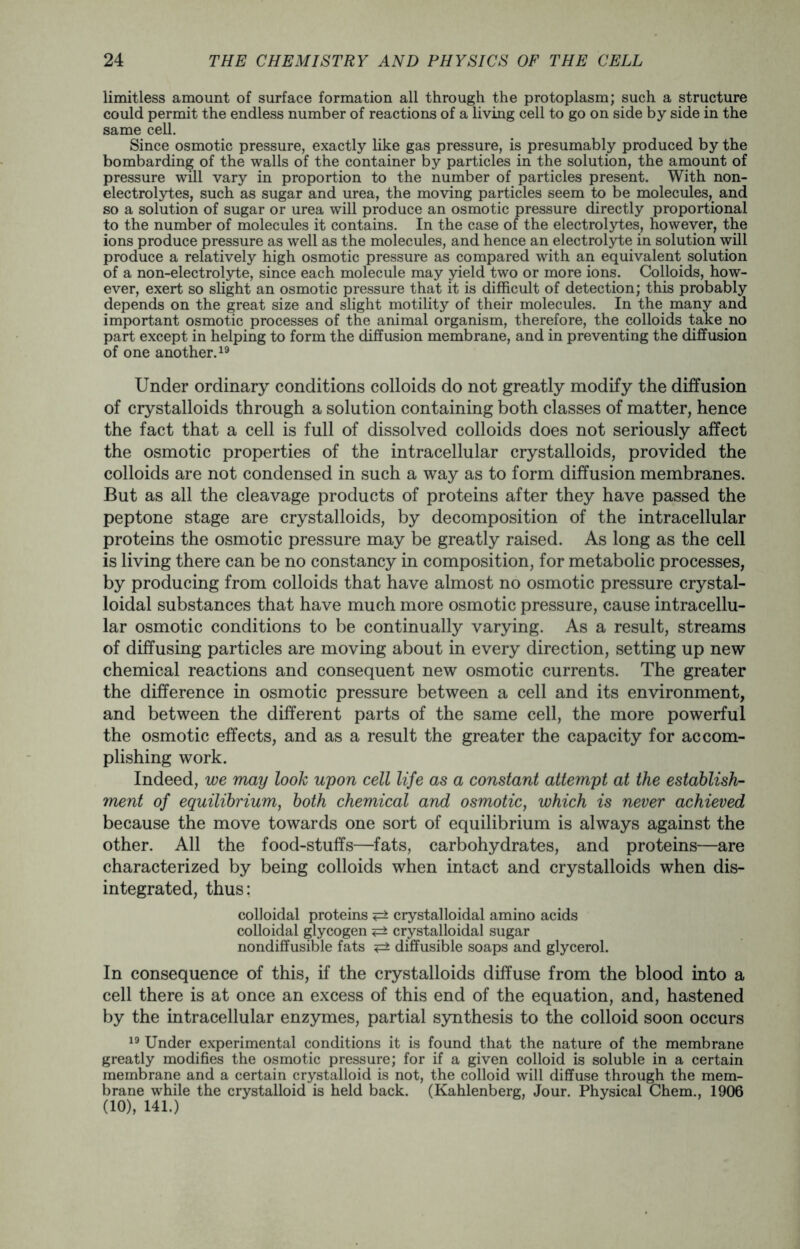 limitless amount of surface formation all through the protoplasm; such a structure could permit the endless number of reactions of a living cell to go on side by side in the same cell. Since osmotic pressure, exactly like gas pressure, is presumably produced by the bombarding of the walls of the container by particles in the solution, the amount of pressure will vary in proportion to the number of particles present. With non- electrolytes, such as sugar and urea, the moving particles seem to be molecules, and so a solution of sugar or urea will produce an osmotic pressure directly proportional to the number of molecules it contains. In the case of the electrolytes, however, the ions produce pressure as well as the molecules, and hence an electrolyte in solution will produce a relatively high osmotic pressure as compared with an equivalent solution of a non-electrolyte, since each molecule may yield two or more ions. Colloids, how- ever, exert so slight an osmotic pressure that it is difficult of detection; this probably depends on the great size and slight motility of their molecules. In the many and important osmotic processes of the animal organism, therefore, the colloids take no part except in helping to form the diffusion membrane, and in preventing the diffusion of one another.19 Under ordinary conditions colloids do not greatly modify the diffusion of crystalloids through a solution containing both classes of matter, hence the fact that a cell is full of dissolved colloids does not seriously affect the osmotic properties of the intracellular crystalloids, provided the colloids are not condensed in such a way as to form diffusion membranes. But as all the cleavage products of proteins after they have passed the peptone stage are crystalloids, by decomposition of the intracellular proteins the osmotic pressure may be greatly raised. As long as the cell is living there can be no constancy in composition, for metabolic processes, by producing from colloids that have almost no osmotic pressure crystal- loidal substances that have much more osmotic pressure, cause intracellu- lar osmotic conditions to be continually varying. As a result, streams of diffusing particles are moving about in every direction, setting up new chemical reactions and consequent new osmotic currents. The greater the difference in osmotic pressure between a cell and its environment, and between the different parts of the same cell, the more powerful the osmotic effects, and as a result the greater the capacity for accom- plishing work. Indeed, we may look upon cell life as a constant attempt at the establish- ment of equilibrium, both chemical and osmotic, which is never achieved because the move towards one sort of equilibrium is always against the other. All the food-stuffs—fats, carbohydrates, and proteins—are characterized by being colloids when intact and crystalloids when dis- integrated, thus: colloidal proteins <=± crystalloidal amino acids colloidal glycogen <=± crystalloidal sugar nondiffusible fats diffusible soaps and glycerol. In consequence of this, if the crystalloids diffuse from the blood into a cell there is at once an excess of this end of the equation, and, hastened by the intracellular enzymes, partial synthesis to the colloid soon occurs 19 Under experimental conditions it is found that the nature of the membrane greatly modifies the osmotic pressure; for if a given colloid is soluble in a certain membrane and a certain crystalloid is not, the colloid will diffuse through the mem- brane while the crystalloid is held back. (Kahlenberg, Jour. Physical Chem., 1906 (10), 141.)