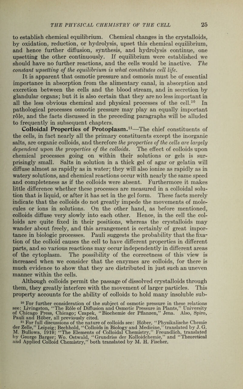to establish chemical equilibrium. Chemical changes in the crystalloids, by oxidation, reduction, or hydrolysis, upset this chemical equilibrium, and hence further diffusion, synthesis, and hydrolysis continue, one upsetting the other continuously. If equilibrium were established we should have no further reactions, and the cells would be inactive. The constant upsetting of the equilibrium is what constitutes cell life. It is apparent that osmotic pressure and osmosis must be of essential importance in absorption from the alimentary canal, in absorption and excretion between the cells and the blood stream, and in secretion by glandular organs; but it is also certain that they are no less important in all the less obvious chemical and physical processes of the cell.20 In pathological processes osmotic pressure may play an equally important role, and the facts discussed in the preceding paragraphs will be alluded to frequently in subsequent chapters. Colloidal Properties of Protoplasm.21—The chief constituents of the cells, in fact nearly all the primary constituents except the inorganic salts, are organic colloids, and therefore the properties of the cells are largely dependent upon the properties of the colloids. The effect of colloids upon chemical processes going on within their solutions or gels is sur- prisingly small. Salts in solution in a thick gel of agar or gelatin will diffuse almost as rapidly as in water; they will also ionize as rapidly as in watery solutions, and chemical reactions occur with nearly the same speed and completeness as if the colloids were absent. Furthermore it makes little difference whether these processes are measured in a colloidal solu- tion that is liquid, or after it has set in the gel form. These facts merely indicate that the colloids do not greatly impede the movements of mole- cules or ions in solutions. On the other hand, as before mentioned, colloids diffuse very slowly into each other. Hence, in the cell the col- loids are quite fixed in their positions, whereas the crystalloids may wander about freely, and this arrangement is certainly of great impor- tance in biologic processes. Pauli suggests the probability that the fixa- tion of the colloid causes the cell to have different properties in different parts, and so various reactions may occur independently in different areas of the cytoplasm. The possibility of the correctness of this view is increased when we consider that the enzymes are colloids, for there is much evidence to show that they are distributed in just such an uneven manner within the cells. Although colloids permit the passage of dissolved crystalloids through them, they greatly interfere with the movement of larger particles. This property accounts for the ability of colloids to hold many insoluble sub- 20 For further consideration of the subject of osmotic pressure in these relations see: Livingston, “The Role of Diffusion and Osmotic Pressure in Plants,” University of Chicago Press, Chicago; Czapek, “Biochemie der Pflanzen,” Jena. Also, Spiro, Pauli and Hober, all previously cited. 21 For full discussions of the nature of colloids see: Hober, “Physikalische Chemie der Zelle,” Leipzig; Bechhold, “Colloids in Biology and Medicine,” translated by J. G. M. Bullowa, 1910; “The Elements of Colloidal Chemistry,” Freundlich, translated by George Barger; Wo. Ostwald, “Grundriss der Kolloidchemie,” and “Theoretical and Applied Colloid Chemistry,” both translated by M. H. Fischer,
