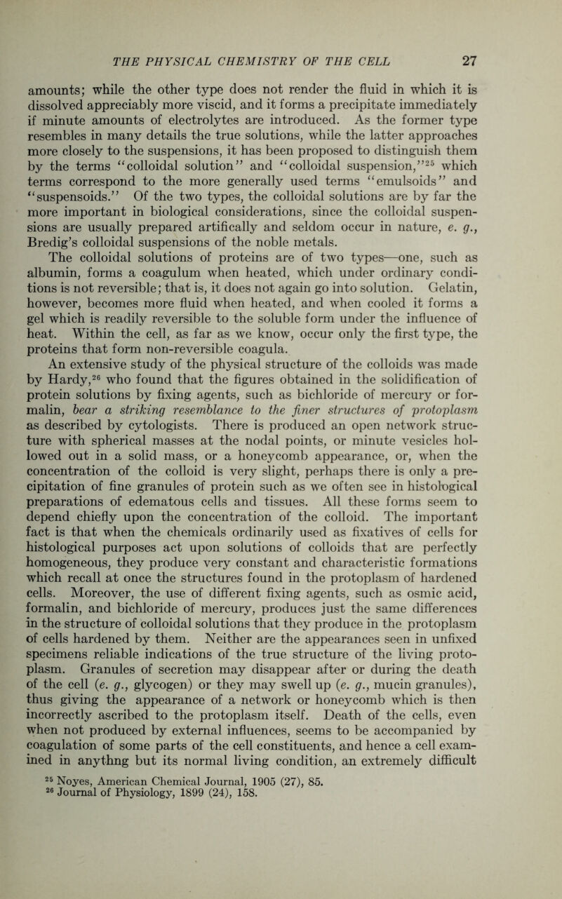 amounts; while the other type does not render the fluid in which it is dissolved appreciably more viscid, and it forms a precipitate immediately if minute amounts of electrolytes are introduced. As the former type resembles in many details the true solutions, while the latter approaches more closely to the suspensions, it has been proposed to distinguish them by the terms “colloidal solution” and “colloidal suspension,”25 which terms correspond to the more generally used terms “emulsoids” and “suspensoids.” Of the two types, the colloidal solutions are by far the more important in biological considerations, since the colloidal suspen- sions are usually prepared artifically and seldom occur in nature, e. g., Bredig’s colloidal suspensions of the noble metals. The colloidal solutions of proteins are of two types—one, such as albumin, forms a coagulum when heated, which under ordinary condi- tions is not reversible; that is, it does not again go into solution. Gelatin, however, becomes more fluid when heated, and when cooled it forms a gel which is readily reversible to the soluble form under the influence of heat. Within the cell, as far as we know, occur only the first type, the proteins that form non-reversible coagula. An extensive study of the physical structure of the colloids was made by Hardy,26 who found that the figures obtained in the solidification of protein solutions by fixing agents, such as bichloride of mercury or for- malin, bear a striking resemblance to the finer structures of protoplasm as described by cytologists. There is produced an open network struc- ture with spherical masses at the nodal points, or minute vesicles hol- lowed out in a solid mass, or a honeycomb appearance, or, when the concentration of the colloid is very slight, perhaps there is only a pre- cipitation of fine granules of protein such as we often see in histohogical preparations of edematous cells and tissues. All these forms seem to depend chiefly upon the concentration of the colloid. The important fact is that when the chemicals ordinarily used as fixatives of cells for histological purposes act upon solutions of colloids that are perfectly homogeneous, they produce very constant and characteristic formations which recall at once the structures found in the protoplasm of hardened cells. Moreover, the use of different fixing agents, such as osmic acid, formalin, and bichloride of mercury, produces just the same differences in the structure of colloidal solutions that they produce in the protoplasm of cells hardened by them. Neither are the appearances seen in unfixed specimens reliable indications of the true structure of the living proto- plasm. Granules of secretion may disappear after or during the death of the cell (e. g., glycogen) or they may swell up (e. g., mucin granules), thus giving the appearance of a network or honeycomb which is then incorrectly ascribed to the protoplasm itself. Death of the cells, even when not produced by external influences, seems to be accompanied by coagulation of some parts of the cell constituents, and hence a cell exam- ined in anythng but its normal living condition, an extremely difficult 25 Noyes, American Chemical Journal, 1905 (27), 85. 26 Journal of Physiology, 1899 (24), 158.