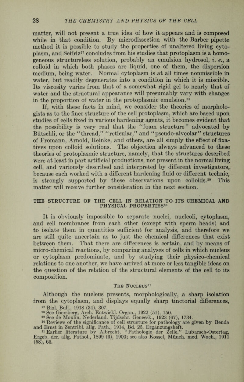 matter, will not present a true idea of how it appears and is composed while in that condition. By microdissection with the Barber pipette method it is possible to study the properties of unaltered living cyto- plasm, and Seifriz27 concludes from his studies that protoplasm is a homo- geneous structureless solution, probably an emulsion hydrosol, i. e., a colloid in which both phases are liquid, one of them, the dispersion medium, being water. Normal cytoplasm is at all times nonmiscible in water, but readily degenerates into a condition in which it is miscible. Its viscosity varies from that of a somewhat rigid gel to nearly that of water and the structural appearance will presumably vary with changes in the proportion of water in the protoplasmic emulsion.28 If, with these facts in mind, we consider the theories of morpholo- gists as to the finer structure of the cell protoplasm, which are based upon studies of cells fixed in various hardening agents, it becomes evident that the possibility is very real that the “foam structure” advocated by Biitschli, or the “thread,” “reticular,” and “pseudo-alveolar” structures of Fromann, Arnold, Reinke, and others, are all simply the effect of fixa- tives upon colloid solutions. The objection always advanced to these theories of protoplasmic structure, namely, that the structures described were at least in part artificial productions, not present in the normal living cell, and variously described and interpreted by different investigators, because each worked with a different hardening fluid or different technic, is strongly supported by these observations upon colloids.29 This matter will receive further consideration in the next section. THE STRUCTURE OF THE CELL IN RELATION TO ITS CHEMICAL AND PHYSICAL PROPERTIES30 It is obviously impossible to separate nuclei, nucleoli, cytoplasm, and cell membranes from each other (except with sperm heads) and to isolate them in quantities sufficient for analysis, and therefore we are still quite uncertain as to just the chemical differences that exist between them. That there are differences is certain, and by means of micro-chemical reactions, by comparing analyses of cells in which nucleus or cytoplasm predominate, and by studying their physico-chemical relations to one another, we have arrived at more or less tangible ideas on the question of the relation of the structural elements of the cell to its composition. The Nucleus31 Although the nucleus presents, morphologically, a sharp isolation from the cytoplasm, and displays equally sharp tinctorial differences, 27 Biol. Bull., 1918 (34), 307. 28 See Giersberg, Arch. Entwickl. Organ., 1922 (51), 150. 29 See de Moulin, Nederland. Tijdschr. Geneesk., 1923 (67), 1734. 30 Reviews of the significance of cell structure for pathology are given by Benda and Ernst in Zentrlbl. allg. Path., 1914, Bd. 25, Erganzungsheft. 31 Earlier literature by Albrecht, “Pathologie der Zelle,” Lubarsch-Ostertag, Ergeb. der. allg. Pathol., 1899 (6), 1900; see also Kossel, Munch, med. Woch., 1911 (58), 65.