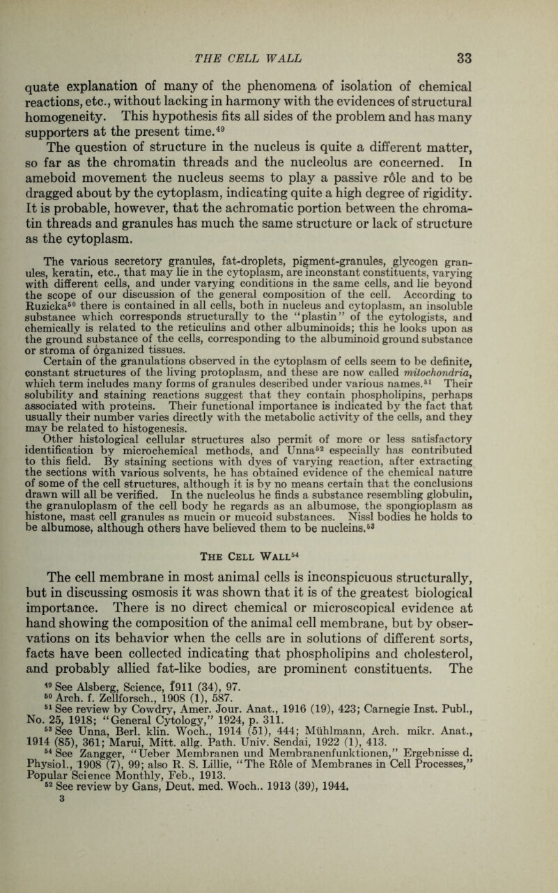 quate explanation of many of the phenomena of isolation of chemical reactions, etc., without lacking in harmony with the evidences of structural homogeneity. This hypothesis fits all sides of the problem and has many supporters at the present time.49 The question of structure in the nucleus is quite a different matter, so far as the chromatin threads and the nucleolus are concerned. In ameboid movement the nucleus seems to play a passive role and to be dragged about by the cytoplasm, indicating quite a high degree of rigidity. It is probable, however, that the achromatic portion between the chroma- tin threads and granules has much the same structure or lack of structure as the cytoplasm. The various secretory granules, fat-droplets, pigment-granules, glycogen gran- ules, keratin, etc., that may lie in the cytoplasm, are inconstant constituents, varying with different cells, and under varying conditions in the same cells, and lie beyond the scope of our discussion of the general composition of the cell. According to Ruzicka50 there is contained in all cells, both in nucleus and cytoplasm, an insoluble substance which corresponds structurally to the “plastin” of the cytologists, and chemically is related to the reticulins and other albuminoids; this he looks upon as the ground substance of the cells, corresponding to the albuminoid ground substance or stroma of organized tissues. Certain of the granulations observed in the cytoplasm of cells seem to be definite, constant structures of the living protoplasm, and these are now called mitochondria, which term includes many forms of granules described under various names.51 Their solubility and staining reactions suggest that they contain phospholipins, perhaps associated with proteins. Their functional importance is indicated by the fact that usually their number varies directly with the metabolic activity of the cells, and they may be related to histogenesis. Other histological cellular structures also permit of more or less satisfactory identification by microchemical methods, and Unna52 especially has contributed to this field. By staining sections with dyes of varying reaction, after extracting the sections with various solvents, he has obtained evidence of the chemical nature of some of the cell structures, although it is by no means certain that the conclusions drawn will all be verified. In the nucleolus he finds a substance resembling globulin, the granuloplasm of the cell body he regards as an albumose, the spongioplasm as histone, mast cell granules as mucin or mucoid substances. Nissl bodies he holds to be albumose, although others have believed them to be nucleins.53 The Cell Wall54 The cell membrane in most animal cells is inconspicuous structurally, but in discussing osmosis it was shown that it is of the greatest biological importance. There is no direct chemical or microscopical evidence at hand showing the composition of the animal cell membrane, but by obser- vations on its behavior when the cells are in solutions of different sorts, facts have been collected indicating that phospholipins and cholesterol, and probably allied fat-like bodies, are prominent constituents. The 49 See Alsberg, Science, 1911 (34), 97. 50 Arch. f. Zellforsch., 1908 (1), 587. 51 See review by Cowdry, Amer. Jour. Anat., 1916 (19), 423; Carnegie Inst. Publ., No. 25, 1918; “General Cytology,” 1924, p. 311. 53 See Unna, Berl. klin. Woch., 1914 (51), 444; Muhlmann, Arch. mikr. Anat., 1914 (85), 361; Marui, Mitt. allg. Path. Univ. Sendai, 1922 (1), 413. 54 See Zangger, “Ueber Membranen und Membranenfunktionen,” Ergebnisse d. Physiol., 1908 (7), 99; also R. S. Lillie, “The Role of Membranes in Cell Processes,” Popular Science Monthly, Feb., 1913. 62 See review by Gans, Deut. med. Woch.. 1913 (39), 1944, 3