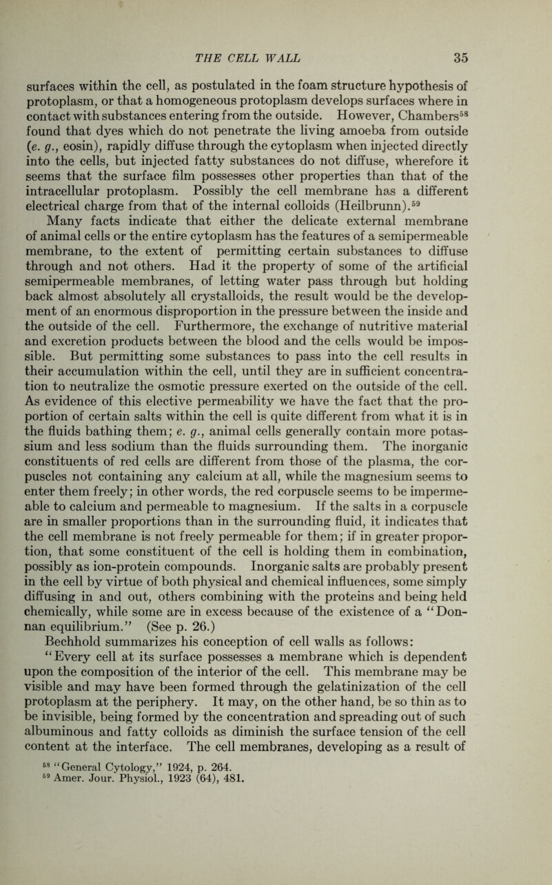 surfaces within the cell, as postulated in the foam structure hypothesis of protoplasm, or that a homogeneous protoplasm develops surfaces where in contact with substances entering from the outside. However, Chambers58 found that dyes which do not penetrate the living amoeba from outside (<e. g., eosin), rapidly diffuse through the cytoplasm when injected directly into the cells, but injected fatty substances do not diffuse, wherefore it seems that the surface film possesses other properties than that of the intracellular protoplasm. Possibly the cell membrane has a different electrical charge from that of the internal colloids (Heilbrunn).59 Many facts indicate that either the delicate external membrane of animal cells or the entire cytoplasm has the features of a semipermeable membrane, to the extent of permitting certain substances to diffuse through and not others. Had it the property of some of the artificial semipermeable membranes, of letting water pass through but holding back almost absolutely all crystalloids, the result would be the develop- ment of an enormous disproportion in the pressure between the inside and the outside of the cell. Furthermore, the exchange of nutritive material and excretion products between the blood and the cells would be impos- sible. But permitting some substances to pass into the cell results in their accumulation within the cell, until they are in sufficient concentra- tion to neutralize the osmotic pressure exerted on the outside of the cell. As evidence of this elective permeability we have the fact that the pro- portion of certain salts within the cell is quite different from what it is in the fluids bathing them; e. g., animal cells generally contain more potas- sium and less sodium than the fluids surrounding them. The inorganic constituents of red cells are different from those of the plasma, the cor- puscles not containing any calcium at all, while the magnesium seems to enter them freely; in other words, the red corpuscle seems to be imperme- able to calcium and permeable to magnesium. If the salts in a corpuscle are in smaller proportions than in the surrounding fluid, it indicates that the cell membrane is not freely permeable for them; if in greater propor- tion, that some constituent of the cell is holding them in combination, possibly as ion-protein compounds. Inorganic salts are probably present in the cell by virtue of both physical and chemical influences, some simply diffusing in and out, others combining with the proteins and being held chemically, while some are in excess because of the existence of a “Don- nan equilibrium.” (See p. 26.) Bechhold summarizes his conception of cell walls as follows: “Every cell at its surface possesses a membrane which is dependent upon the composition of the interior of the cell. This membrane may be visible and may have been formed through the gelatinization of the cell protoplasm at the periphery. It may, on the other hand, be so thin as to be invisible, being formed by the concentration and spreading out of such albuminous and fatty colloids as diminish the surface tension of the cell content at the interface. The cell membranes, developing as a result of 58 “General Cytology,” 1924, p. 264. 59 Amer. Jour. Physiol., 1923 (64), 481.