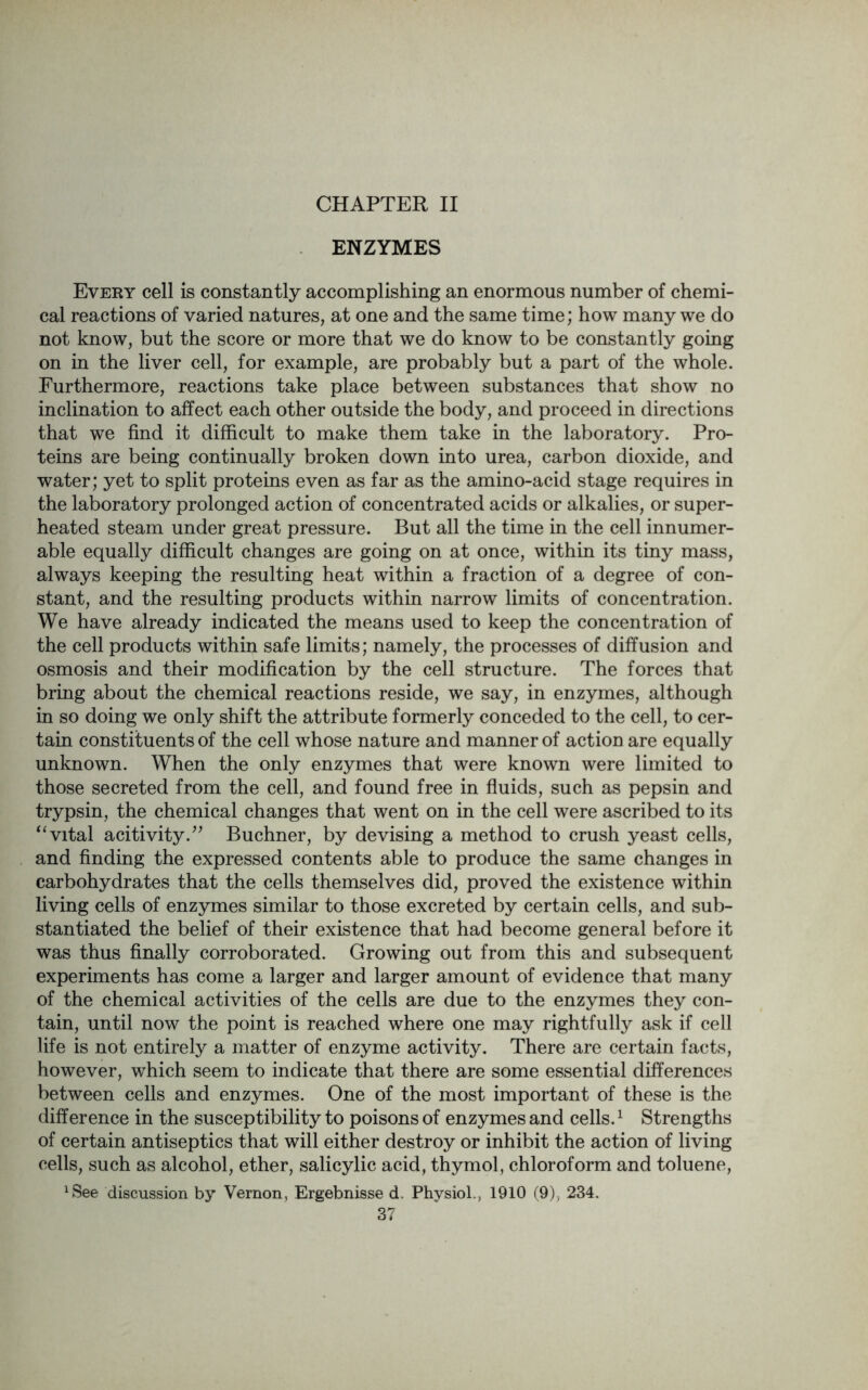 CHAPTER II ENZYMES Every cell is constantly accomplishing an enormous number of chemi- cal reactions of varied natures, at one and the same time; how many we do not know, but the score or more that we do know to be constantly going on in the liver cell, for example, are probably but a part of the whole. Furthermore, reactions take place between substances that show no inclination to affect each other outside the body, and proceed in directions that we find it difficult to make them take in the laboratory. Pro- teins are being continually broken down into urea, carbon dioxide, and water; yet to split proteins even as far as the amino-acid stage requires in the laboratory prolonged action of concentrated acids or alkalies, or super- heated steam under great pressure. But all the time in the cell innumer- able equally difficult changes are going on at once, within its tiny mass, always keeping the resulting heat within a fraction of a degree of con- stant, and the resulting products within narrow limits of concentration. We have already indicated the means used to keep the concentration of the cell products within safe limits; namely, the processes of diffusion and osmosis and their modification by the cell structure. The forces that bring about the chemical reactions reside, we say, in enzymes, although in so doing we only shift the attribute formerly conceded to the cell, to cer- tain constituents of the cell whose nature and manner of action are equally unknown. When the only enzymes that were known were limited to those secreted from the cell, and found free in fluids, such as pepsin and trypsin, the chemical changes that went on in the cell were ascribed to its “ vital acitivity.” Buchner, by devising a method to crush yeast cells, and finding the expressed contents able to produce the same changes in carbohydrates that the cells themselves did, proved the existence within living cells of enzymes similar to those excreted by certain cells, and sub- stantiated the belief of their existence that had become general before it was thus finally corroborated. Growing out from this and subsequent experiments has come a larger and larger amount of evidence that many of the chemical activities of the cells are due to the enzymes they con- tain, until now the point is reached where one may rightfully ask if cell life is not entirely a matter of enzyme activity. There are certain facts, however, which seem to indicate that there are some essential differences between cells and enzymes. One of the most important of these is the difference in the susceptibility to poisons of enzymes and cells.1 Strengths of certain antiseptics that will either destroy or inhibit the action of living cells, such as alcohol, ether, salicylic acid, thymol, chloroform and toluene, ^ee discussion by Vernon, Ergebnisse d. Physiol., 1910 (9), 234.