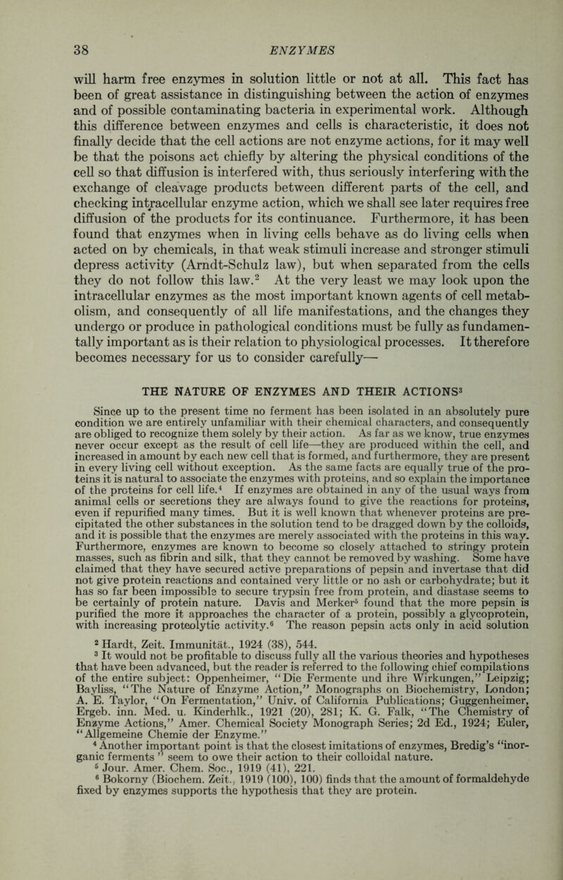 will harm free enzymes in solution little or not at all. This fact has been of great assistance in distinguishing between the action of enzymes and of possible contaminating bacteria in experimental work. Although this difference between enzymes and cells is characteristic, it does not finally decide that the cell actions are not enzyme actions, for it may well be that the poisons act chiefly by altering the physical conditions of the cell so that diffusion is interfered with, thus seriously interfering with the exchange of cleavage products between different parts of the cell, and checking intracellular enzyme action, which we shall see later requires free diffusion of the products for its continuance. Furthermore, it has been found that enzymes when in living cells behave as do living cells when acted on by chemicals, in that weak stimuli increase and stronger stimuli depress activity (Arndt-Schulz law), but when separated from the cells they do not follow this law.2 At the very least we may look upon the intracellular enzymes as the most important known agents of cell metab- olism, and consequently of all life manifestations, and the changes they undergo or produce in pathological conditions must be fully as fundamen- tally important as is their relation to physiological processes. It therefore becomes necessary for us to consider carefully— THE NATURE OF ENZYMES AND THEIR ACTIONS3 Since up to the present time no ferment has been isolated in an absolutely pure condition we are entirely unfamiliar with their chemical characters, and consequently are obliged to recognize them solely by their action. As far as we know, true enzymes never occur except as the result of cell life—they are produced within the cell, and increased in amount by each new cell that is formed, and furthermore, they are present in every living cell without exception. As the same facts are equally true of the pro- teins it is natural to associate the enzymes with proteins, and so explain the importance of the proteins for cell life.4 If enzymes are obtained in any of the usual ways from animal cells or secretions they are always found to give the reactions for proteins, even if repurified many times. But it is well known that whenever proteins are pre- cipitated the other substances in the solution tend to be dragged down by the colloids, and it is possible that the enzymes are merely associated with the proteins in this way. Furthermore, enzymes are known to become so closely attached to stringy protein masses, such as fibrin and silk, that they cannot be removed by washing. Some have claimed that they have secured active preparations of pepsin and invertase that did not give protein reactions and contained very little or no ash or carbohydrate; but it has so far been impossible to secure trypsin free from protein, and diastase seems to be certainly of protein nature. Davis and Merker5 found that the more pepsin is purified the more it approaches the character of a protein, possibly a glycoprotein, with increasing proteolytic activity.6 The reason pepsin acts only in acid solution 2 Hardt, Zeit. Immunitat., 1924 (38), 544. 3 It would not be profitable to discuss fully all the various theories and hypotheses that have been advanced, but the reader is referred to the following chief compilations of the entire subject: Oppenheimer, “Die Fermente und ihre Wirkungen,” Leipzig; Bayliss, “The Nature of Enzyme Action,” Monographs on Biochemistry, London; A. E. Taylor, “On Fermentation,” Univ. of California Publications; Guggenheimer, Ergeb. inn. Med. u. Kinderhlk., 1921 (20), 281; K. G. Falk, “The Chemistry of Enzyme Actions,” Amer. Chemical Society Monograph Series; 2d Ed., 1924; Euler, “Allgemeine Chemie der Enzyme.” 4 Another important point is that the closest imitations of enzymes, Bredig’s “inor- ganic ferments ” seem to owe their action to their colloidal nature. 6 Jour. Amer. Chem. Soc., 1919 (41), 221. 6 Bokorny (Biochem. Zeit.; 1919 (100), 100) finds that the amount of formaldehyde fixed by enzymes supports the hypothesis that they are protein.