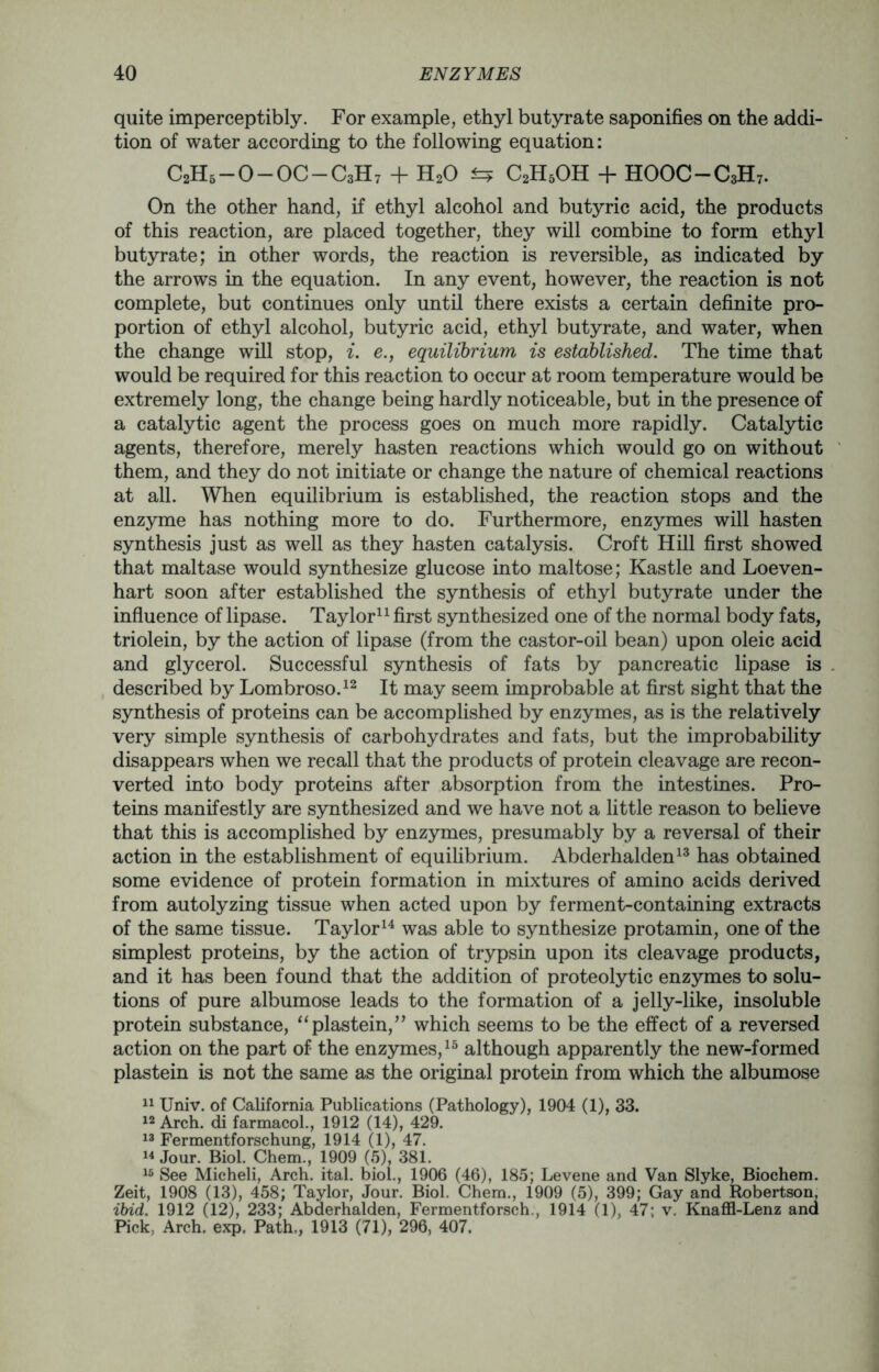 quite imperceptibly. For example, ethyl butyrate saponifies on the addi- tion of water according to the following equation: C2H6-0-0C-C3H7 + H20 fcF C2H5OH + HOOC-C3H7. On the other hand, if ethyl alcohol and butyric acid, the products of this reaction, are placed together, they will combine to form ethyl butyrate; in other words, the reaction is reversible, as indicated by the arrows in the equation. In any event, however, the reaction is not complete, but continues only until there exists a certain definite pro- portion of ethyl alcohol, butyric acid, ethyl butyrate, and water, when the change will stop, i. e., equilibrium is established. The time that would be required for this reaction to occur at room temperature would be extremely long, the change being hardly noticeable, but in the presence of a catalytic agent the process goes on much more rapidly. Catalytic agents, therefore, merely hasten reactions which would go on without them, and they do not initiate or change the nature of chemical reactions at all. When equilibrium is established, the reaction stops and the enzyme has nothing more to do. Furthermore, enzymes will hasten synthesis just as well as they hasten catalysis. Croft Hill first showed that maltase would synthesize glucose into maltose; Kastle and Loeven- hart soon after established the synthesis of ethyl butyrate under the influence of lipase. Taylor11 first synthesized one of the normal body fats, triolein, by the action of lipase (from the castor-oil bean) upon oleic acid and glycerol. Successful synthesis of fats by pancreatic lipase is described by Lombroso.12 It may seem improbable at first sight that the synthesis of proteins can be accomplished by enzymes, as is the relatively very simple synthesis of carbohydrates and fats, but the improbability disappears when we recall that the products of protein cleavage are recon- verted into body proteins after absorption from the intestines. Pro- teins manifestly are synthesized and we have not a little reason to believe that this is accomplished by enzymes, presumably by a reversal of their action in the establishment of equilibrium. Abderhalden13 has obtained some evidence of protein formation in mixtures of amino acids derived from autolyzing tissue when acted upon by ferment-containing extracts of the same tissue. Taylor14 was able to synthesize protamin, one of the simplest proteins, by the action of trypsin upon its cleavage products, and it has been found that the addition of proteolytic enzymes to solu- tions of pure albumose leads to the formation of a jelly-like, insoluble protein substance, “plastein,” which seems to be the effect of a reversed action on the part of the enzymes,13 although apparently the new-formed plastein is not the same as the original protein from which the albumose 11 Univ. of California Publications (Pathology), 1904 (1), 33. 12 Arch, di farmacol., 1912 (14), 429. 13 Fermentforschung, 1914 (1), 47. 14 Jour. Biol. Chem., 1909 (5), 381. 15 See Micheli, Arch. ital. biol., 1906 (46), 185; Levene and Van Slyke, Biochem. Zeit, 1908 (13), 458; Taylor, Jour. Biol. Chem., 1909 (5), 399; Gay and Robertson. ibid. 1912 (12), 233; Abderhalden, Fermentforsch,, 1914 (1), 47; v. Knaffl-Lenz and Pick, Arch. exp. Path., 1913 (71), 296, 407.