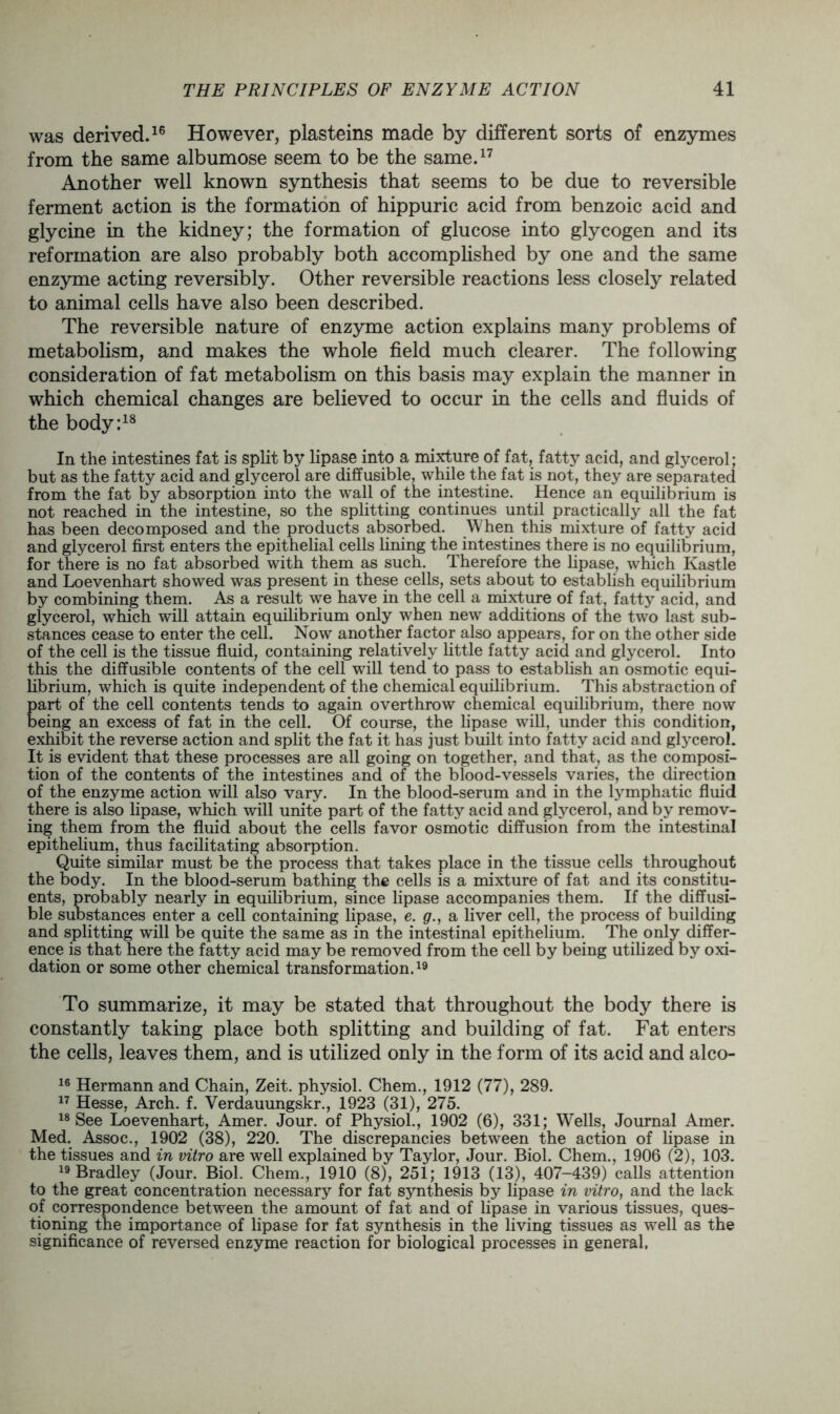 was derived.16 However, plasteins made by different sorts of enzymes from the same albumose seem to be the same.17 Another well known synthesis that seems to be due to reversible ferment action is the formation of hippuric acid from benzoic acid and glycine in the kidney; the formation of glucose into glycogen and its reformation are also probably both accomplished by one and the same enzyme acting reversibly. Other reversible reactions less closely related to animal cells have also been described. The reversible nature of enzyme action explains many problems of metabolism, and makes the whole field much clearer. The following consideration of fat metabolism on this basis may explain the manner in which chemical changes are believed to occur in the cells and fluids of the body:18 In the intestines fat is split by lipase into a mixture of fat, fatty acid, and glycerol; but as the fatty acid and glycerol are diffusible, while the fat is not, they are separated from the fat by absorption into the wall of the intestine. Hence an equilibrium is not reached in the intestine, so the splitting continues until practically all the fat has been decomposed and the products absorbed. When this mixture of fatty acid and glycerol first enters the epithelial cells fining the intestines there is no equilibrium, for there is no fat absorbed with them as such. Therefore the lipase, which Kastle and Loevenhart showed was present in these cells, sets about to establish equilibrium by combining them. As a result we have in the cell a mixture of fat, fatty acid, and glycerol, which will attain equilibrium only when new additions of the two last sub- stances cease to enter the cell. Now another factor also appears, for on the other side of the cell is the tissue fluid, containing relatively little fatty acid and glycerol. Into this the diffusible contents of the cell will tend to pass to establish an osmotic equi- librium, which is quite independent of the chemical equilibrium. This abstraction of part of the cell contents tends to again overthrow chemical equilibrium, there now being an excess of fat in the cell. Of course, the lipase will, under this condition, exhibit the reverse action and split the fat it has just built into fatty acid and glycerol. It is evident that these processes are all going on together, and that, as the composi- tion of the contents of the intestines and of the blood-vessels varies, the direction of the enzyme action will also vary. In the blood-serum and in the lymphatic fluid there is also lipase, which will unite part of the fatty acid and glycerol, and by remov- ing them from the fluid about the cells favor osmotic diffusion from the intestinal epithelium, thus facilitating absorption. Quite similar must be the process that takes place in the tissue cells throughout the body. In the blood-serum bathing the cells is a mixture of fat and its constitu- ents, probably nearly in equilibrium, since lipase accompanies them. If the diffusi- ble substances enter a cell containing lipase, e. g., a fiver cell, the process of building and splitting will be quite the same as in the intestinal epithelium. The only differ- ence is that here the fatty acid may be removed from the cell by being utilized by oxi- dation or some other chemical transformation.19 To summarize, it may be stated that throughout the body there is constantly taking place both splitting and building of fat. Fat enters the cells, leaves them, and is utilized only in the form of its acid and alco- 16 Hermann and Chain, Zeit. physiol. Chem., 1912 (77), 289. 17 Hesse, Arch. f. Verdauungskr., 1923 (31), 275. 18 See Loevenhart, Amer. Jour, of Physiol., 1902 (6), 331; Wells, Journal Amer. Med. Assoc., 1902 (38), 220. The discrepancies between the action of lipase in the tissues and in vitro are well explained by Taylor, Jour. Biol. Chem., 1906 (2), 103. 19 Bradley (Jour. Biol. Chem., 1910 (8), 251; 1913 (13), 407-439) calls attention to the great concentration necessary for fat synthesis by lipase in vitro, and the lack of correspondence between the amount of fat and of lipase in various tissues, ques- tioning the importance of lipase for fat synthesis in the living tissues as well as the significance of reversed enzyme reaction for biological processes in general.