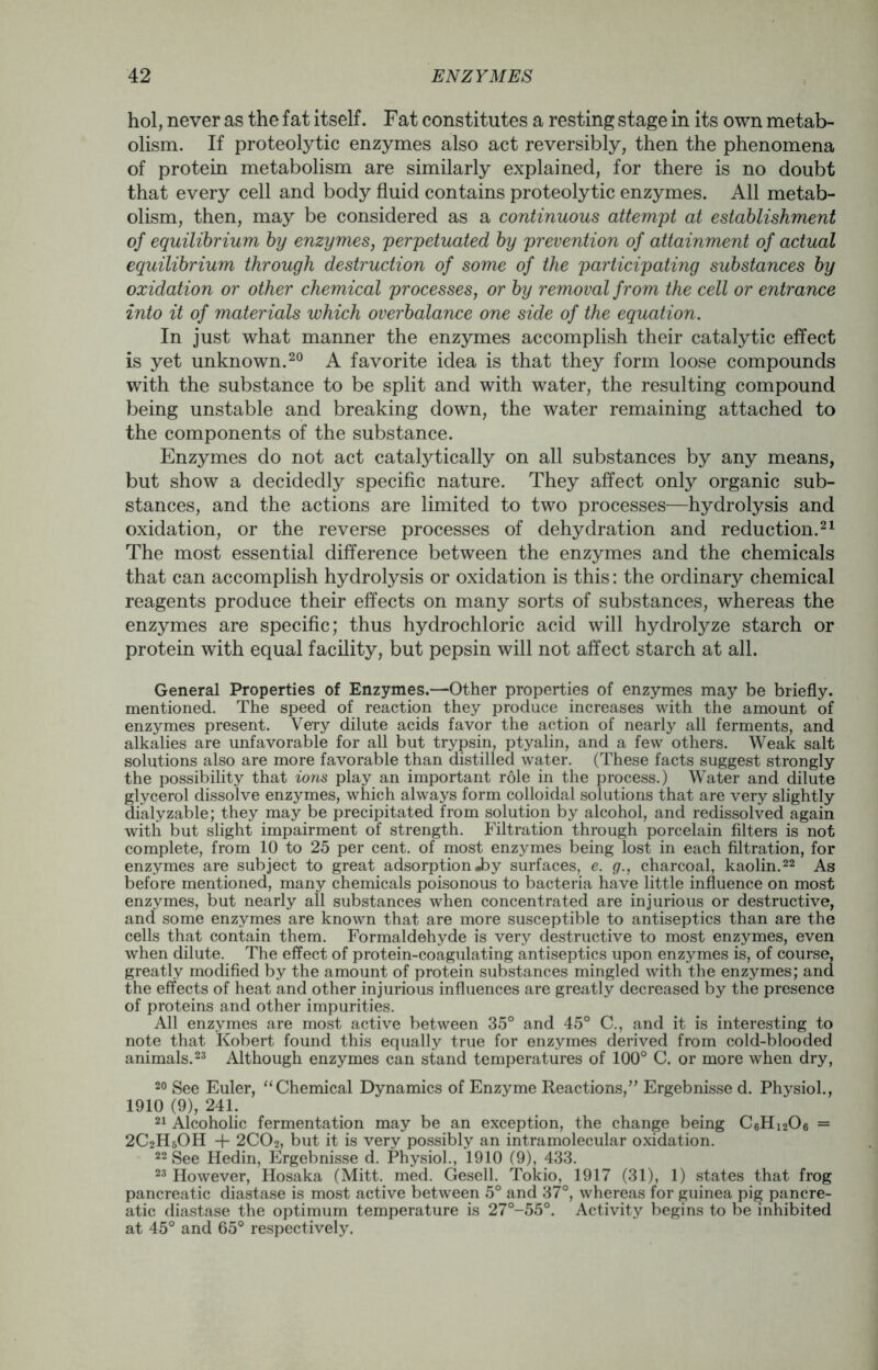 hoi, never as the fat itself. Fat constitutes a resting stage in its own metab- olism. If proteolytic enzymes also act reversibly, then the phenomena of protein metabolism are similarly explained, for there is no doubt that every cell and body fluid contains proteolytic enzymes. All metab- olism, then, may be considered as a continuous attempt at establishment of equilibrium by enzymes, perpetuated by prevention of attainment of actual equilibrium through destruction of some of the participating substances by oxidation or other chemical processes, or by removal from the cell or entrance into it of materials which overbalance one side of the equation. In just what manner the enzymes accomplish their catalytic effect is yet unknown.20 A favorite idea is that they form loose compounds with the substance to be split and with water, the resulting compound being unstable and breaking down, the water remaining attached to the components of the substance. Enzymes do not act catalytically on all substances by any means, but show a decidedly specific nature. They affect only organic sub- stances, and the actions are limited to two processes—hydrolysis and oxidation, or the reverse processes of dehydration and reduction.21 The most essential difference between the enzymes and the chemicals that can accomplish hydrolysis or oxidation is this: the ordinary chemical reagents produce their effects on many sorts of substances, whereas the enzymes are specific; thus hydrochloric acid will hydrolyze starch or protein with equal facility, but pepsin will not affect starch at all. General Properties of Enzymes.—Other properties of enzymes may be briefly, mentioned. The speed of reaction they produce increases with the amount of enzymes present. Very dilute acids favor the action of nearly all ferments, and alkalies are unfavorable for all but trypsin, ptyalin, and a few others. Weak salt solutions also are more favorable than distilled water. (These facts suggest strongly the possibility that ions play an important role in the process.) Water and dilute glycerol dissolve enzymes, which always form colloidal solutions that are very slightly dialyzable; they may be precipitated from solution by alcohol, and redissolved again with but slight impairment of strength. Filtration through porcelain filters is not complete, from 10 to 25 per cent, of most enzymes being lost in each filtration, for enzymes are subject to great adsorption«by surfaces, e. g., charcoal, kaolin.22 As before mentioned, many chemicals poisonous to bacteria have little influence on most enzymes, but nearly all substances when concentrated are injurious or destructive, and some enzymes are known that are more susceptible to antiseptics than are the cells that contain them. Formaldehyde is very destructive to most enzymes, even when dilute. The effect of protein-coagulating antiseptics upon enzymes is, of course, greatly modified by the amount of protein substances mingled with the enzymes; and the effects of heat and other injurious influences are greatly decreased by the presence of proteins and other impurities. All enzymes are most active between 35° and 45° C., and it is interesting to note that Kobert found this equally true for enzymes derived from cold-blooded animals.23 Although enzymes can stand temperatures of 100° C. or more when dry, 20 See Euler, “Chemical Dynamics of Enzyme Reactions,” Ergebnisse d. Physiol., 1910 (9), 241. 21 Alcoholic fermentation may be an exception, the change being C6Hi206 = 2C2H5OH + 2C02, but it is very possibly an intramolecular oxidation. 22 See Hedin, Ergebnisse d. Physiol., 1910 (9), 433. 23 However, Hosaka (Mitt. med. Gesell. Tokio, 1917 (31), 1) states that frog pancreatic diastase is most active between 5° and 37°, whereas for guinea pig pancre- atic diastase the optimum temperature is 27°-55°. Activity begins to be inhibited at 45° and 65° respectively.