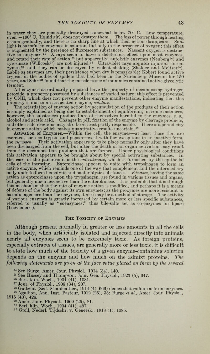 in water they are generally destroyed somewhat below 70° C. Low temperature, even —190° C. (liquid air), does not destroy them. The loss of power through heating occurs gradually, and there is no sharp line at which their action disappears. Sun- light is harmful to enzymes in solution, but only in the presence of oxygen; this effect is augmented by the presence of fluorescent substances. Nascent oxygen is destruc- tive to enzymes.24 X-rays seem to have a deleterious effect upon most enzymes, and retard their rate of action,25 but apparently, autolytic enzymes (Neuberg26) and tyrosinase (Willcock27) are not injured.28 Ultraviolet rays ar^ also injurious to en- zymes,29 and they can be destroyed by violent shaking (Shaklee and Meltzer30). Labile as enzymes are, their persistence when dry is remarkable; Kobert found active trypsin in the bodies of spiders that had been in the Nuremberg Museum for 150 years, and Sehrt31 found that the muscle tissue of mummies contained active glycolytic ferment. All enzymes as ordinarily prepared have the property of decomposing hydrogen peroxide, a property possessed by substances of varied nature; this effect is prevented by CNH, which does not prevent other enzyme manifestations, indicating that this property is due to an associated enzyme, catalase. The retardation of enzyme action by accumulation of the products of their action is simply explained as being due to establishment of equilibrium; in some instances, however, the substances produced are of themselves harmful to the enzymes, e. g., alcohol and acetic acid. Changes in pH, fixation of the enzyme by cleavage products, and other side reactions may also be at least partly responsible. There is a periodicity in enzyme action which makes quantitative results uncertain.32 Activation of Enzymes.—Within the cell, the enzymes—at least those that are excreted, such as trypsin and pepsin—exist with few exceptions in an inactive form, the zymogen. Their activation appears to take place normally only after they have been discharged from the cell, but after the death of an organ activation may result from the decomposition products that are formed. Under physiological conditions this activation appears to be brought about by special activating substances. In the case of the pancreas it is the enterokinase, which is furnished by the epithelial cells of the intestine. Enterokinase appears to unite with trypsinogen to form an active enzyme, which reminds one of the way that complement and the intermediary body unite to form hemolytic and bacteriolytic substances. Kinases, having the same action as enterokinase upon the trypsinogen, are found in various tissues and organs, but generally much less active than the enterokinase. It is probable that it is through this mechanism that the rate of enzyme action is modified, and perhaps it is a means of defense of the body against its own enzymes; as the prozymes are more resistant to harmful agencies than the enzymes, it also may be a method of storage. The activity of various enzymes is greatly increased by certain more or less specific substances, referred to usually as “coenzymes;” thus bile-salts act as co-enzymes for lipase (Loevenhart), The Toxicity of Enzymes Although present normally in greater or less amounts in all the cells in the body, when artificially isolated and injected directly into animals nearly all enzymes seem to be extremely toxic. As foreign proteins, especially extracts of tissues, are generally more or less toxic, it is difficult to state how much of the toxicity of a given enzyme-containing solution depends on the enzyme and how much on the admixt proteins. The following statements are given at the face value placed on them by the several 24 See Burge, Amer. Jour. Physiol., 1914 (34), 140. 25 See Hussey and Thompson, Jour. Gen. Physiol., 1923 (5), 647. 26 Berl. klin. Woch., 1904 (41), 1081. 27 Jour, of Physiol., 1906 (34), 207. 28 Gudzent (Zeit. Strahlenther., 1914 (4), 666) denies that radium acts on enzymes. 29 Agulhon, Ann. Inst. Pasteur, 1912 (26), 38; Burge et at., Amer. Jour. Physiol., 1916 (40), 426. 30 Amer. Jour. Physiol., 1909 (25), 81. 31 Berl. klin. Woch., 1904 (41), 497. 32 Groll, Nederl. Tijdschr. v. Geneesk., 1918 (1), 1085.