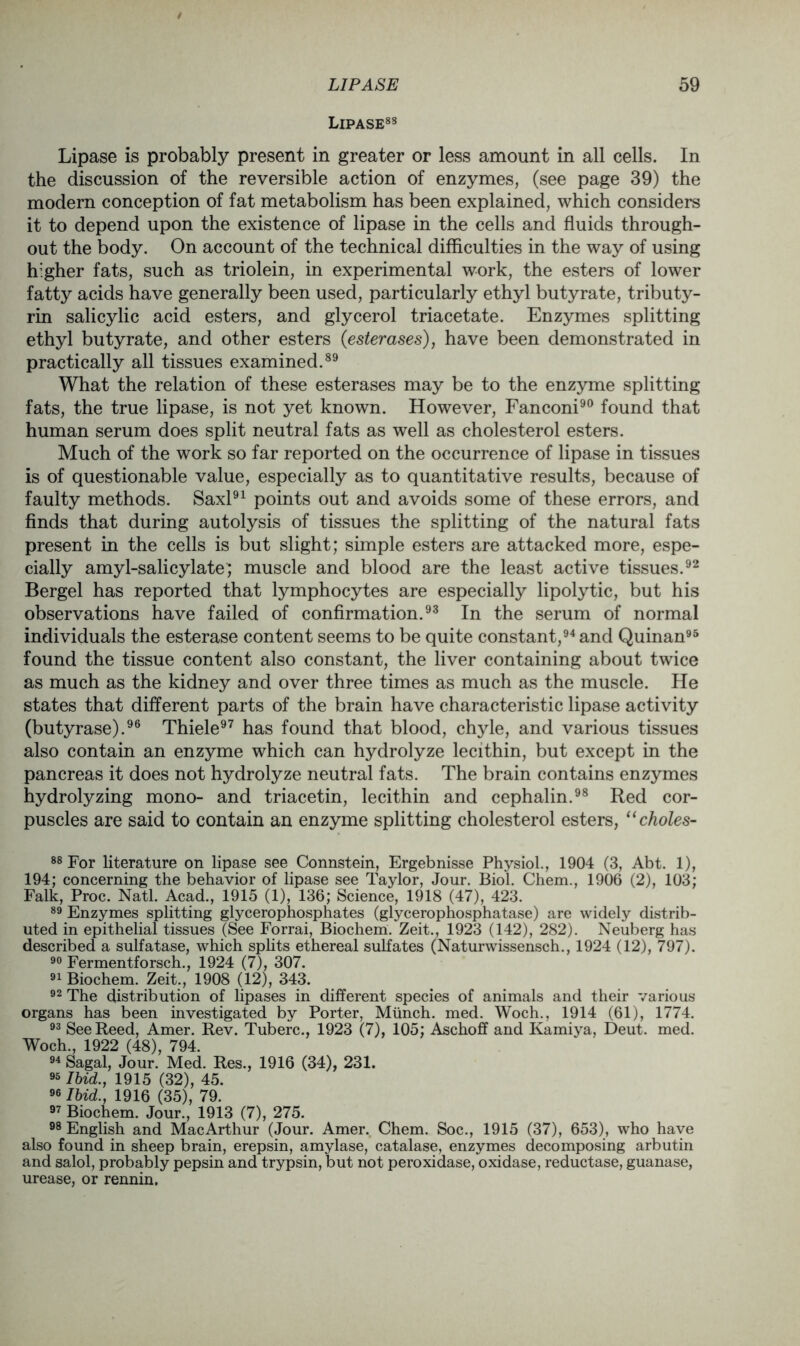 Lipase88 Lipase is probably present in greater or less amount in all cells. In the discussion of the reversible action of enzymes, (see page 39) the modern conception of fat metabolism has been explained, which considers it to depend upon the existence of lipase in the cells and fluids through- out the body. On account of the technical difficulties in the way of using higher fats, such as triolein, in experimental work, the esters of lower fatty acids have generally been used, particularly ethyl butyrate, tributy- rin salicylic acid esters, and glycerol triacetate. Enzymes splitting ethyl butyrate, and other esters (esterases), have been demonstrated in practically all tissues examined.89 What the relation of these esterases may be to the enzyme splitting fats, the true lipase, is not yet known. However, Fanconi90 found that human serum does split neutral fats as well as cholesterol esters. Much of the work so far reported on the occurrence of lipase in tissues is of questionable value, especially as to quantitative results, because of faulty methods. Saxl91 points out and avoids some of these errors, and finds that during autolysis of tissues the splitting of the natural fats present in the cells is but slight; simple esters are attacked more, espe- cially amyl-salicylate; muscle and blood are the least active tissues.92 Bergel has reported that lymphocytes are especially lipolytic, but his observations have failed of confirmation.93 In the serum of normal individuals the esterase content seems to be quite constant,94 and Quinan95 found the tissue content also constant, the liver containing about twice as much as the kidney and over three times as much as the muscle. He states that different parts of the brain have characteristic lipase activity (butyrase).96 Thiele97 has found that blood, chyle, and various tissues also contain an enzyme which can hydrolyze lecithin, but except in the pancreas it does not hydrolyze neutral fats. The brain contains enzymes hydrolyzing mono- and triacetin, lecithin and cephalin.98 Red cor- puscles are said to contain an enzyme splitting cholesterol esters, “choles- 88 For literature on lipase see Connstein, Ergebnisse Physiol., 1904 (3, Abt. 1), 194; concerning the behavior of lipase see Taylor, Jour. Biol. Chem., 1906 (2), 103; Falk, Proc. Natl. Acad., 1915 (1), 136; Science, 1918 (47), 423. 89 Enzymes splitting glycerophosphates (glycerophosphatase) are widely distrib- uted in epithelial tissues (See Forrai, Biochem. Zeit., 1923 (142), 282). Neuberg has described a sulfatase, which splits ethereal sulfates (Naturwissensch., 1924 (12), 797). 90 Fermentforsch., 1924 (7), 307. 91 Biochem. Zeit., 1908 (12), 343. 92 The distribution of lipases in different species of animals and their various organs has been investigated by Porter, Munch, med. Woch., 1914 (61), 1774. 93 See Reed, Amer. Rev. Tuberc., 1923 (7), 105; Aschoff and Kamiya, Deut. med. Woch., 1922 (48), 794. 94 Sagal, Jour. Med. Res., 1916 (34), 231. 95 Ibid., 1915 (32), 45. 96 Ibid., 1916 (35), 79. 97 Biochem. Jour., 1913 (7), 275. 98 English and MacArthur (Jour. Amer. Chem. Soc., 1915 (37), 653), who have also found in sheep brain, erepsin, amylase, catalase, enzymes decomposing arbutin and salol, probably pepsin and trypsin, but not peroxidase, oxidase, reductase, guanase, urease, or rennin.