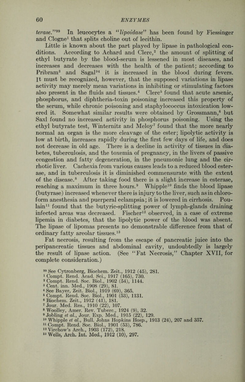 teraseIn leucocytes a “lipoidase” has been found by Fiessinger and Clogne1 that splits choline out of lecithin. Little is known about the part played by lipase in pathological con- ditions. According to Achard and Clerc,2 the amount of splitting of ethyl butyrate by the blood-serum is lessened in most diseases, and increases and decreases with the health of the patient; according to Pribram3 and Sagal94 it is increased in the blood during fevers. It must be recognized, however, that the supposed variations in lipase activity may merely mean variations in inhibiting or stimulating factors also present in the fluids and tissues.4 Clerc5 found that acute arsenic, phosphorus, and diphtheria-toxin poisoning increased this property of the serum, while chronic poisoning and staphylococcus intoxication low- ered it. Somewhat similar results were obtained by Grossmann,6 but Saxl found no increased activity in phosphorus poisoning. Using the ethyl butyrate test, Winternitz and Meloy7 found that the more nearly normal an organ is the more cleavage of the ester; lipolytic activity is low at birth, increases rapidly during the first few days of life, and does not decrease in old age. There is a decline in activity of tissues in dia- betes, tuberculosis, and the toxemia of pregnancy, in the livers of passive congestion and fatty degeneration, in the pneumonic lung and the cir- rhotic liver. Cachexia from various causes leads to a reduced blood ester- ase, and in tuberculosis it is diminished commensurate with the extent of the disease.8 After taking food there is a slight increase in esterase, reaching a maximum in three hours.9 Whipple10 finds the blood lipase (butyrase) increased whenever there is injury to the liver, such as in chloro- form anesthesia and puerperal eclampsia; it is lowered in cirrhosis. Pou- lain11 found that the butyric-splitting power of lymph-glands draining infected areas was decreased. Fischer12 observed, in a case of extreme lipemia in diabetes, that the lipolytic power of the blood was absent. The lipase of lipomas presents no demonstrable difference from that of ordinary fatty areolar tissues.13 Fat necrosis, resulting from the escape of pancreatic juice into the peripancreatic tissues and abdominal cavity, undoubtedly is largely the result of lipase action. (See “Fat Necrosis,” Chapter XVII, for complete consideration.) 99 See Cytronberg, Biochem. Zeit., 1912 (45), 281. 1 Compt. Rend. Acad. Sci., 1917 (165), 730. 2 Compt. Rend. Soc. Biol., 1902 (54), 1144. 3 Cent. inn. Med., 1908 (29), 81. 4 See Bayer, Zeit. Biol., 1919 (69), 365. 6 Compt. Rend. Soc. Biol., 1901 (53), 1131. 6 Biochem. Zeit., 1912 (41), 181. 7 Jour. Med. Res., 1910 (22), 107. 8 Woolley, Amer. Rev. Tuberc., 1924 (9), 32. 9 Jobling et al., Jour. Exp. Med., 1915 (22), 129. 10 Whipple et al., Bull. Johns Hopkins Hosp., 1913 (24), 207 and 357. 11 Compt. Rend. Soc. Biol., 1901 (53), 786. 12 Virchow’s Arch., 1903 (172), 218. 13 Wells, Arch. Int, Med., 1912 (10), 297.