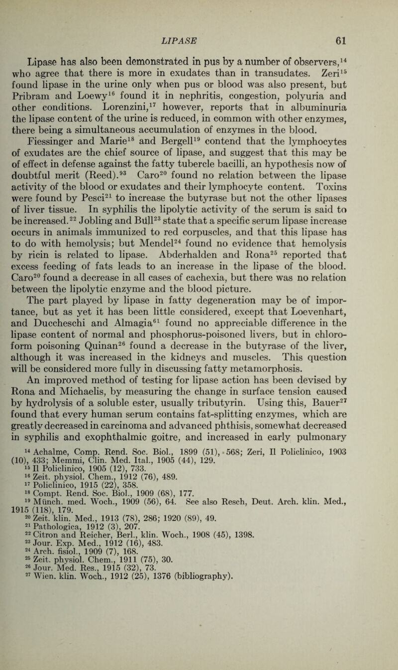 Lipase has also been demonstrated in pus by a number of observers,14 who agree that there is more in exudates than in transudates. Zeri15 found lipase in the urine only when pus or blood was also present, but Pribram and Loewy16 found it in nephritis, congestion, polyuria and other conditions. Lorenzini,17 however, reports that in albuminuria the lipase content of the urine is reduced, in common with other enzymes, there being a simultaneous accumulation of enzymes in the blood. Fiessinger and Marie18 and Bergell19 contend that the lymphocytes of exudates are the chief source of lipase, and suggest that this may be of effect in defense against the fatty tubercle bacilli, an hypothesis now of doubtful merit (Reed).93 Caro20 found no relation between the lipase activity of the blood or exudates and their lymphocyte content. Toxins were found by Pesci21 to increase the butyrase but not the other lipases of liver tissue. In syphilis the lipolytic activity of the serum is said to be increased.22 Jobling and Biill23 state that a specific serum lipase increase occurs in animals immunized to red corpuscles, and that this lipase has to do with hemolysis; but Mendel24 found no evidence that hemolysis by ricin is related to lipase. Abderhalden and Rona25 reported that excess feeding of fats leads to an increase in the lipase of the blood. Caro20 found a decrease in all cases of cachexia, but there was no relation between the lipolytic enzyme and the blood picture. The part played by lipase in fatty degeneration may be of impor- tance, but as yet it has been little considered, except that Loevenhart, and Duccheschi and Almagia61 found no appreciable difference in the lipase content of normal and phosphorus-poisoned livers, but in chloro- form poisoning Quinan26 found a decrease in the butyrase of the liver, although it was increased in the kidneys and muscles. This question will be considered more fully in discussing fatty metamorphosis. An improved method of testing for lipase action has been devised by Rona and Michaelis, by measuring the change in surface tension caused by hydrolysis of a soluble ester, usually tributyrin. Using this, Bauer27 found that every human serum contains fat-splitting enzymes, which are greatly decreased in carcinoma and advanced phthisis, somewhat decreased in syphilis and exophthalmic goitre, and increased in early pulmonary 14 Achalme, Comp. Rend. Soc. Biol., 1899 (51), * 568; Zeri, II Policlinico, 1903 (10), 433; Memmi, Clin. Med. Ital., 1905 (44), 129. “ II Policlinico, 1905 (12), 733. 16 Zeit. physiol. Chem., 1912 (76), 489. 17 Policlinico, 1915 (22), 358. 18 Compt. Rend. Soc. Biol., 1909 (68), 177. 19 Munch, med. Woch., 1909 (56), 64. See also Resch, Deut. Arch. klin. Med., 1915 (118), 179. 20 Zeit. klin. Med., 1913 (78), 286; 1920 (89), 49. 21 Pathologica, 1912 (3), 207. 22 Citron and Reicher, Berl., klin. Woch., 1908 (45), 1398. 23 Jour. Exp. Med., 1912 (16), 483. 24 Arch, fisiol., 1909 (7), 168. 25 Zeit. physiol. Chem., 1911 (75), 30. 26 Jour. Med. Res., 1915 (32), 73. 27 Wien. klin. Woch., 1912 (25), 1376 (bibliography).
