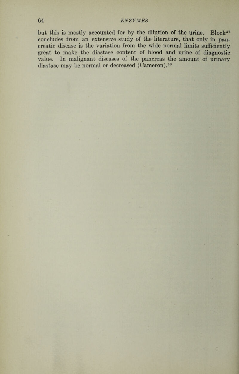 but this is mostly accounted for by the dilution of the urine. Block37 concludes from an extensive study of the literature, that only in pan- creatic disease is the variation from the wide normal limits sufficiently great to make the diastase content of blood and urine of diagnostic value. In malignant diseases of the pancreas the amount of urinary diastase may be normal or decreased (Cameron).50