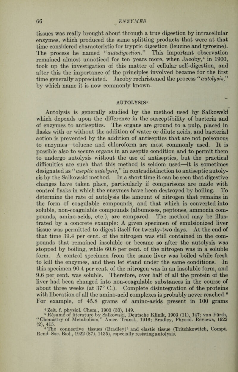 tissues was really brought about through a true digestion by intracellular enzymes, which produced the same splitting products that were at that time considered characteristic for tryptic digestion (leucine and tyrosine). The process he named “autodigestion ” This important observation remained almost unnoticed for ten years more, when Jacoby,4 in 1900, took up the investigation of this matter of cellular self-digestion, and after this the importance of the principles involved became for the first time generally appreciated. Jacoby rechristened the process “autolysis ” by which name it is now commonly known. AUTOLYSIS5 Autolysis is generally studied by the method used by Salkowski which depends upon the difference in the susceptibility of bacteria and of enzjnnes to antiseptics. The organs are ground to a pulp, placed in flasks with or without the addition of water or dilute acids, and bacterial action is prevented by the addition of antiseptics that are not poisonous to enzymes—toluene and chloroform are most commonly used. It is possible also to secure organs in an aseptic condition and to permit them to undergo autolysis without the use of antiseptics, but the practical difficulties are such that this method is seldom used—it is sometimes designated as “ aseptic autolysisin contradistinction to antiseptic autoly- sis by the Salkowski method. In a short time it can be seen that digestive changes have taken place, particularly if comparisons are made with control flasks in which the enzymes have been destroyed by boiling. To determine the rate of autolysis the amount of nitrogen that remains in the form of coagulable compounds, and that which is converted into soluble, non-coagulable compounds (albumoses, peptones, ammonia com- pounds, amino-acids, etc.), are compared. The method may be illus- trated by a concrete example: A given specimen of emulsionized liver tissue was permitted to digest itself for twenty-two days. At the end of that time 39.4 per cent, of the nitrogen was still contained in the com- pounds that remained insoluble or became so after the autolysis was stopped by boiling, while 60.6 per cent, of the nitrogen was in a soluble form. A control specimen from the same liver was boiled while fresh to kill the enzymes, and then let stand under the same conditions. In this specimen 90.4 per cent, of the nitrogen was in an insoluble form, and 9.6 per cent, was soluble. Therefore, over half of all the protein of the liver had been changed into non-coagulable substances in the course of about three weeks (at 37° C.). Complete disintegration of the proteins with liberation of all the amino-acid complexes is probably never reached.6 For example, of 45.8 grams of amino-acids present in 100 grams 4 Zeit. f. physiol. Chem., 1900 (30), 149. 5 Resume of literature by Salkowski, Deutsche Klinik, 1903 (11), 147; von Furth, “Chemistry of Metabolism,” Amer. Transl., 1916; Bradley, Physiol. Reviews, 1922 (2), 415. 6 The connective tissues (Bradley)5 and elastic tissue (Tritchkowitch, Compt. Rend. Soc. Biol., 1922 (87), 1135), especially resisting autolysis.