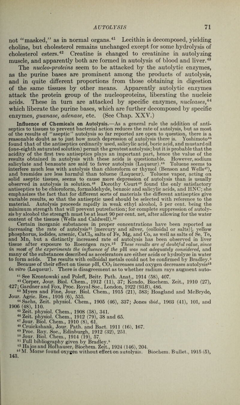 not “masked,” as in normal organs.41 Lecithin is decomposed, yielding choline, but cholesterol remains unchanged except for some hydrolysis of cholesterol esters.42 Creatine is changed to creatinine in autolyzing muscle, and apparently both are formed in autolysis of blood and liver.43 The nucleo-proteins seem to be attacked by the autolytic enzymes, as the purine bases are prominent among the products of autolysis, and in quite different proportions from those obtaining in digestion of the same tissues by other means. Apparently autolytic enzymes attack the protein group of the nucleoproteins, liberating the nucleic acids. These in turn are attacked by specific enzymes, nucleases,44 which liberate the purine bases, which are further decomposed by specific enzymes, guanase, adenase, etc. (See Chap. XXV.) Influence of Chemicals on Autolysis.—As a general rule the addition of anti- septics to tissues to prevent bacterial action reduces the rate of autolysis, but as most of the results of “aseptic” autolysis so far reported are open to question, there is a reasonable doubt as to just how much depression of autolysis there is. Yoshimoto45 found that of the antiseptics ordinarily used, salicylic acid, boric acid, and mustard oil (one-eighth saturated solution) permit the greatest autolysis; but it is probable that the acidity of the first two antiseptics plays an important part, hence the value of the results obtained in autolysis with these acids is questionable. However, sodium salicylate and benzoate are said to favor autolysis (Laqueur).46 Toluene seems to interfere much less with autolysis than chloroform or thymol (Benson and Wells47), and bromides are less harmful than toluene (Laqueur). Toluene vapor, acting on solid aseptic tissues, seems to cause more depression of autolysis than is usually observed in autolysis in solution.48 Dorothy Court49 found the only satisfactory antiseptics to be chloroform, formaldehyde, benzoic and salicylic acids, and HNC; she emphasizes the fact that for different sorts of materials the different antiseptics give variable results, so that the antiseptic used should be selected with reference to the material. Autolysis proceeds rapidly in weak ethyl alcohol, 5 per cent, being the minimum strength that will prevent putrefaction; for complete suppression of autoly- sis by alcohol the strength must be at least 90 per cent, net, after allowing for the water content of the tissues (Wells and Caldwell).50 Certain inorganic substances in proper concentrations have been reported as increasing the rate of autolysis51 [mercury and silver, (colloidal or salts)], yellow phosphorus, iodides, arsenic, CaCl2, salts of Fe, Mg, and Co, as well as salts of Se, Te, and Mn, but a distinctly increased rate of autolysis has been observed in liver tissue after exposure to Roentgen rays.52 These results are of doubtful value, since in most of the experiments the influence of the pH was not adequately considered, and many of the substances described as accelerators are either acids or hydrolyze in water to form acids. The results with colloidal metals could not be confirmed by Bradley.5 Because of their effect on tissue pH, C02 increases and oxygen decreases autolysis53 in vitro (Laqueur). There is disagreement as to whether radium rays augment auto- 41 See Krontowski and Poleff, Beitr. Path. Anat., 1914 (58), 407. 42Corper, Jour. Biol. Chem., 1912 (11), 37; Kondo, Biochem. Zeit., 1910 (27), 427; Gardner and Fox, Proc. Royal Soc., London, 1922 (935), 486. 43 Myers and Fine, Jour. Biol. Chem., 1915 (21), 583; Hoagland and McBryde, Jour. Agric. Res., 1916 (6), 535. 44 Sachs, Zeit. physiol. Chem., 1905 (46), 337; Jones ibid., 1903 (41), 101, and 1906 (48), 110. 45 Zeit. physiol. Chem., 1908 (58), 341. 46 Zeit. physiol. Chem., 1912 (79), 38 and 65. 47 Jour. Biol. Chem., 1910 (8), 61. 48 Cruickshank, Jour. Path, and Bact. 1911 (16), 167. 49 Proc. Roy. Soc., Edinburgh, 1912 (32), 251. 60 Jour. Biol. Chem., 1914 (19), 57. 51 Full bibliography given by Bradley.5 52 Ha jos and Hofhauser, Biochem. Zeit., 1924 (146), 204. 63 M. Morse found oxygen without effect on autolysis. Biochem. Bullet., 1915 (5),