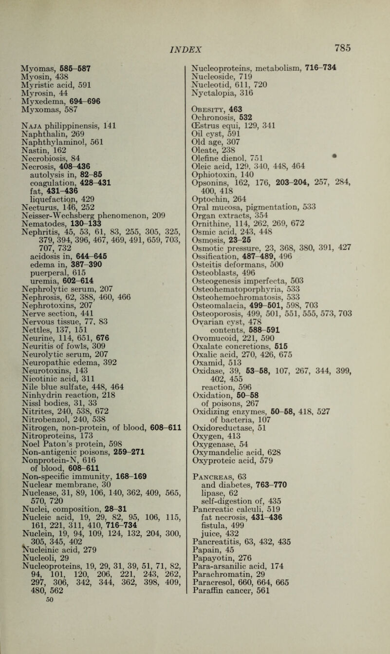 Myomas, 686-587 Myosin, 438 Myristic acid, 591 Myrosin, 44 Myxedema, 694-696 Myxomas, 587 Naja philippinensis, 141 Naphthalin, 269 Naphthylaminol, 561 Nastin, 162 Necrobiosis, 84 Necrosis, 408-436 autolysis in, 82-85 coagulation, 428-431 fat, 431-436 liquefaction, 429 Necturus, 146, 252 Neisser-Wechsberg phenomenon, 209 Nematodes, 130-133 Nephritis, 45, 53, 61, 83, 255, 305, 325, 379, 394, 396, 467, 469, 491, 659, 703, 707, 732 acidosis in, 644-645 edema in, 387-390 puerperal, 615 uremia, 602-614 Nephrolytic serum, 207 Nephrosis, 62, 388, 460, 466 Nephrotoxins, 207 Nerve section, 441 Nervous tissue, 77, 83 Nettles, 137, 151 Neurine, 114, 651, 676 Neuritis of fowls, 309 Neurolytic serum, 207 Neuropathic edema, 392 Neuro toxins, 143 Nicotinic acid, 311 Nile blue sulfate, 448, 464 Ninhydrin reaction, 218 Nissl bodies, 31, 33 Nitrites, 240, 538, 672 Nitrobenzol, 240, 538 Nitrogen, non-protein, of blood, 608-611 Nitroproteins, 173 Noel Paton’s protein, 598 Non-antigenic poisons, 259-271 Nonprotein-N, 616 of blood 608-611 Non-specific immunity, 168-169 Nuclear membrane, 30 Nuclease, 31, 89, 106, 140, 362, 409, 565, 570, 720 Nuclei, composition, 28-31 Nucleic acid, 19, 29, 82, 95, 106, 115, 161, 221, 311, 410, 716-734 Nuclein, 19, 94, 109, 124, 132, 204, 300, 305, 345, 402 Nucleinic acid, 279 Nucleoli, 29 Nucleoproteins, 19, 29, 31, 39, 51, 71, 82, 94, 101, 120, 206, 221, 243, 262, 297, 306, 342, 344, 362, 398, 409, 480, 562 50 Nucleoproteins, metabolism, 716-734 Nucleoside, 719 Nucleotid, 611, 720 Nyctalopia, 316 Obesity, 463 Ochronosis, 532 CEstrus equi, 129, 341 Oil cyst, 591 Old age, 307 Oleate, 238 Olefine dienol, 751 Oleic acid, 129, 340, 448, 464 Ophiotoxin, 140 Opsonins, 162, 176, 203-204, 257, 284, 400, 418 Optochin, 264 Oral mucosa, pigmentation, 533 Organ extracts, 354 Ornithine, 114, 262, 269, 672 Osmic acid, 243, 448 Osmosis, 23-25 Osmotic pressure, 23, 368, 380, 391, 427 Ossification, 487-489, 496 Osteitis deformans, 500 Osteoblasts, 496 Osteogenesis imperfecta, 503 Osteohematoporphyria, 533 Osteohemochromatosis, 533 Osteomalacia, 499-601, 598, 703 Osteoporosis, 499, 501, 551, 555, 573, 703 Ovarian cyst, 478 contents, 588-591 Ovomucoid, 221, 590 Oxalate concretions, 515 Oxalic acid, 270, 426, 675 Oxamid, 513 Oxidase, 39, 53-58, 107, 267, 344, 399, 402, 455 reaction, 596 Oxidation, 50-58 of poisons, 267 Oxidizing enzymes, 50-68, 418, 527 of bacteria, 107 Oxidoreductase, 51 Oxygen, 413 Oxygenase, 54 Oxymandelic acid, 628 Oxyproteic acid, 579 Pancreas, 63 and diabetes, 763-770 lipase, 62 self-digestion of, 435 Pancreatic calculi, 519 fat necrosis, 431-436 fistula, 499 juice, 432 Pancreatitis, 63, 432, 435 Papain, 45 Papayotin, 276 Para-arsanilic acid, 174 Parachromatin, 29 Paracresol, 660, 664, 665 Paraffin cancer, 561