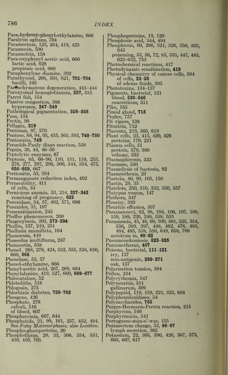 Para-hydroxy-phenyl-ethylamine, 666 Paralysis agitans, 704 Paramecium, 125, 264, 418, 423 Paramucin, 590 Paranuclein, 158 Para-oxyphenyl acetic acid, 660 lactic acid, 628 propionic acid, 660 Paraphenylene diamine, 392 Parathyroid, 208, 501, 621, 701-704 bacilli, 193 Parenchymatous degeneration, 441-444 Paroxysmal hemoglobinuria, 257, 335 Parrot fish, 154 Passive congestion, 386 hyperemia, 347-349 Pathological pigmentation, 526-558 Peas, 134 Pectin, 98 Pellagra, 319 Pentosan, 97, 370 Pentose, 89, 94, 95, 435, 565, 593, 748-750 Pentosuria, 749 Penzoldt-Pauly diazo reaction, 558 Pepsin, 38, 44, 46-50 Peptolytic enzymes, 67 Peptone, 65, 66-90, 110, 131, 139, 233, 276, 277, 297, 298, 300, 344, 354, 475, 656-659, 667 Peritonitis, 53, 394 Permanganate reduction index, 402 Permeability, 411 of cells, 34 Pernicious anemia, 53, 254, 337-342 vomiting of pregnancy, 622 Peroxidase, 54, 57, 402, 571, 686 Peroxides, 51, 107 Persensitization, 245 Pfeiffer phenomenon, 200 Phagocytosis, 203, 273-294 Phallin, 137, 249, 251 Phallusia mamillata, 164 Phanerosis, 449 Phaseolus multiflorus, 247 Phenacetin, 538 Phenol, 268, 276, 424, 532, 555, 558, 650, 660, 665 Phenolase, 55, 57 Phenol-ethylamine, 666 Phenyl-acetic acid, 267, 269, 664 Phenylalanine, 419, 527, 660, 669-677 Philocatalase, 52 Phleboliths, 518 Phlogosin, 275 Phlorhizin diabetes, 758-763 Phosgene, 426 Phosphate, 278 calculi, 516 of blood, 607 Phosphatemia, 607, 644 Phosphatids, 21, 99, 161, 257, 452, 494. See Fatty Metamorphosis; also Lecithin. Phospho-glucoproteins, 20 Phospholipins, 20, 33, 306, 334, 351, 430, 450, 705 Phosphoproteins, 19, 120 Phosphoric acid, 344, 494 Phosphorus, 60, 266, 321, 326, 350, 503, 643 poisoning, 53, 56, 72, 85, 355, 447, 483, 623-632, 753 Photochemical reactions, 417 Photodynamic sensitization, 419 Physical chemistry of cancer cells, 594 of cells, 22-28 of edema fluids, 395 Phototoxins, 134—137 Pigments, bacterial, 121 blood, 536-546 concretions, 511 Pike, 155 Pineal gland, 715 Piqfire, 757 Pit vipers, 138 Pituitrin, 712 Placenta, 219, 305, 619 Plant cells, 23, 415, 420, 429 proteins, 170, 221 Plasma cells, 31 protein, 379, 380 volume, 333 Plasmapheresis, 333 Plasmase, 350 Plasmolysis of bacteria, 92 Plasmorrhexis, 23 Plastein, 40, 90, 105, 158 Plastin, 29, 33 Platelets, 250, 310, 332, 350, 357 Platypus venom, 147 Plethora, 347 Pleurisy, 393 Pleuritic effusion, 397 Pneumococci, 82, 98, 104, 106, 107, 109, 159, 189, 226, 248, 538, 553 Pneumonia, 45, 48, 60, 300, 301, 325, 354, 356, 389, 397, 448, 462, 476, 483, 484, 485, 538, 556, 649, 658, 706 autolysis in, 80-82 Pneumonokoniosis, 623-525 Pneumothorax, 407 Poisons, bacterial, 111-121 ivy, 137 non-antigenic, 259-271 oak, 137 Polarization tension, 594 Pollen, 234 Polycythemia, 347 Polyneuritis, 311 gallinarum, 309 Polypeptid, 119, 159, 221, 325, 658 Polyphenoloxidases, 54 Polysaccharides, 755 Porges-Hermann-Perutz reaction, 215 Porphyrins, 540 Porphyrinuria, 541 Portuguese-man-o ’-war, 155 Postmortem change, 53, 86-87 lymph secretion, 365 Potassium, 22, 305, 390, 426, 567, 573, 603, 607, 617