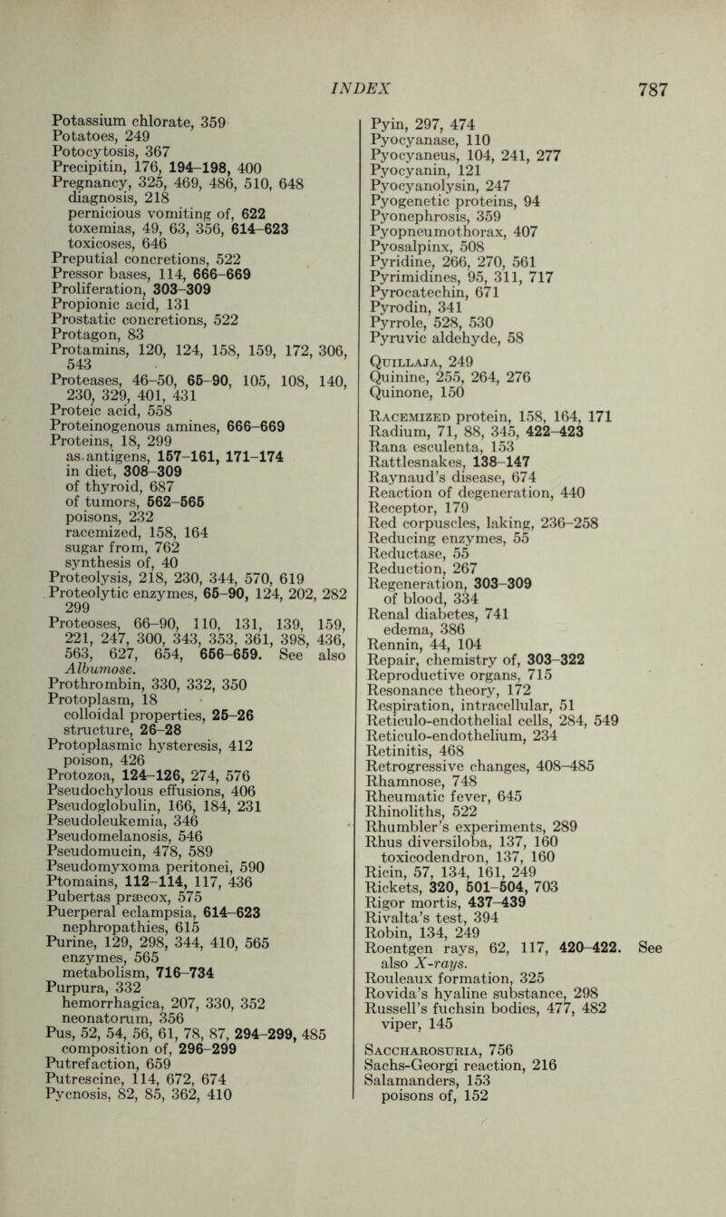 Potassium chlorate, 359 Potatoes, 249 Potocytosis, 367 Precipitin, 176, 194-198, 400 Pregnancy, 325, 469, 486, 510, 648 diagnosis, 218 pernicious vomiting of, 622 toxemias, 49, 63, 356, 614-623 toxicoses, 646 Preputial concretions, 522 Pressor bases, 114, 666-669 Proliferation, 303-309 Propionic acid, 131 Prostatic concretions, 522 Protagon, 83 Protamins, 120, 124, 158, 159, 172, 306, 543 Proteases, 46-50, 65-90, 105, 108, 140, 230, 329, 401, 431 Proteic acid, 558 Proteinogenous amines, 666-669 Proteins, 18, 299 as antigens, 157-161, 171-174 in diet, 308-309 of thyroid, 687 of tumors, 562-565 poisons, 232 racemized, 158, 164 sugar from, 762 synthesis of, 40 Proteolysis, 218, 230, 344, 570, 619 Proteolytic enzymes, 65-90, 124, 202, 282 299 Proteoses, 66-90, 110, 131, 139, 159, 221, 247, 300, 343, 353, 361, 398, 436, 563, 627, 654, 656-659. See also Albumose. Prothrombin, 330, 332, 350 Protoplasm, 18 colloidal properties, 25-26 structure, 26-28 Protoplasmic hysteresis, 412 poison, 426 Protozoa, 124-126, 274, 576 Pseudochylous effusions, 406 Pseudoglobulin, 166, 184, 231 Pseudoleukemia, 346 Pseudomelanosis, 546 Pseudomucin, 478, 589 Pseudomyxoma peritonei, 590 Ptomains, 112-114, 117, 436 Pubertas prsecox, 575 Puerperal eclampsia, 614-623 nephropathies, 615 Purine, 129, 298, 344, 410, 565 enzymes, 565 metabolism, 716-734 Purpura, 332 hemorrhagica, 207, 330, 352 neonatorum, 356 Pus, 52, 54, 56, 61, 78, 87, 294-299, 485 composition of, 296-299 Putrefaction, 659 Putrescine, 114, 672, 674 Pycnosis, 82, 85, 362, 410 Pyin, 297, 474 Pyocyanase, 110 Pyocyaneus, 104, 241, 277 Pyocyanin, 121 Pyocyanolysin, 247 Pyogenetic proteins, 94 Pyonephrosis, 359 Pyopneumothorax, 407 Pyosalpinx, 508 Pyridine, 266, 270, 561 Pyrimidines, 95, 311, 717 Pyrocatechin, 671 Pyrodin, 341 Pyrrole, 528, 530 Pyruvic aldehyde, 58 Quillaja, 249 Quinine, 255, 264, 276 Quinone, 150 Racemized protein, 158, 164, 171 Radium, 71, 88, 345, 422-423 Rana esculenta, 153 Rattlesnakes, 138-147 Raynaud’s disease, 674 Reaction of degeneration, 440 Receptor, 179 Red corpuscles, laking, 236-258 Reducing enzymes, 55 Reductase, 55 Reduction, 267 Regeneration, 303-309 of blood, 334 Renal diabetes, 741 edema, 386 Rennin, 44, 104 Repair, chemistry of, 303-322 Reproductive organs, 715 Resonance theory, 172 Respiration, intracellular, 51 Reticulo-endothelial cells, 284, 549 Reticulo-endothelium, 234 Retinitis, 468 Retrogressive changes, 408-485 Rhamnose, 748 Rheumatic fever, 645 Rhinoliths, 522 Rhumbler’s experiments, 289 Rhus diversiloba, 137, 160 toxicodendron, 137, 160 Ricin, 57, 134, 161, 249 Rickets, 320, 501-504, 703 Rigor mortis, 437-439 Rivalta’s test, 394 Robin, 134, 249 Roentgen rays, 62, 117, 420-422. See also X-rays. Rouleaux formation, 325 Rovida’s hyaline substance, 298 Russell’s fuchsin bodies, 477, 482 viper, 145 Saccharosuria, 756 Sachs-Georgi reaction, 216 Salamanders, 153 poisons of, 152