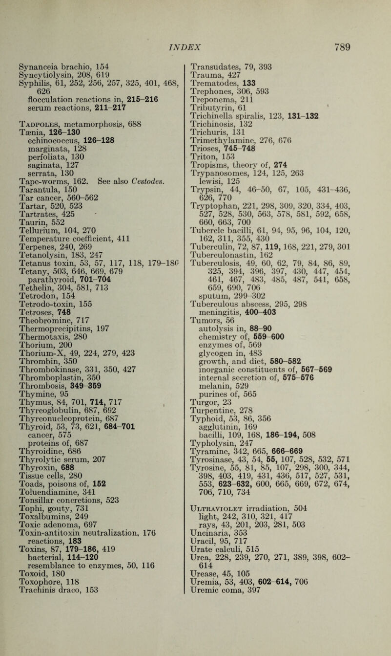 Synanceia brachio, 154 Syncytiolysin, 208, 619 Syphilis, 61, 252, 256, 257, 325, 401, 468, 626 flocculation reactions in, 215-216 serum reactions, 211-217 Tadpoles, metamorphosis, 688 Taenia, 126-130 echinococcus, 126-128 marginata, 128 perfoliata, 130 saginata, 127 serrata, 130 Tape-worms, 162. See also Cestodes. Tarantula, 150 Tar cancer, 560-562 Tartar, 520, 523 Tartrates, 425 Taurin, 552 Tellurium, 104, 270 Temperature coefficient, 411 Terpenes, 240, 269 Tetanolysin, 183, 247 Tetanus toxin, 53, 57, 117, 118, 179-180 Tetany, 503, 646, 669, 679 parathyroid, 701-704 Tethelin, 304, 581, 713 Tetrodon, 154 Tetrodo-toxin, 155 Tetroses, 748 Theobromine, 717 Thermoprecipitins, 197 Thermotaxis, 280 Thorium, 200 Thorium-X, 49, 224, 279, 423 Thrombin, 350 Thrombokinase, 331, 350, 427 Thromboplastin, 350 Thrombosis, 349-359 Thymine, 95 Thymus, 84, 701, 714, 717 Thyreoglobulin, 687, 692 Thyreonucleoprotein, 687 Thyroid, 53, 73, 621, 684^701 cancer, 575 proteins of, 687 Thyroidine, 686 Thyrolytic serum, 207 Thyroxin, 688 Tissue cells, 280 Toads, poisons of, 152 Toluendiamine, 341 Tonsillar concretions, 523 Tophi, gouty, 731 Toxalbumins, 249 Toxic adenoma, 697 Toxin-antitoxin neutralization, 176 reactions, 183 Toxins, 87, 179-186, 419 bacterial, 114-120 resemblance to enzymes, 50, 116 Toxoid, 180 Toxophore, 118 Trachinis draco, 153 Transudates, 79, 393 Trauma, 427 Trematodes, 133 Trephones, 306, 593 Treponema, 211 Tributyrin, 61 Trichinella spiralis, 123, 131-132 Trichinosis, 132 Trichuris, 131 Trimethylamine, 276, 676 Trioses, 745-748 Triton, 153 Tropisms, theory of, 274 Trypanosomes, 124, 125, 263 lewisi, 125 Trypsin, 44, 46-50, 67, 105, 431-436, 626, 770 Tryptophan, 221, 298, 309, 320, 334, 403, 527, 528, 530, 563, 578, 581, 592, 658, 660, 663, 700 Tubercle bacilli, 61, 94, 95, 96, 104, 120, 162, 311, 355, 430 Tuberculin, 72, 87, 119, 168, 221, 279, 301 Tuberculonastin, 162 Tuberculosis, 49, 60, 62, 79, 84, 86, 89, 325, 394, 396, 397, 430, 447, 454, 461, 467, 483, 485, 487, 541, 658, 659, 690, 706 sputum, 299-302 Tuberculous abscess, 295, 298 meningitis, 400-403 Tumors, 56 autolysis in, 88-90 chemistry of, 669-600 enzymes of, 569 glycogen in, 483 growth, and diet, 580-582 inorganic constituents of, 667-669 internal secretion of, 576-676 melanin, 529 purines of, 565 Turgor, 23 Turpentine, 278 Typhoid, 53, 86, 356 agglutinin, 169 bacilli, 109, 168, 186-194, 508 Typholysin, 247 Tyramine, 342, 665, 666-669 Tyrosinase, 43, 54, 55, 107, 528, 532, 571 Tyrosine, 55, 81, 85, 107, 298, 300, 344, 398, 403, 419, 431, 436, 517, 527, 531, 553, 623-632, 600, 665, 669, 672, 674, 706, 710, 734 Ultraviolet irradiation, 504 light, 242, 310, 321, 417 rays, 43, 201, 203, 281, 503 Uncinaria, 353 Uracil, 95, 717 Urate calculi, 515 Urea, 228, 239, 270, 271, 389, 398, 602- 614 Urease, 45, 105 Uremia, 53, 403, 602-614, 706 Uremic coma, 397