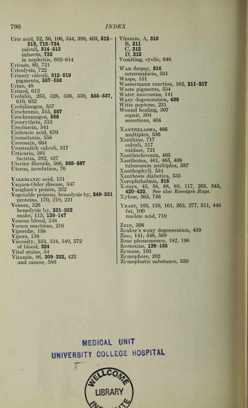 Uric acid, 52, 56, 106, 344, 399, 403, 612- 519, 716-734 calculi, 514-615 infarcts, 733 in nephritis, 602-614 Uricase, 80, 721 Uricolysis, 722 Urinary calculi, 512-519 pigments, 557-558 Urine, 48 Urinod, 612 Urobilin, 253, 328, 336, 339, 555-557, 610, 632 Urobilinogen, 537 Urochrome, 515, 557 Urochromogen, 558 Uroerythrin, 515 Uro-fuscin, 541 Uroleucic acid, 670 Uromelanin, 558 Urorosein, 664 Urostealith calculi, 517 Urticaria, 391 factitia, 392, 427 Uterine fibroids, 566, 586-587 Uterus, involution, 76 Valerianic acid, 131 Vaquez-Osler disease, 347 Vaughan’s poison, 232 Vegetable poisons, hemolysis by, 249-251 proteins, 170, 219, 221 Venom, 326 hemolysis by, 251-252 snake, 115, 138-147 Venous blood, 348 Vernes reactions, 216 Viperidse, 138 Vipers, 138 Viscosity, 333, 334, 349, 572 of blood, 324 Vital stains, 34 Vitamin, 96, 309-322, 423 and cancer, 580 Vitamin, A, 310 B, 311 C, 312 D, 312 Vomiting, cyclic, 648 War dropsy, 316 osteomalacia, 501 Wasps, 151 Wassermann reaction, 162, 211-217 Waste pigments, 534 Water moccasins, 141 Waxy degeneration, 439 Witte peptone, 231 Wound healing, 307 repair, 304 secretions, 404 Xanthelasma, 466 multiplex, 536 Xanthine, 717 calculi, 517 oxidase, 721 Xanthochromia, 403 Xanthoma, 461, 465, 468 tuberosum multiplex, 587 Xanthophyll, 534 Xanthosis diabetica, 535 Xerophthalmia, 316 X-rays, 43, 58, 88, 89, 117, 203, 345, 420-422. See also Roentgen Rays. Xylose, 565, 748 Yeast, 103, 159, 161, 263, 277, 311, 446 fat, 100 nucleic acid, 719 Zein, 308 Zenker’s waxy degeneration, 439 Zinc, 141, 546, 569 Zone phenomenon, 182, 196 Zootoxins, 138-156 Zymase, 103 Zymophore, 202 Zymoplastic substance, 350 MEDICAL UNIT UNIVERSITY COLLEGE HOSPITAL ( LIBRARY ) W aV