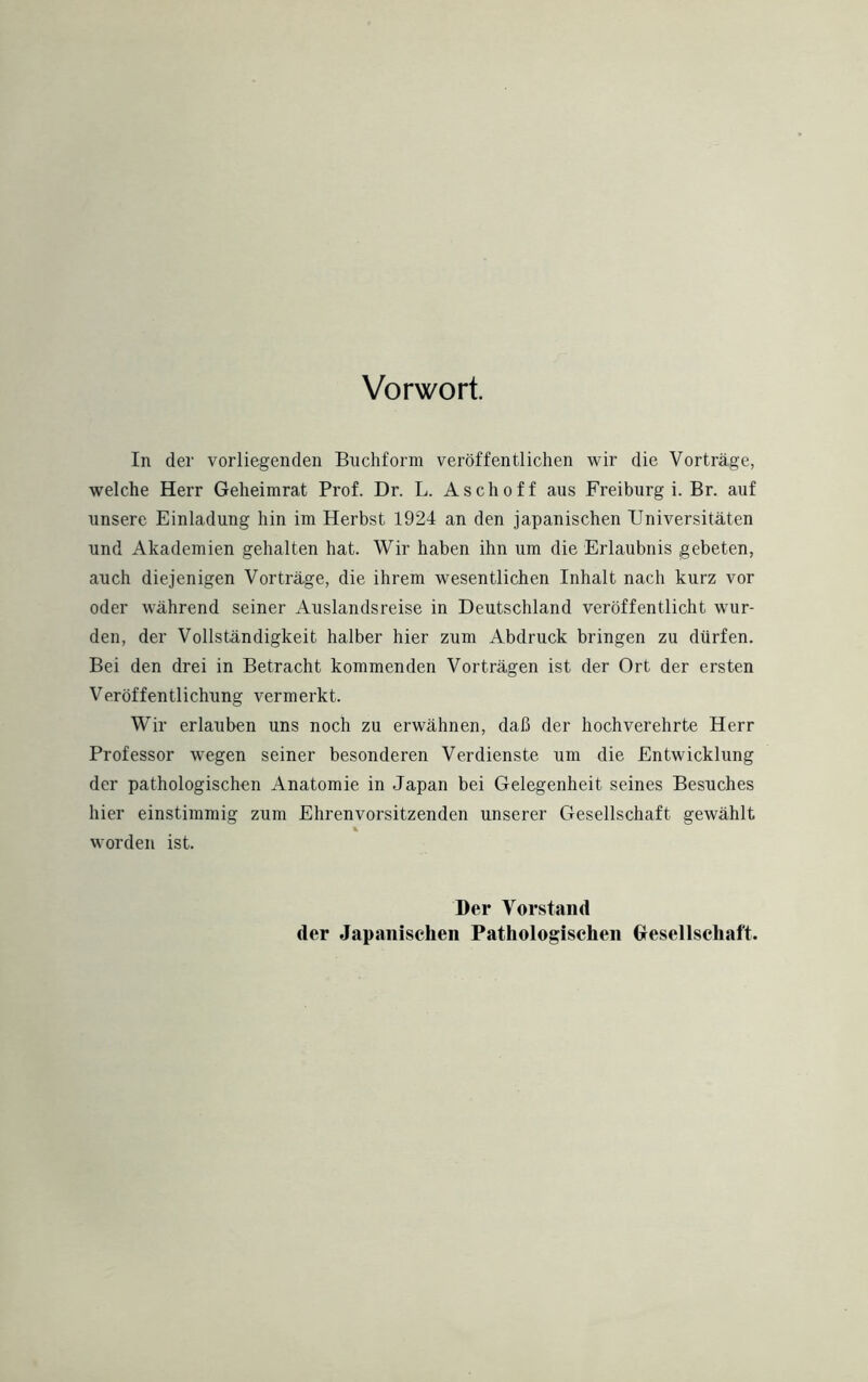 Vorwort. In der vorliegenden Buchform veröffentlichen wir die Vorträge, welche Herr Geheimrat Prof. Dr. L. Asch off aus Freiburg i. Br. auf unsere Einladung hin im Herbst 1924 an den japanischen Universitäten und Akademien gehalten hat. Wir haben ihn um die Erlaubnis gebeten, auch diejenigen Vorträge, die ihrem wesentlichen Inhalt nach kurz vor oder während seiner Auslandsreise in Deutschland veröffentlicht wur¬ den, der Vollständigkeit halber hier zum Abdruck bringen zu dürfen. Bei den drei in Betracht kommenden Vorträgen ist der Ort der ersten Veröffentlichung vermerkt. Wir erlauben uns noch zu erwähnen, daß der hochverehrte Herr Professor wegen seiner besonderen Verdienste um die Entwicklung der pathologischen Anatomie in Japan bei Gelegenheit seines Besuches hier einstimmig zum Ehrenvorsitzenden unserer Gesellschaft gewählt * worden ist. Der Vorstand der Japanischen Pathologischen Gesellschaft