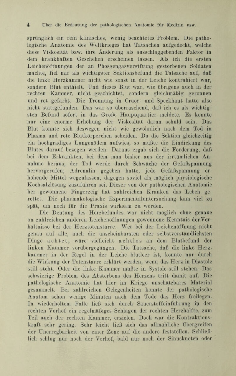 sprünglich ein rein klinisches, wenig beachtetes Problem. Die patho¬ logische Anatomie des Weltkrieges hat Tatsachen aufgedeckt, welche diese Viskosität bzw. ihre Änderung als ausschlaggebenden Faktor in dem krankhaften Geschehen erscheinen lassen. Als ich die ersten Leichenöffnungen der an Phosgengasvergiftung gestorbenen Soldaten machte, fiel mir als wichtigster Sektionsbefund die Tatsache auf, daß die linke Herzkammer nicht wie sonst in der Leiche kontrahiert war, sondern Blut enthielt. Und dieses Blut war, wie übrigens auch in der rechten Kammer, nicht geschichtet, sondern gleichmäßig geronnen und rot gefärbt. Die Trennung in Cruor- und Speckhaut hatte also nicht stattgefunden. Das war so überraschend, daß ich es als wichtig¬ sten Befund sofort in das Große Hauptquartier meldete. Es konnte nur eine enorme Erhöhung der Viskosität daran schuld sein. Das Blut konnte sich deswegen nicht wie gewöhnlich nach dem Tod in Plasma und rote Blutkörperchen scheiden. Da die Sektion gleichzeitig ein hochgradiges Lungenödem aufwies, so mußte die Eindickung des Blutes darauf bezogen werden. Daraus ergab sich die Forderung, daß bei dem Erkrankten, bei dem man bisher aus der irrtümlichen An¬ nahme heraus, der Tod werde durch Schwäche der Gefäßspannung hervorgerufen, Adrenalin gegeben hatte, jede Gefäßspannung er¬ höhende Mittel wegzulassen, dagegen soviel als möglich physiologische Kochsalzlösung zuzuführen sei. Dieser von der pathologischen Anatomie her gewonnene Fingerzeig hat zahlreichen Kranken das Leben ge¬ rettet. Die pharmakologische Experimentaluntersuchung kam viel zu spät, um noch für die Praxis wirksam zu werden. Die Deutung des Herzbefundes war nicht möglich ohne genaue an zahlreichen anderen Leichenöffnungen gewonnene Kenntnis derVer- hältnisse bei der Herztotenstarre. Wer bei der Leichenöffnung nicht genau auf alle, auch die unscheinbarsten oder selbstverständlichsten Dinge achtet, wäre vielleicht achtlos an dem Blutbefund der linken Kammer vorübergegangen. Die Tatsache, daß die linke Herz¬ kammer in der Regel in der Leiche blutleer ist, konnte nur durch die Wirkung der Totenstarre erklärt werden, wenn das Herz in Diastole still steht. Oder die linke Kammer mußte in Systole still stehen. Das schwierige Problem des Absterbens des Herzens tritt damit auf. Die pathologische Anatomie hat hier im Kriege unschätzbares Material gesammelt. Bei zahlreichen Gelegenheiten konnte der pathologische Anatom schon wenige Minuten nach dem Tode das Herz freilegen. In wiederholtem Falle ließ sich durch' Sauerstoffeinführung in den rechten Vorhof ein regelmäßiges Schlagen der rechten Herzhälfte, zum Teil auch der rechten Kammer, erzielen. Doch war die Kontraktions¬ kraft sehr gering. Sehr leicht ließ sich das allmähliche Übergreifen der Unerregbarkeit von einer Zone auf die andere feststellen. Schließ¬ lich schlug nur noch der Vorhof, bald nur noch der Sinusknoten oder