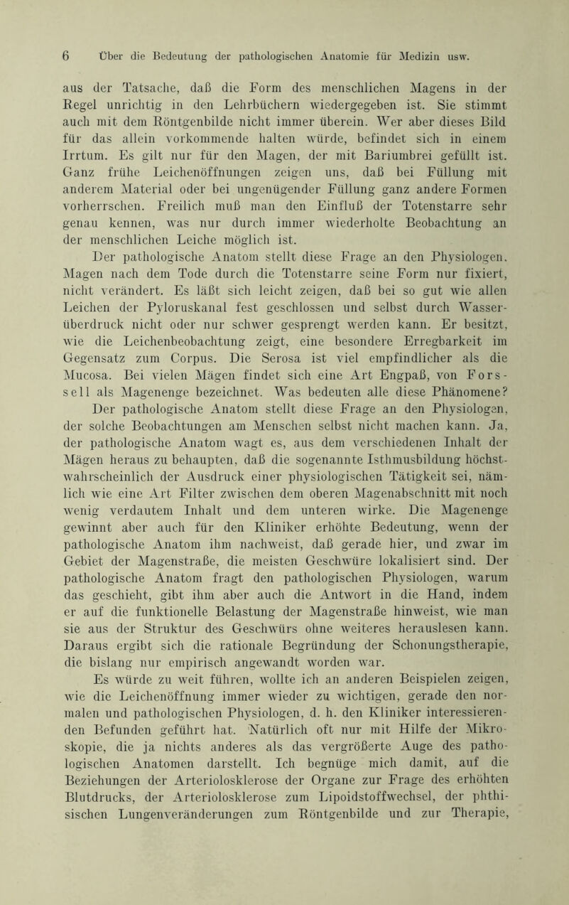 aus der Tatsache, daß die Form des menschlichen Magens in der Regel unrichtig in den Lehrbüchern wiedergegeben ist. Sie stimmt auch mit dem Röntgenbilde nicht immer überein. Wer aber dieses Bild für das allein vorkommende halten würde, befindet sich in einem Irrtum. Es gilt nur für den Magen, der mit Bariumbrei gefüllt ist. Ganz frühe Leichenöffnungen zeigen uns, daß bei Füllung mit anderem Material oder bei ungenügender Füllung ganz andere Formen vorherrschen. Freilich muß man den Einfluß der Totenstarre sehr genau kennen, was nur durch immer wiederholte Beobachtung an der menschlichen Leiche möglich ist. Der pathologische Anatom stellt diese Frage an den Physiologen. Magen nach dem Tode durch die Totenstarre seine Form nur fixiert, nicht verändert. Es läßt sich leicht zeigen, daß bei so gut wie allen Leichen der Pyloruskanal fest geschlossen und selbst durch Wasser¬ überdruck nicht oder nur schwer gesprengt werden kann. Er besitzt, wie die Leichenbeobachtung zeigt, eine besondere Erregbarkeit im Gegensatz zum Corpus. Die Serosa ist viel empfindlicher als die Mucosa. Bei vielen Mägen findet sich eine Art Engpaß, von Fors- sell als Magenenge bezeichnet. Was bedeuten alle diese Phänomene? Der pathologische Anatom stellt diese Frage an den Physiologen, der solche Beobachtungen am Menschen selbst nicht machen kann. Ja, der pathologische Anatom wagt es, aus dem verschiedenen Inhalt der Mägen heraus zu behaupten, daß die sogenannte Isthmusbildung höchst¬ wahrscheinlich der Ausdruck einer physiologischen Tätigkeit sei, näm¬ lich wie eine Art Filter zwischen dem oberen Magenabschnitt mit noch wenig verdautem Inhalt und dem unteren wirke. Die Magenenge gewinnt aber auch für den Kliniker erhöhte Bedeutung, wenn der pathologische Anatom ihm nachweist, daß gerade hier, und zwar im Gebiet der Magenstraße, die meisten Geschwüre lokalisiert sind. Der pathologische Anatom fragt den pathologischen Physiologen, warum das geschieht, gibt ihm aber auch die Antwort in die Hand, indem er auf die funktionelle Belastung der Magenstraße hinweist, wie man sie aus der Struktur des Geschwürs ohne weiteres herauslesen kann. Daraus ergibt sich die rationale Begründung der Schonungstherapie, die bislang nur empirisch angewandt worden war. Es würde zu weit führen, wollte ich an anderen Beispielen zeigen, wie die Leichenöffnung immer wieder zu wichtigen, gerade den nor¬ malen und pathologischen Physiologen, d. h. den Kliniker interessieren¬ den Befunden geführt hat. Natürlich oft nur mit Hilfe der Mikro¬ skopie, die ja nichts anderes als das vergrößerte Auge des patho¬ logischen Anatomen darstellt. Ich begnüge mich damit, auf die Beziehungen der Arteriolosklerose der Organe zur Frage des erhöhten Blutdrucks, der Arteriolosklerose zum Lipoidstoffwechsel, der phthi- sischen Lungenveränderungen zum Röntgenbilde und zur Therapie,