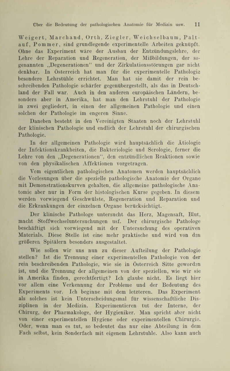 Weigert, Marchand, Orth, Ziegler, Weichse 1 baum, Palt- auf, Pommer, sind grundlegende experimentelle Arbeiten geknüpft. Ohne das Experiment wäre der Ausbau der Entzündungslehre, der Lehre der Reparation und Regeneration, der Mißbildungen, der so¬ genannten ,,Degenerationen“ und der Zirkulationsstörungen gar nicht denkbar. In Österreich hat man für die experimentelle Pathologie besondere Lehrstühle errichtet. Man hat sie damit der rein be¬ schreibenden Pathologie schärfer gegenübergestellt, als das in Deutsch¬ land der Fall war. Auch in den anderen europäischen Ländern, be¬ sonders aber in Amerika, hat man den Lehrstuhl der Pathologie in zwei gegliedert, in einen der allgemeinen Pathologie und einen solchen der Pathologie im engeren Sinne. Daneben besteht in den Vereinigten Staaten noch der Lehrstuhl der klinischen Pathologie und endlich der Lehrstuhl der chirurgischen Pathologie. In der allgemeinen Pathologie wird hauptsächlich die Ätiologie der Infektionskrankheiten, die Bakteriologie und Serologie, ferner die Lehre von den „Degenerationen“, den entzündlichen Reaktionen sowie von den physikalischen Affektionen vorgetragen. Vom eigentlichen pathologischen Anatomen werden hauptsächlich die Vorlesungen über die spezielle pathologische Anatomie der Organe mit Demonstrationskurven gehalten, die allgemeine pathologische Ana¬ tomie aber nur in Form der histologischen Kurse gegeben. In diesem werden vorwiegend Geschwülste, Regeneration und Reparation und die Erkrankungen der einzelnen Organe berücksichtigt. Der klinische Pathologe untersucht das Herz, Magensaft, Blut, macht Stoffwechseluntersuchungen usf. Der chirurgische Pathologe beschäftigt sich vorwiegend mit der Untersuchung des operativen Materials. Diese Stelle ist eine mehr praktische und wird von den größeren Spitälern besonders ausgestaltet. Wie sollen wir uns nun zu dieser Aufteilung der Pathologie stellen? Ist die Trennung einer experimentellen Pathologie von der rein beschreibenden Pathologie, wie sie in Österreich Sitte geworden ist, und die Trennung der allgemeinen von der speziellen, wie wir sie in Amerika finden, gerechtfertigt? Ich glaube nicht. Es liegt hier vor allem eine Verkennung der Probleme und der Bedeutung des Experiments vor. Ich beginne mit dem letzteren. Das Experiment als solches ist kein Unterscheidungsmal für wissenschaftliche Dis¬ ziplinen in der Medizin. Experimentieren tut der Interne, der Chirurg, der Pharmakologe, der Hygieniker. Man spricht aber nicht von einer experimentellen Hygiene oder experimentellen Chirurgie. Oder, wenn man es tut, so bedeutet das nur eine Abteilung in dem Fach selbst, kein Sonderfach mit eigenem Lehrstuhle. Also kann auch