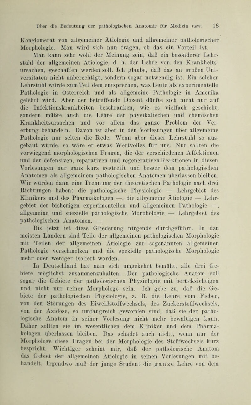 Konglomerat von allgemeiner Ätiologie und allgemeiner pathologischer Morphologie. Man wird sich nun fragen, ob das ein Vorteil ist. Man kann sehr wohl der Meinung sein, daß ein besonderer Lehr¬ stuhl der allgemeinen Ätiologie, d. h. der Lehre von den Krankheits¬ ursachen, geschaffen werden soll. Ich glaube, daß das an großen Uni¬ versitäten nicht unberechtigt, sondern sogar notwendig ist. Ein solcher Lehrstuhl würde zum Teil dem entsprechen, was heute als experimentelle Pathologie in Österreich und als allgemeine Pathologie in Amerika gelehrt wird. Aber der betreffende Dozent dürfte sich nicht nur auf die Infektionskrankheiten beschränken, wie es vielfach geschieht, sondern müßte auch die Lehre der physikalischen und chemischen Krankheitsursachen und vor allem das ganze Problem der Ver¬ erbung behandeln. Davon ist aber in den Vorlesungen über allgemeine Pathologie nur selten die Rede. Wenn aber dieser Lehrstuhl so aus¬ gebaut würde, so wäre er etwas Wertvolles für uns. Nur sollten die vorwiegend morphologischen Fragen, die der verschiedenen Affektionen und der defensiven, reparativen und regenerativen Reaktionen in diesen Vorlesungen nur ganz kurz gestreift und besser dem pathologischen Anatomen als allgemeinem pathologischen Anatomen überlassen bleiben. Wir würden dann eine Trennung der theoretischen Pathologie nach drei Richtungen haben: die pathologische Physiologie — Lehrgebiet des Klinikers und des Pharmakologen —, die allgemeine Ätiologie — Lehr¬ gebiet der bisherigen experimentellen und allgemeinen Pathologie —, allgemeine und spezielle pathologische Morphologie — Lehrgebiet des pathologischen Anatomen. — Bis jetzt ist diese Gliederung nirgends durchgeführt. In den meisten Ländern sind Teile der allgemeinen pathologischen Morphologie mit Teilen der allgemeinen Ätiologie zur sogenannten allgemeinen Pathologie verschmolzen und die spezielle pathologische Morphologie mehr oder weniger isoliert worden. In Deutschland hat man sich umgekehrt bemüht, alle drei Ge¬ biete möglichst zusammenzuhalten. Der pathologische Anatom soll sogar die Gebiete der pathologischen Physiologie mit berücksichtigen und nicht nur reiner Morphologe sein. Ich gebe zu, daß die Ge¬ biete der pathologischen Physiologie, z. B. die Lehre vom Fieber, von den Störungen des Eiweißstoffwechsels, des Zuckerstoffwechsels, von der Azidose, so umfangreich geworden sind, daß sie der patho¬ logische Anatom in seiner Vorlesung nicht mehr bewältigen kann. Daher sollten sie im wesentlichen dem Kliniker und dem Pharma¬ kologen überlassen bleiben. Das schadet auch nicht, wenn nur der Morphologe diese Fragen bei der Morphologie des Stoffwechsels kurz bespricht. Wichtiger scheint mir, daß der pathologische Anatom das Gebiet der allgemeinen Ätiologie in seinen Vorlesungen mit be¬ handelt. Irgendwo muß der junge Student die ganze Lehre von dem