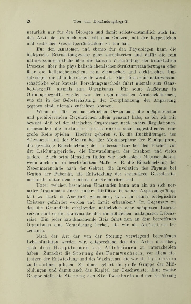 natürlich nur für den Biologen und damit selbstverständlich auch für den Arzt, der es auch stets mit dem Ganzen, mit der körperlichen und seelischen Gesamtpersönlichkeit zu tun hat. Für den Anatomen und ebenso für den Physiologen kann die biologische Betrachtungsweise ganz zurücktreten und dafür die rein naturwissenschaftliche über die kausale Verknüpfung der krankhaften Prozesse, über die physikalisch-chemischen Strukturveränderungen oder über die kolloidchemischen, rein chemischen und elektrischen Um¬ setzungen die alleinherrschende werden. Aber diese rein naturwissen¬ schaftliche oder kausale Forschungsmethode führt niemals zum Ganz¬ heitsbegriff, niemals zum Organismus. Für seine Auflösung in Ordnungsbegriffe werden wir der organismischen Ausdrucksformen, wie sie in der Selbsterhaltung, der Fortpflanzung, der Anpassung gegeben sind, niemals entbehren können. Wenn ich für den menschlichen Organismus die adäquierenden und prohibierenden Regulationen allein genannt habe, so bin ich mir bewußt, daß bei den tierischen Organismen noch andere Regulationen, insbesondere die metamorphosi er enden oder umgestaltenden eine große Rolle spielen. Hierher gehören z. B. die Rückbildungen des Schwanzes und der Kiemen bei der Metamorphose der Kaulquappen, die gewaltige Einschmelzung der Leibessubstanz bei den Fischen vor der Laichungsperiode, die Umwandlungen der Insekten und vieles andere. Auch beim Menschen finden wir noch solche Metamorphosen, wenn auch nur in beschränktem Maße, z. B. die Einschmelzung der Nebennierenrinde nach der Geburt, die Involution des Thymus bei Beginn der Pubertät, die Entwicklung der sekundären Geschlechts¬ merkmale unter dem Einfluß der Keimdrüsen usf. Unter welchen besonderen Umständen kann nun ein an sich nor¬ maler Organismus durch äußere Einflüsse in seiner Anpassungsfähig¬ keit zu stark in Anspruch genommen, d. h. in seiner biologischen Existenz gefährdet werden und damit erkranken? Im Gegensatz zu den die Gesundheit erhaltenden natürlichen oder adäquaten Lebens¬ reizen sind es die krankmachenden unnatürlichen inadäquaten Lebens¬ reize. Ein jeder krankmachende Reiz führt nun an dem betroffenen Organismus eine Veränderung herbei, die wir als Affektion be¬ zeichnen. Nach der Art der von der Störung vorwiegend betroffenen Lebensfunktion werden wir, entsprechend den drei Arten derselben, auch drei Hauptformen von Affekt io neu zu unterscheiden haben. Zunächst die Störung des Form Wechsels, vor allem die¬ jenigen der Entwicklung und des Wachstums, die wir als Dysplasien zu bezeichnen pflegen. Zu ihnen gehört die große Gruppe der Miß¬ bildungen und damit auch das Kapitel der Geschwülste. Eine zweite Gruppe stellt die Störung des Stoffwechsels und der Ernährung