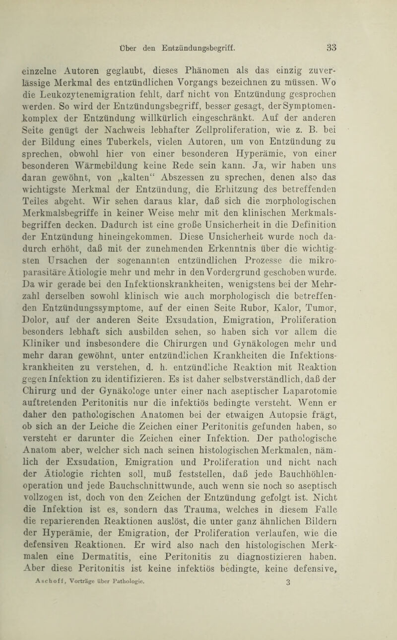 einzelne Autoren geglaubt, dieses Phänomen als das einzig zuver¬ lässige Merkmal des entzündlichen Vorgangs bezeichnen zu müssen. Wo die Leukozytenemigration fehlt, darf nicht von Entzündung gesprochen •werden. So wird der Entzündungsbegriff, besser gesagt, der Symptomen- komplex der Entzündung willkürlich eingeschränkt. Auf der anderen Seite genügt der Nachweis lebhafter Zellproliferation, wie z. B. bei der Bildung eines Tuberkels, vielen Autoren, um von Entzündung zu sprechen, obwolü hier von einer besonderen Hyperämie, von einer besonderen Wärmebildung keine Bede sein kann. Ja, wir haben uns daran gewöhnt, von „kalten“ Abszessen zu sprechen, denen also das wichtigste Merkmal der Entzündung, die Erhitzung des betreffenden Teiles abgeht. Wir sehen daraus klar, daß sich die morphologischen Merkmalsbegriffe in keiner Weise mehr mit den klinischen Merkmals¬ begriffen decken. Dadurch ist eine große Unsicherheit in die Definition der Entzündung hineingekommen. Diese Unsicherheit wurde noch da¬ durch erhöht, daß mit der zunehmenden Erkenntnis über die wichtig¬ sten Ursachen der sogenannten entzündlichen Prozesse die mikro¬ parasitäre Ätiologie mehr und mehr in den Vordergrund geschoben wurde. Da wir gerade bei den Infektionskrankheiten, wenigstens bei der Mehr¬ zahl derselben sowohl klinisch wie auch morphologisch die betreffen¬ den Entzündungssymptome, auf der einen Seite Rubor, Kalor, Tumor, Dolor, auf der anderen Seite Exsudation, Emigration, Proliferation besonders lebhaft sich ausbilden sehen, so haben sich vor allem die Kliniker und insbesondere die Chirurgen und Gynäkologen mehr und mehr daran gewöhnt, unter entzündlichen Krankheiten die Infektions¬ krankheiten zu verstehen, d. h. entzündliche Reaktion mit Reaktion gegen Infektion zu identifizieren. Es ist daher selbstverständlich, daß der Chirurg und der Gynäkologe unter einer nach aseptischer Laparotomie auf tretenden Peritonitis nur die infektiös bedingte versteht. Wenn er daher den pathologischen Anatomen bei der etwaigen Autopsie frägt, ob sich an der Leiche die Zeichen einer Peritonitis gefunden haben, so versteht er darunter die Zeichen einer Infektion. Der pathologische Anatom aber, welcher sich nach seinen histologischen Merkmalen, näm¬ lich der Exsudation, Emigration und Proliferation und nicht nach der Ätiologie richten soll, muß feststellen, daß jede Bauchböhlen- operation und jede Bauchschnittwunde, auch wenn sie noch so aseptisch vollzogen ist, doch von den Zeichen der Entzündung gefolgt ist. Nicht die Infektion ist es, sondern das Trauma, welches in diesem Falle die reparierenden Reaktionen auslöst, die unter ganz ähnlichen Bildern der Hyperämie, der Emigration, der Proliferation verlaufen, wie die defensiven Reaktionen. Er wird also nach den histologischen Merk¬ malen eine Dermatitis, eine Peritonitis zu diagnostizieren haben. Aber diese Peritonitis ist keine infektiös bedingte, keine defensive, Asch off, Vorträge über Pathologie. 3