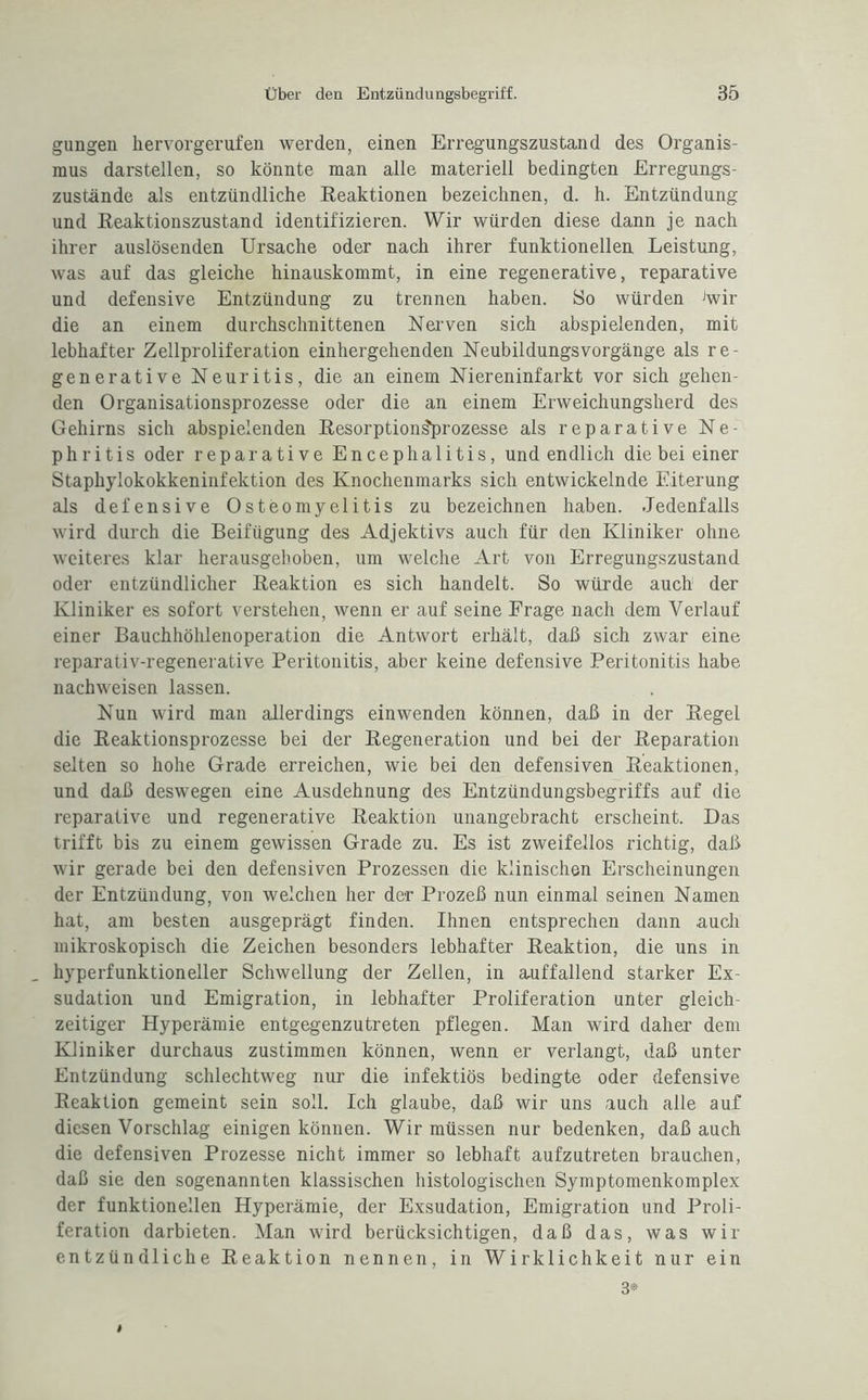 gungen hervorgerufen werden, einen Erregungszustand des Organis¬ mus darstellen, so könnte man alle materiell bedingten Erregungs¬ zustände als entzündliche Reaktionen bezeichnen, d. h. Entzündung und Reaktionszustand identifizieren. Wir würden diese dann je nach ihrer auslösenden Ursache oder nach ihrer funktionellen Leistung, was auf das gleiche hinauskommt, in eine regenerative, reparative und defensive Entzündung zu trennen haben. So würden Jwir die an einem durchschnittenen Nerven sich abspielenden, mit lebhafter Zellproliferation einhergehenden Neubildungsvorgänge als re¬ generative Neuritis, die an einem Niereninfarkt vor sich gehen¬ den Organisationsprozesse oder die an einem Erweichungsherd des Gehirns sich abspielenden Resorptions'prozesse als reparative Ne¬ phritis oder reparative Encephalitis, und endlich die bei einer Staphylokokkeninfektion des Knochenmarks sich entwickelnde Eiterung als defensive Osteomyelitis zu bezeichnen haben. Jedenfalls wird durch die Beifügung des Adjektivs auch für den Kliniker ohne weiteres klar herausgeb oben, um welche Art von Erregungszustand oder entzündlicher Reaktion es sich handelt. So würde auch der Kliniker es sofort verstehen, wenn er auf seine Frage nach dem Verlauf einer Bauchhöhlenoperation die Antwort erhält, daß sich zwar eine reparativ-regenerative Peritonitis, aber keine defensive Peritonitis habe nachweisen lassen. Nun wird man allerdings einwenden können, daß in der Regel die Reaktionsprozesse bei der Regeneration und bei der Reparation selten so hohe Grade erreichen, wie bei den defensiven Reaktionen, und daß deswegen eine Ausdehnung des Entzündungsbegriffs auf die reparative und regenerative Reaktion unangebracht erscheint. Das trifft bis zu einem gewissen Grade zu. Es ist zweifellos richtig, daß wir gerade bei den defensiven Prozessen die klinischen Erscheinungen der Entzündung, von welchen her der Prozeß nun einmal seinen Namen hat, am besten ausgeprägt finden. Ihnen entsprechen dann auch mikroskopisch die Zeichen besonders lebhafter Reaktion, die uns in _ hyperfunktioneller Schwellung der Zellen, in auffallend starker Ex¬ sudation und Emigration, in lebhafter Proliferation unter gleich¬ zeitiger Hyperämie entgegenzutreten pflegen. Man wird daher dem Kliniker durchaus zustimmen können, wenn er verlangt, daß unter Entzündung schlechtweg nur die infektiös bedingte oder defensive Reaktion gemeint sein soll. Ich glaube, daß wir uns auch alle auf diesen Vorschlag einigen können. Wir müssen nur bedenken, daß auch die defensiven Prozesse nicht immer so lebhaft aufzutreten braudien, daß sie den sogenannten klassischen histologischen Symptomenkomplex der funktionellen Hyperämie, der Exsudation, Emigration und Proli¬ feration darbieten. Man wird berücksichtigen, daß das, was wir entzündliche Reaktion nennen, in Wirklichkeit nur ein