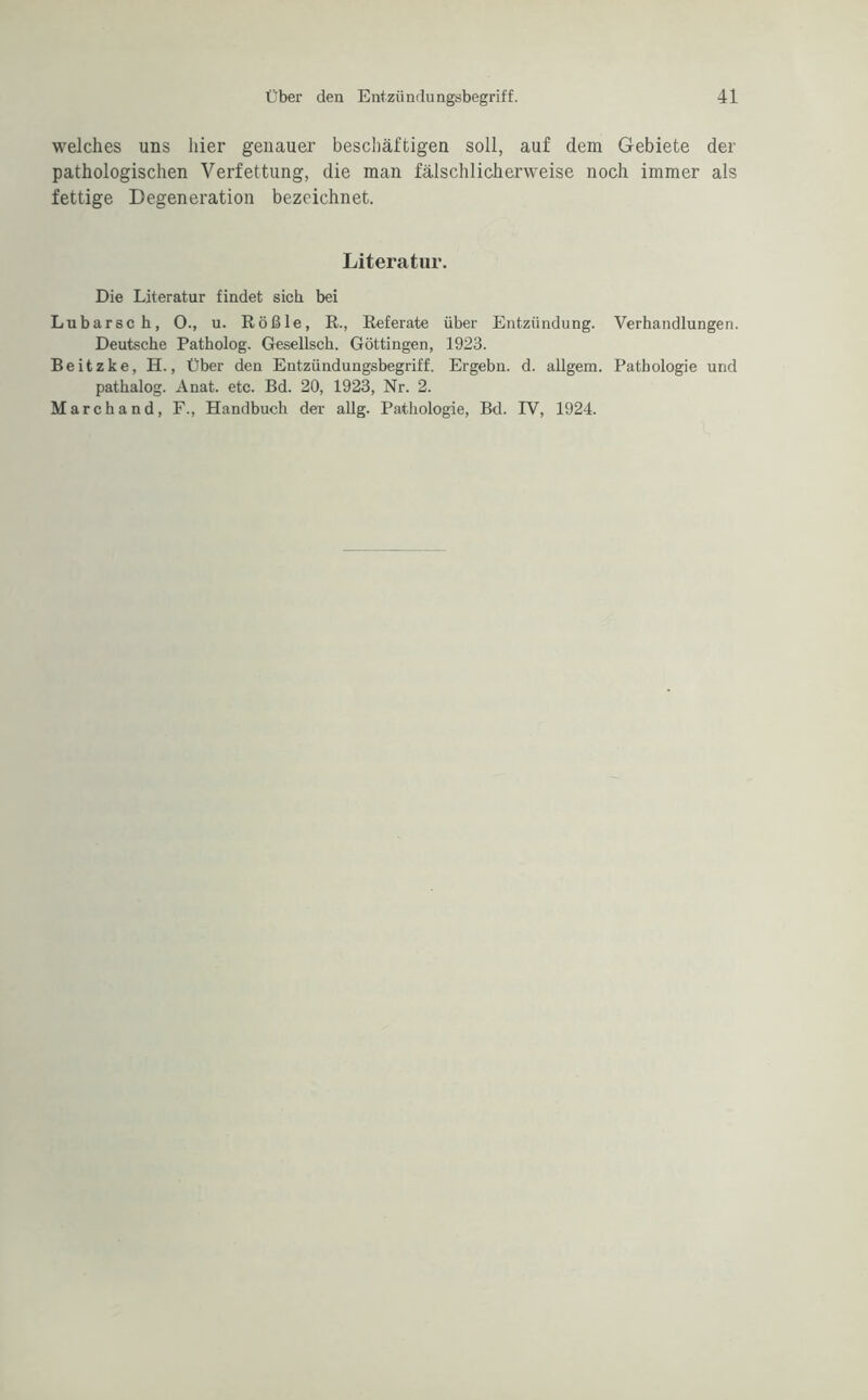 welches uns hier genauer beschäftigen soll, auf dem Gebiete der pathologischen Verfettung, die man fälschlicherweise noch immer als fettige Degeneration bezeichnet. Literatur. Die Literatur findet sieb bei Lubarsch, 0., u. Rößle, R., Referate über Entzündung. Verhandlungen. Deutsche Patholog. Gesellsch. Göttingen, 1923. Beitzke, H., Über den Entzündungsbegriff. Ergebn. d. allgem. Pathologie und pathalog. Anat. etc. Bd. 20, 1923, Nr. 2. Marchand, F., Handbuch der allg. Pathologie, Bd. IV, 1924.