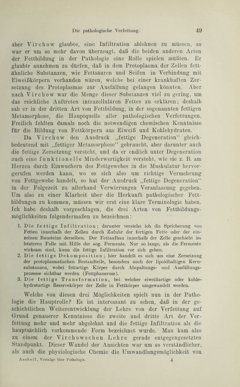 aber Virchow glaubte, eine Infiltration ablehnen zu müssen, so war er um so mehr davon überzeugt, daß die beiden anderen Arten der Fettbildung in der Pathologie eine Rolle spielen müßten. Er glaubte annehmen zu dürfen, daß in dem Protoplasma der Zellen fett¬ ähnliche Substanzen, wie Fettsäuren und Seifen in Verbindung mit Eiweißkörpern vorhanden wären, welche bei einer krankhaften Zer¬ setzung des Protoplasmas zur Ausfällung gelangen könnten. Aber nach Virchow war die Menge dieser Substanzen viel zu gering, um das reichliche Auftreten intrazellulären Fettes zu erklären; deshalb sah er in der dritten Art von Fettbildung, in der sogenannten fettigen Metamorphose, die Hauptquelle aller pathologischen Verfettungen. Freilich fehlten damals noch die notwendigen chemischen Kenntnisse für die Bildung von Fettkörpern aus Eiweiß und Kohlehydraten. Da Virchow den Ausdruck „fettige Degeneration“ gleich¬ bedeutend mit „fettiger Metamorphose“ gebraucht, aber darunter auch die fettige Zersetzung versteht, und da er endlich unter Degeneration auch eine funktionelle Minderwertigkeit versteht, wie sie z. B. am Herzen durch Einwuchern des Fettgewebes in die Muskulatur hervor¬ gerufen werden kann, wo es sich also um richtige Vermehrung von Fettgewebe handelt, so hat der Ausdruck „fettige Degeneration“ in der Folgezeit zu allerhand Verwirrungen Veranlassung gegeben. Um also zu einer Klarheit über die Herkunft pathologischer Fett¬ bildungen zu kommen, müssen wir erst eine klare Terminologie haben. Ich habe deshalb vorgeschlagen, die drei Arten von Fettbildungs¬ möglichkeiten folgendermaßen zu bezeichnen: 1. Die fettige Infiltration; darunter verstehe ich die Speicherung von Fetten innerhalb der Zellen durch Zufuhr der fertigen Fette oder der ein¬ zelnen Bausteine derselben. Der Fettaufbau innerhalb der Zelle geschieht im letzteren Falle mit Hilfe der 60g. Fermente. Nur so lange, als die Fermente wirksam sind, kann die fettige Infiltration vor sich gehen. 2. Die fettige Dekomposition; hier handelt es sich um eine Zersetzung der protoplasmatischen Bestandteile, besonders auch der lipoidhaltigen Kern¬ substanzen, wobei fettartige Körper durch Abspaltungs- und Ausfällungs¬ prozesse sichtbar werden (Fettphanerose). 3. Die fettige Transformation, bei welcher eiweißartige oder kohle¬ hydratartige Reservekörper der Zelle in Fettkörper umgewandelt werden. Welche von diesen drei Möglichkeiten spielt nun in der Patho¬ logie die Hauptrolle? Es ist interessant zu sehen, daß in der ge¬ schichtlichen Weiterentwicklung der Lehre von der Verfettung auf Grund genauerer Kenntnisse die zweite und dritte Art der Ver¬ fettung mehr und mehr abgelehnt und die fettige Infiltration als die hauptsächlich vorkommende Form bezeichnet wurde. Man kam also zu einem der Virchowschen Lehre gerade entgegengesetzten Standpunkt. Dieser Wandel der Ansichten war um so verständlicher, als auch die physiologische Chemie die Umwandlungsmöglichkeit von Aschoff, Vortlage über Pathologie. 4