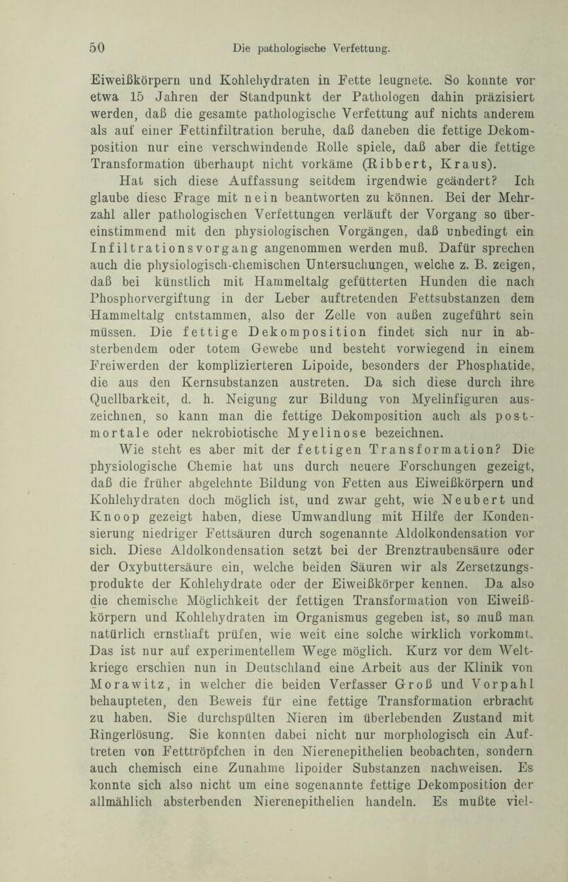 Eiweißkörpern und Kohlehydraten in Fette leugnete. So konnte vor etwa 15 Jahren der Standpunkt der Pathologen dahin präzisiert werden, daß die gesamte pathologische Verfettung auf nichts anderem als auf einer Fettinfiltration beruhe, daß daneben die fettige Dekom- Position nur eine verschwindende Polle spiele, daß aber die fettige Transformation überhaupt nicht vorkäme (Pibbert, Kraus). Hat sich diese Auffassung seitdem irgendwie geändert? Ich glaube diese Frage mit nein beantworten zu können. Bei der Mehr¬ zahl aller pathologischen Verfettungen verläuft der Vorgang so über¬ einstimmend mit den physiologischen Vorgängen, daß unbedingt ein Infiltrationsvorgang angenommen werden muß. Dafür sprechen auch die physiologisch-chemischen Untersuchungen, welche z. B. zeigen, daß bei künstlich mit Hammeltalg gefütterten Hunden die nach Phosphorvergiftung in der Leber auftretenden Fettsubstanzen dem Hammeltalg entstammen, also der Zelle von außen zugeführt sein müssen. Die fettige Dekomposition findet sich nur in ab¬ sterbendem oder totem Gewebe und besteht vorwiegend in einem Freiwerden der komplizierteren Lipoide, besonders der Phosphatide, die aus den Kernsubstanzen austreten. Da sich diese durch ihre Quellbarkeit, d. h. Neigung zur Bildung von Myelinfiguren aus¬ zeichnen, so kann man die fettige Dekomposition auch als post¬ mortale oder nekrobiotische Myelin ose bezeichnen. Wie steht es aber mit der fettigen Transformation? Die ph)rsiologische Chemie hat uns durch neuere Forschungen gezeigt, daß die früher abgelehnte Bildung von Fetten aus Eiweißkörpern und Kohlehydraten doch möglich ist, und zwar geht, wie Neubert und Knoop gezeigt haben, diese Umwandlung mit Hilfe der Konden¬ sierung niedriger Fettsäuren durch sogenannte Aldolkondensation vor sich. Diese Aldolkondensation setzt bei der Brenztraubensäure oder der Oxybuttersäure ein, welche beiden Säuren wir als Zersetzungs¬ produkte der Kohlehydrate oder der Eiweißkörper kennen. Da also die chemische Möglichkeit der fettigen Transformation von Eiweiß¬ körpern und Kohlehydraten im Organismus gegeben ist, so muß man natürlich ernsthaft prüfen, wie weit eine solche wirklich vorkommt. Das ist nur auf experimentellem Wege möglich. Kurz vor dem Welt¬ kriege erschien nun in Deutschland eine Arbeit aus der Klinik von Morawitz, in welcher die beiden Verfasser Groß und Vorpahl behaupteten, den Beweis für eine fettige Transformation erbracht zu haben. Sie durchspülten Nieren im überlebenden Zustand mit Ringerlösung. Sie konnten dabei nicht nur morphologisch ein Auf¬ treten von Fetttröpfchen in den Nierenepithelien beobachten, sondern auch chemisch eine Zunahme lipoider Substanzen nachweisen. Es konnte sich also nicht um eine sogenannte fettige Dekomposition der allmählich absterbenden Nierenepithelien handeln. Es mußte viel-
