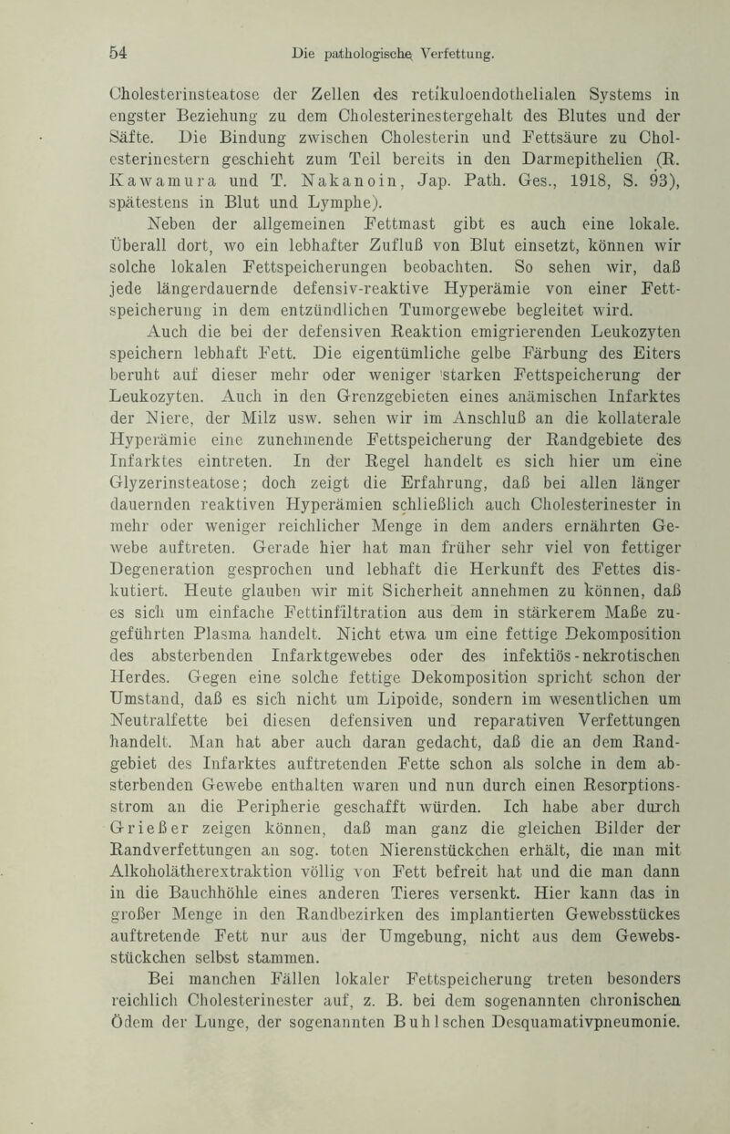 Cholesterinsteatose der Zellen des retikuloendothelialen Systems in engster Beziehung zu dem Cholesterinestergehalt des Blutes und der Säfte. Die Bindung zwischen Cholesterin und Fettsäure zu Chol¬ esterinestern geschieht zum Teil bereits in den Darmepithelien (R. Kawamura und T. Nakanoin, Jap. Patli. Ges., 1918, S. 93), spätestens in Blut und Lymphe). Neben der allgemeinen Fettmast gibt es auch eine lokale. Überall dort, wo ein lebhafter Zufluß von Blut einsetzt, können wir solche lokalen Fettspeicherungen beobachten. So sehen wir, daß jede längerdauernde defensiv-reaktive Hyperämie von einer Fett¬ speicherung in dem entzündlichen Tumorgewebe begleitet wird. Auch die bei der defensiven Reaktion emigrierenden Leukozyten speichern lebhaft Fett. Die eigentümliche gelbe Färbung des Eiters beruht auf dieser mehr oder weniger 'starken Fettspeicherung der Leukozyten. Auch in den Grenzgebieten eines anämischen Infarktes der Niere, der Milz usw. sehen wir im Anschluß an die kollaterale Hyperämie eine zunehmende Fettspeicherung der Randgebiete des Infarktes eintreten. In der Regel handelt es sich hier um eine Glyzerinsteatose; doch zeigt die Erfahrung, daß bei allen länger dauernden reaktiven Hyperämien schließlich auch Cholesterinester in mehr oder weniger reichlicher Menge in dem anders ernährten Ge¬ webe auftreten. Gerade hier hat man früher sehr viel von fettiger Degeneration gesprochen und lebhaft die Herkunft des Fettes dis¬ kutiert. Heute glauben tvir mit Sicherheit annehmen zu können, daß es sich um einfache Fettinfiltration aus dem in stärkerem Maße zu¬ geführten Plasma handelt. Nicht etwa um eine fettige Dekomposition des absterbenden Infarktgewebes oder des infektiös-nekrotischen Herdes. Gegen eine solche fettige Dekomposition spricht schon der Umstand, daß es sich nicht um Lipoide, sondern im wesentlichen um Neutralfette bei diesen defensiven und reparativen Verfettungen handelt. Man hat aber auch daran gedacht, daß die an dem Rand¬ gebiet des Infarktes auftretenden Fette schon als solche in dem ab¬ sterbenden Gewebe enthalten waren und nun durch einen Resorptions¬ strom an die Peripherie geschafft würden. Ich habe aber durch Grieß er zeigen können, daß man ganz die gleichen Bilder der Randverfettungen an sog. toten Nierenstückchen erhält, die man mit Alkoholätherextraktion völlig von Fett befreit hat und die man dann in die Bauchhöhle eines anderen Tieres versenkt. Hier kann das in großer Menge in den Randbezirken des implantierten Gewebsstückes auf tretende Fett nur aus der Umgebung, nicht aus dem Gewebs¬ stückchen selbst stammen. Bei manchen Fällen lokaler Fettspeicherung treten besonders reichlich Cholesterinester auf, z. B. bei dem sogenannten chronischen Ödem der Lunge, der sogenannten Buh Ischen Desquamativpneumonie.
