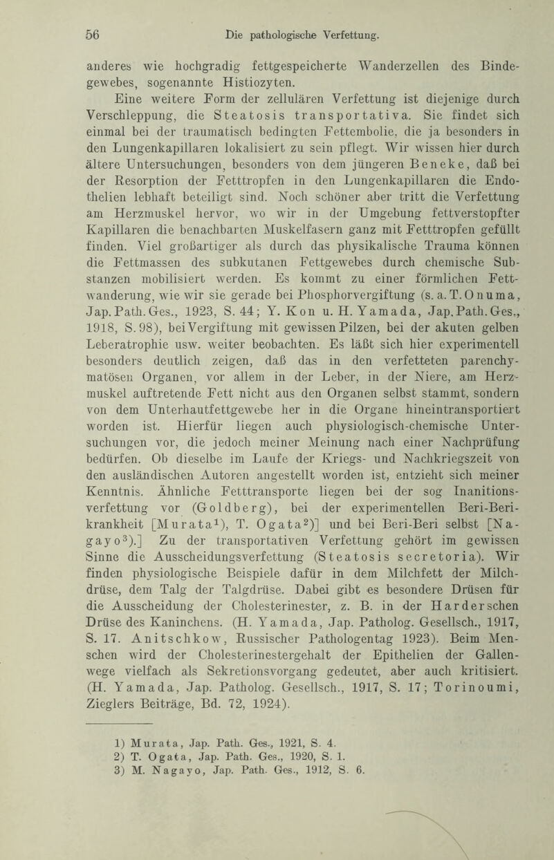 anderes wie hochgradig fettgespeicherte Wanderzellen des Binde¬ gewebes, sogenannte Histiozyten. Eine weitere Form der zellulären Verfettung ist diejenige durch Verschleppung, die Steatosis transportativa. Sie findet sich einmal bei der traumatisch bedingten Fettembolie, die ja besonders in den Lungenkapillaren lokalisiert zu sein pflegt. Wir wissen hier durch ältere Untersuchungen, besonders von dem jüngeren Beneke, daß bei der Resorption der Fetttropfen in den Lungenkapillaren die Endo- thelien lebhaft beteiligt sind. Noch schöner aber tritt die Verfettung am Herzmuskel hervor, wo wir in der Umgebung fettverstopfter Kapillaren die benachbarten Muskelfasern ganz mit Fetttropfen gefüllt finden. Viel großartiger als durch das physikalische Trauma können die Fettmassen des subkutanen Fettgewebes durch chemische Sub¬ stanzen mobilisiert werden. Es kommt zu einer förmlichen Fett¬ wanderung, wie wir sie gerade bei Phosphorvergiftung (s. a.T.Onuma, Jap.Path. Ges., 1923, S.44; Y. Kon u.H. Yamada, Jap.Path.Ges,, 1918, S.98), bei Vergiftung mit gewissen Pilzen, bei der akuten gelben Leberatrophie usw. weiter beobachten. Es läßt sich hier experimentell besonders deutlich zeigen, daß das in den verfetteten parenchy¬ matösen Organen, vor allem in der Leber, in der Niere, am Herz¬ muskel auftretende Fett nicht aus den Organen selbst stammt, sondern von dem Unterhautfettgewebe her in die Organe hineintransportiert worden ist. Hierfür liegen auch physiologisch-chemische Unter¬ suchungen vor, die jedoch meiner Meinung nach einer Nachprüfung bedürfen. Ob dieselbe im Laufe der Kriegs- und Nachkriegszeit von den ausländischen Autoren angestellt worden ist, entzieht sich meiner Kenntnis. Ähnliche Fetttransporte liegen bei der sog Inanitions- verfettung vor (Goldberg), bei der experimentellen Beri-Beri- krankheit [Murata1), T. Ogata2)] und bei Beri-Beri selbst [Na- gayo3).] Zu der transportativen Verfettung gehört im gewissen Sinne die Ausscheidungsverfettung (Steatosis secretoria). Wir finden physiologische Beispiele dafür in dem Milchfett der Milch¬ drüse, dem Talg der Talgdrüse. Dabei gibt es besondere Drüsen für die Ausscheidung der Cholesterinester, z. B. in der Har der sehen Drüse des Kaninchens. (H. Yamada, Jap. Patholog. Gesellsch., 1917, S. 17. Anitschkow, Russischer Pathologen tag 1923). Beim Men¬ schen wird der Cholesterinestergehalt der Epithelien der Gallen¬ wege vielfach als Sekretionsvorgang gedeutet, aber auch kritisiert. (H. Yamada, Jap. Patholog. Gesellsch., 1917, S. 17; Torinoumi, Zieglers Beiträge, Bd. 72, 1924). 1) Murata, Jap. Path. Ges-, 1921, S. 4. 2) T. Ogata, Jap. Path. Ges., 1920, S. 1. 3) M. Nagayo, Jap. Path. Ges., 1912, S. 6.