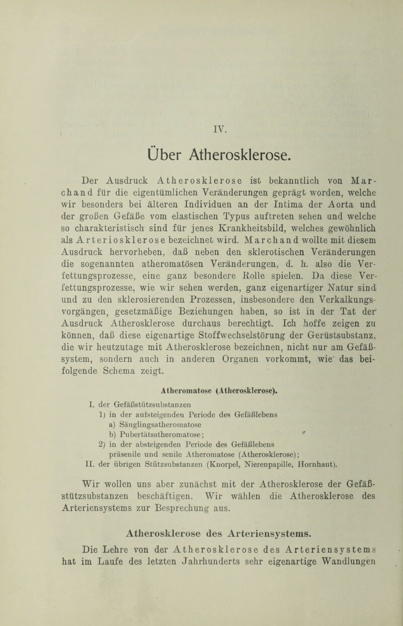 Über Atherosklerose. Der Ausdruck Atherosklerose ist bekanntlich von Mar- chand für die eigentümlichen Veränderungen geprägt worden, welche wir besonders bei älteren Individuen an der Intima der Aorta und der großen Gefäße vom elastischen Typus auftreten sehen und welche so charakteristisch sind für jenes Krankheitsbild, welches gewöhnlich als Arteriosklerose bezeichnet wird. Marchand wollte mit diesem Ausdruck hervorheben, daß neben den sklerotischen Veränderungen die sogenannten atheromatösen Veränderungen, d. h. also die Ver¬ fettungsprozesse, eine ganz besondere Kölle spielen. Da diese Ver¬ fettungsprozesse, wie wir sehen werden, ganz eigenartiger Natur sind und zu den sklerosierenden Prozessen, insbesondere den Verkalkungs¬ vorgängen, gesetzmäßige Beziehungen haben, so ist in der Tat der Ausdruck Atherosklerose durchaus berechtigt. Ich hoffe zeigen zu können, daß diese eigenartige Stoffwechselstörung der Gerüstsubstanz, die wir heutzutage mit Atherosklerose bezeichnen, nicht nur am Gefäß¬ system, sondern auch in anderen Organen vorkommt, wie' das bei¬ folgende Schema zeigt. Atlieromatose (Atherosklerose). I. der Gefäßstützsubstanzen 1) in der aufsteigenden Periode des Gefäßlebens a) Säuglingsatheromatose b) Pubertätsatheromatose; 2) in der absteigenden Periode des Gefäßlebens präsenile und senile Atlieromatose (Atherosklerose); II. der übrigen Stützsubstanzen (Knorpel, Nierenpapille, Hornhaut). Wir wollen uns aber zunächst mit der Atherosklerose der Gefäß¬ stützsubstanzen beschäftigen. Wir wählen die Atherosklerose des Arteriensystems zur Besprechung aus. Atherosklerose des Arteriensystems. Die Lehre von der Atherosklerose des Arteriensystems hat im Laufe des letzten Jahrhunderts sehr eigenartige Wandlungen