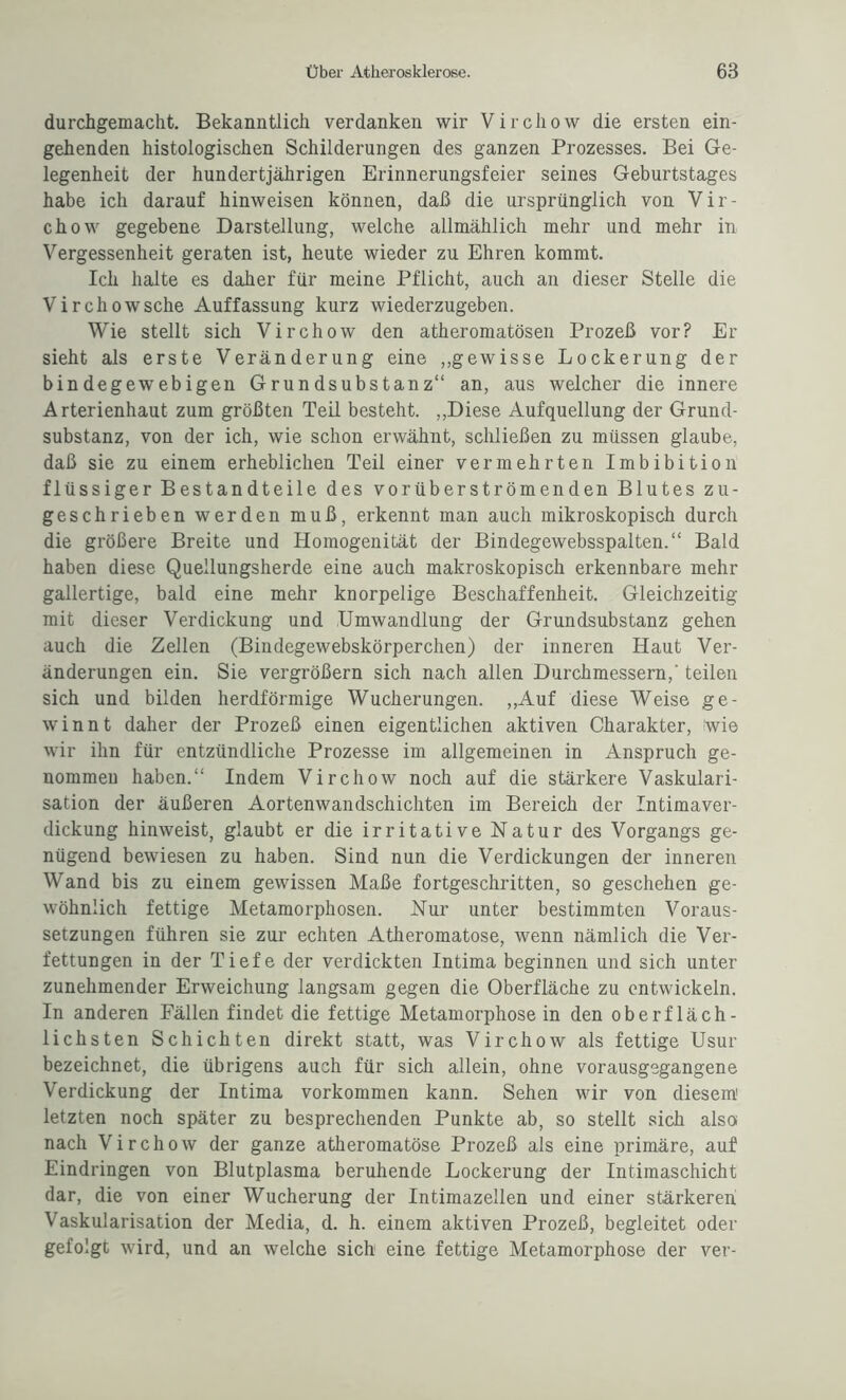 durchgemacht. Bekanntlich verdanken wir Virchow die ersten ein¬ gehenden histologischen Schilderungen des ganzen Prozesses. Bei Ge¬ legenheit der hundertjährigen Erinnerungsfeier seines Geburtstages habe ich darauf hinweisen können, daß die ursprünglich von Vir¬ chow gegebene Darstellung, welche allmählich mehr und mehr in Vergessenheit geraten ist, heute wieder zu Ehren kommt. Ich halte es daher für meine Pflicht, auch an dieser Stelle die Virchowsche Auffassung kurz wiederzugeben. Wie stellt sich Virchow den atheromatösen Prozeß vor? Er sieht als erste Veränderung eine „gewisse Lockerung der bindegewebigen Grundsubstanz“ an, aus welcher die innere Arterienhaut zum größten Teil besteht. „Diese Aufquellung der Grund¬ substanz, von der ich, wie schon erwähnt, schließen zu müssen glaube, daß sie zu einem erheblichen Teil einer vermehrten Imbibition flüssiger Bestandteile des vorüberströmenden Blutes zu¬ geschrieben werden muß, erkennt man auch mikroskopisch durch die größere Breite und Homogenität der Bindegewebsspalten.“ Bald haben diese Quellungsherde eine auch makroskopisch erkennbare mehr gallertige, bald eine mehr knorpelige Beschaffenheit. Gleichzeitig mit dieser Verdickung und Umwandlung der Grundsubstanz gehen auch die Zellen (Bindegewebskörperchen) der inneren Haut Ver¬ änderungen ein. Sie vergrößern sich nach allen Durchmessern,' teilen sich und bilden herdförmige Wucherungen. „Auf diese Weise ge¬ winnt daher der Prozeß einen eigentlichen aktiven Charakter, wie wir ihn für entzündliche Prozesse im allgemeinen in Anspruch ge¬ nommen haben.“ Indem Virchow noch auf die stärkere Vaskulari¬ sation der äußeren Aortenwandschichten im Bereich der Intimaver¬ dickung hinweist, glaubt er die irritative Natur des Vorgangs ge¬ nügend bewiesen zu haben. Sind nun die Verdickungen der inneren Wand bis zu einem gewissen Maße fortgeschritten, so geschehen ge¬ wöhnlich fettige Metamorphosen. Nur unter bestimmten Voraus¬ setzungen führen sie zur echten Atheromatose, wenn nämlich die Ver¬ fettungen in der Tiefe der verdickten Intima beginnen und sich unter zunehmender Erweichung langsam gegen die Oberfläche zu entwickeln. In anderen Fällen findet die fettige Metamorphose in den oberfläch¬ lichsten Schichten direkt statt, was Virchow als fettige Usur bezeichnet, die übrigens auch für sich allein, ohne vorausgegangene Verdickung der Intima Vorkommen kann. Sehen wir von diesem' letzten noch später zu besprechenden Punkte ab, so stellt sich also nach Virchow der ganze atheromatose Prozeß als eine primäre, auf Eindringen von Blutplasma beruhende Lockerung der Intimaschicht dar, die von einer Wucherung der Intimazellen und einer stärkeren Vaskularisation der Media, d. h. einem aktiven Prozeß, begleitet oder gefolgt wird, und an welche sich1 eine fettige Metamorphose der ver-