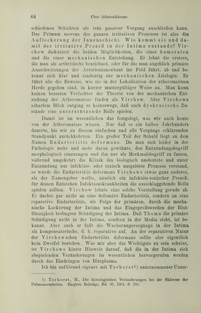 schiedenen Schichten als rein passiver Vorgang anschließen kann. Das Primum movens des ganzen irritativen Prozesses ist also die Auflockerung der Innenschicht. Wie kommt sie und da¬ mit der irritative Prozeß in der Intima zustande? Vir- chow diskutiert die beiden Möglichkeiten, die einer humoralen und die einer mechanischen Entstehung. Er lehnt die erstere, die man als arthritische bezeichnet, oder für die man angeblich primäre Ausschwitzungen der Arterieninnenhaut ins Feld führt, ab und be¬ kennt sich klar und eindeutig zur mechanischen Ätiologie. Er führt alle die Beweise, wie sie in der Lokalisation der atheromatösen Herde gegeben sind, in kurzer mustergültiger Weise an. Man kann, keinen besseren Verfechter der Theorie von der mechanischen Ent¬ stehung der Atheromatose finden als Virchow. Aber Virchows scharfem Blick entging es keineswegs, daß auch dyskrasische Zu¬ stände eine unterstützende Rolle spielen. Damit ist im wesentlichen das festgelegt, was wir auch heute von der Atheromatose wissen. Nur daß es ein halbes Jahrhundert dauerte, bis wir zu diesem einfachen und alle Vorgänge erklärenden Standpunkt zurückkehrten. Ein großer Teil der Schuld liegt an dem Namen En darteriitis deform ans. Da man sich leider in der Pathologie mehr und mehr daran gewöhnte, den Entzündungsbegriff morphologisch einzuengen und ihn nur als Merkmalsbegriff zu fassen, während umgekehrt die Klinik ihn biologisch umdeutete und unter Entzündung nur infektiös- oder toxisch ausgelöste Prozesse verstand, so wurde die Endarteriitis deformans Virchows etwas ganz anderes, als der Namengeber wollte, nämlich ein infektiös-toxischer Prozeß, für dessen Entstehen Infektionskrankheiten die ausschlaggebende Rolle spielen sollten. Virchow lehnte eine solche Vorstellung gerade ab. Er dachte gar nicht an eine defensive Endarteriitis, sondern an eine reparative Endarteriitis, als Folge der primären, durch die mecha¬ nische Lockerung der Intima und das Eingepreßtwerden der Blut¬ flüssigkeit bedingten Schädigung der Intima. Daß Thoma die primäre Schädigung nicht in der Intima, sondern in der Media sieht, ist be¬ kannt. Aber auch er faßt die Wucherungsvorgänge in der Intima als kompensatorische, d. h. reparative auf. An der reparativen Natun der Virchow sehen Endarteriitis deformans sollte also eigentlich kein Zweifel bestehen. Was mir aber das Wichtigste zu sein scheint, ist Virchows klarer Hinweis darauf, daß die in der Intima sich abspielenden Veränderungen im wesentlichen hervorgerufen werden durch das Eindringen von Blutplasma. Ich bin aufGrund eigener mit Torhorst1) unternommenerUnter- 1) Torhor6t, H., Die histologischen Veränderungen bei der Sklerose der Pulmonararterien. Zieglers Beiträge, Bd. 36, 1904. S. 210.