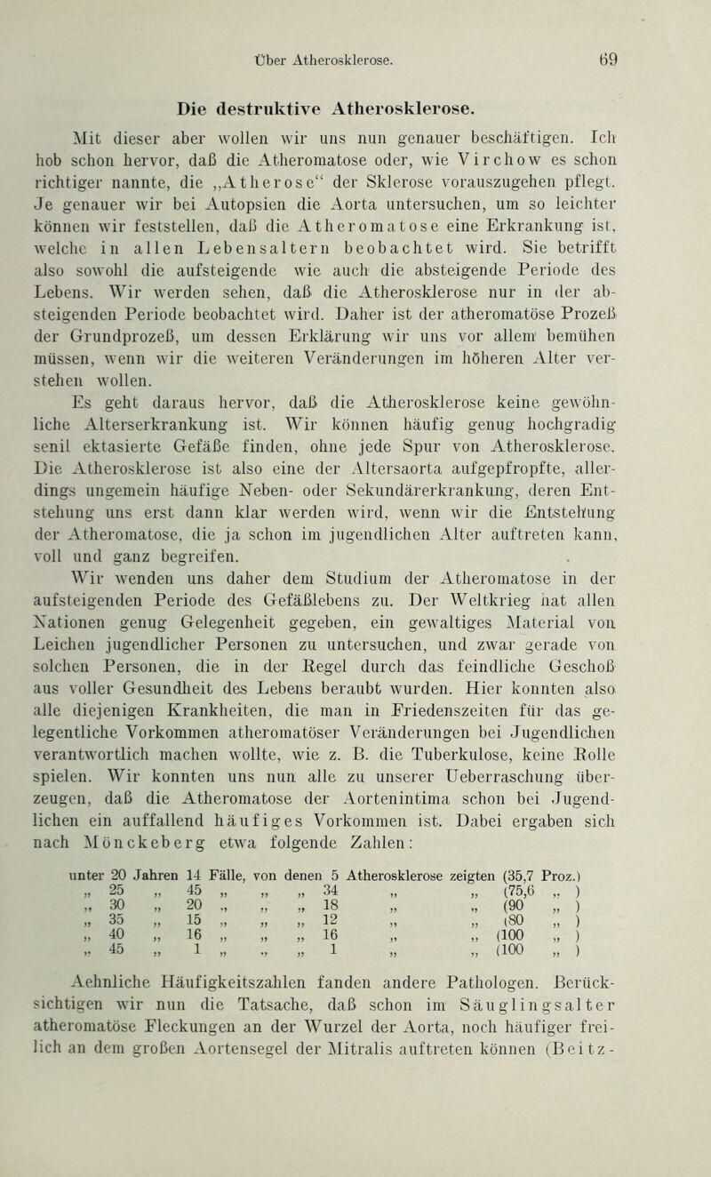 Die destruktive Atherosklerose. Mit dieser aber wollen wir uns nun genauer beschäftigen. Ich hob schon hervor, daß die Atheromatose oder, wie Virchow es schon richtiger nannte, die „Ätherose“ der Sklerose vorauszugehen pflegt. Je genauer wir bei Autopsien die Aorta untersuchen, um so leichter können wir feststellen, daß die Atheromatose eine Erkrankung ist, welche in allen Lebensaltern beobachtet wird. Sie betrifft also sowohl die aufsteigende wie auch die absteigende Periode des Lebens. Wir werden sehen, daß die Atherosklerose nur in der ab¬ steigenden Periode beobachtet wird. Daher ist der atheromatose Prozeß der Grundprozeß, um dessen Erklärung wir uns vor allem bemühen müssen, wenn wir die weiteren Veränderungen im höheren Alter ver¬ stehen wollen. Es geht daraus hervor, daß die Atherosklerose keine gewöhn¬ liche Alterserkrankung ist. Wir können häufig genug hochgradig- senil ektasierte Gefäße finden, ohne jede Spur von Atherosklerose. Die Atherosklerose ist also eine der Altersaorta aufgepfropfte, aller¬ dings ungemein häufige Neben- oder Sekundärerkrankung, deren Ent¬ stehung uns erst dann klar werden wird, wenn wir die Entstehung der Atheromatose, die ja schon im jugendlichen Alter auftreten kann, voll und ganz begreifen. Wir wenden uns daher dem Studium der Atheromatose in der aufsteigenden Periode des Gefäßlebens zu. Der Weltkrieg nat allen Nationen genug Gelegenheit gegeben, ein gewaltiges Material von Leichen jugendlicher Personen zu untersuchen, und zwar gerade von solchen Personen, die in der Pegel durch das feindliche Geschoß aus voller Gesundheit des Lebens beraubt wurden. Hier konnten also alle diejenigen Krankheiten, die man in Eriedenszeiten für das ge¬ legentliche Vorkommen atheromatöser Veränderungen bei Jugendlichen verantwortlich machen wollte, wie z. B. die Tuberkulose, keine Polle spielen. Wir konnten uns nun alle zu unserer Ueberraschung über¬ zeugen, daß die Atheromatose der Aortenintima schon bei Jugend¬ lichen ein auffallend häufiges Vorkommen ist. Dabei ergaben sich nach Mönckeberg etwa folgende Zahlen: unter 20 Jahren 14 Fälle, von denen 5 Atherosklerose zeigten (35,7 Proz.) „ 25 11 45 „ 11 „ 34 11 „ (75,6 „ ) „ 30 11 20 ., 11 „ 18 11 „ (90 „ ) » 35 11 15 „ 11 „ 12 11 „ (80 „ ) „ 40 11 16 „ 11 „ 16 11 „ (100 „ ) ,. 45 11 1 „ *1 „ 1 11 „ (100 „ ) Aehnliche Häufigkeitszahlen fanden andere Pathologen. Berück¬ sichtigen wir nun die Tatsache, daß schon im Säuglingsalter atheromatose Fleckungen an der Wurzel der Aorta, noch häufiger frei¬ lich an dem großen Aortensegel der Mitralis auftreten können (Beitz-