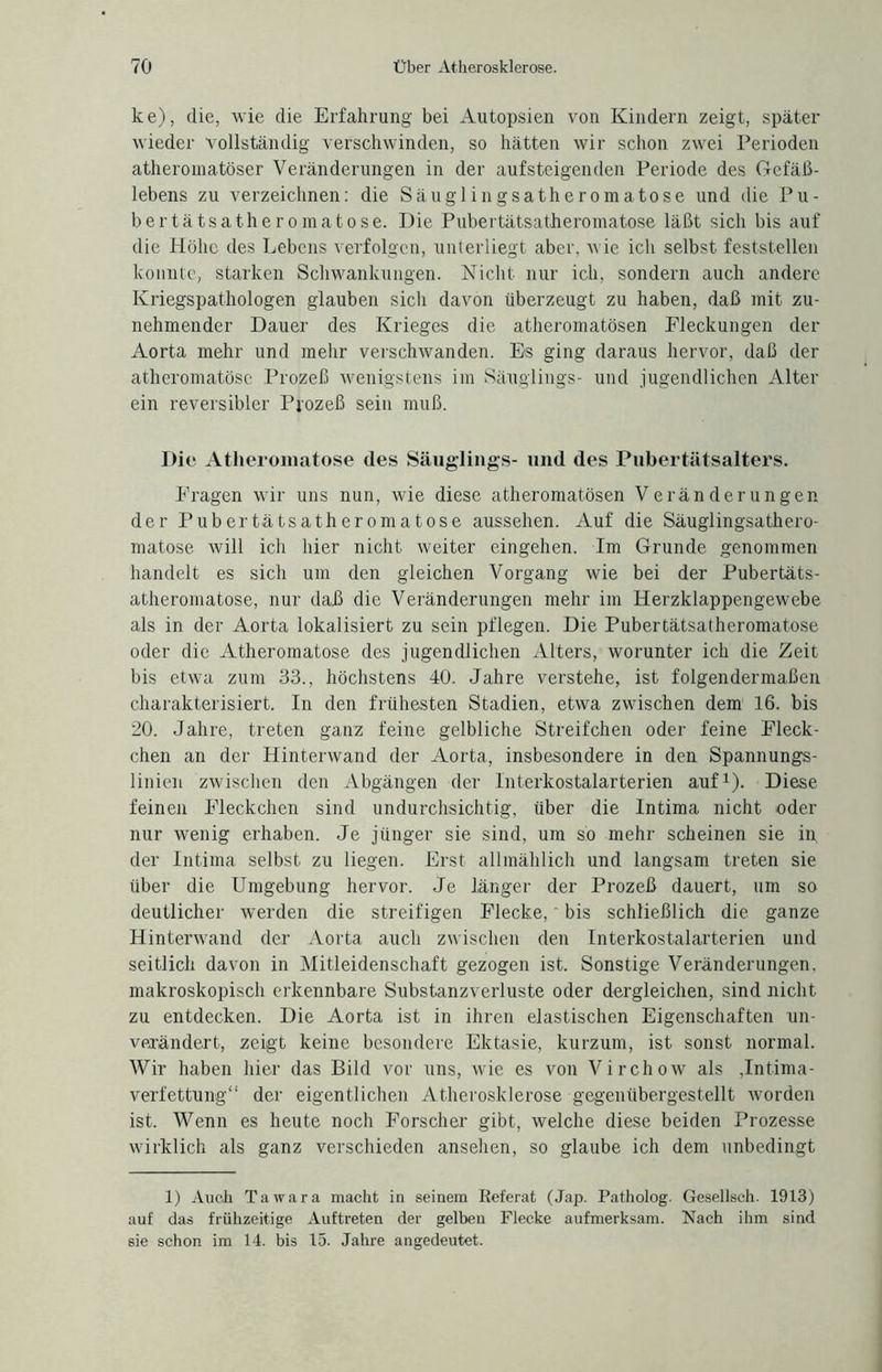 ke), die, wie die Erfahrung bei Autopsien von Kindern zeigt, später wieder vollständig verschwinden, so hätten wir schon zwei Perioden atheromatöser Veränderungen in der aufsteigenden Periode des Gefäß¬ lebens zu verzeichnen: die Säugl ingsatheromatose und die Pu- bertätsatheromatose. Die Pubertätsatheromatose läßt sich bis auf die Höhe des Lebens verfolgen, unterliegt aber, wie ich selbst feststellen konnte, starken Schwankungen. Nicht nur ich, sondern auch andere Kriegspathologen glauben sich davon überzeugt zu haben, daß mit zu¬ nehmender Dauer des Krieges die atheromatösen Fleckungen der Aorta mehr und mehr verschwanden. Es ging daraus hervor, daß der atheromatösc Prozeß wenigstens im Säuglings- und jugendlichen Alter ein reversibler Prozeß sein muß. Die Atlieromatose des Säuglings- und des Pubertätsalters. Fragen wir uns nun, wie diese atheromatösen Veränderungen der Pubertätsatheromatose aussehen. Auf die Säuglingsathero- matose will ich hier nicht weiter eingehen. Im Grunde genommen handelt es sich um den gleichen Vorgang wie bei der Pubertäts¬ atheromatose, nur daß die Veränderungen mehr im Herzklappengewebe als in der Aorta lokalisiert zu sein pflegen. Die Pubertätsatheromatose oder die Atlieromatose des jugendlichen Alters, worunter ich die Zeit bis etwa zum 33., höchstens 40. Jahre verstehe, ist folgendermaßen charakterisiert. In den frühesten Stadien, etwa zwischen dem 16. bis 20. Jahre, treten ganz feine gelbliche Streifchen oder feine Fleck¬ chen an der Hinterwand der Aorta, insbesondere in den Spannungs¬ linien zwischen den Abgängen der lnterkostalarterien auf1). Diese feinen Fleckchen sind undurchsichtig, über die Intima nicht oder nur wenig erhaben. Je jünger sie sind, um so mehr scheinen sie in der Intima selbst zu liegen. Erst allmählich und langsam treten sie über die Umgebung hervor. Je länger der Prozeß dauert, um so deutlicher werden die streifigen Flecke,' bis schließlich die ganze Hinterwand der Aorta auch zwischen den Interkostalarterien und seitlich davon in Mitleidenschaft gezogen ist. Sonstige Veränderungen, makroskopisch erkennbare Substanzverluste oder dergleichen, sind nicht zu entdecken. Die Aorta ist in ihren elastischen Eigenschaften un¬ verändert, zeigt keine besondere Ektasie, kurzum, ist sonst normal. Wir haben hier das Bild vor uns, wie es von Virchow als ,Intima¬ verfettung“ der eigentlichen Atherosklerose gegenübergestellt worden ist. Wenn es heute noch Forscher gibt, welche diese beiden Prozesse wirklich als ganz verschieden ansehen, so glaube ich dem unbedingt 1) Auch Tawara macht in seinem Referat (Jap. Patholog. Gesellsch. 1913) auf das frühzeitige Auftreten der gelben Flecke aufmerksam. Nach ihm sind sie schon im 14. bis 15. Jahre angedeutet.