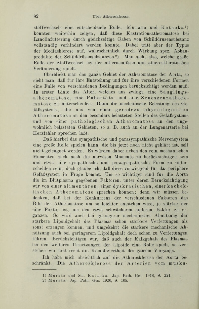 Stoffwechsels eine entscheidende Rolle. Murata und Kataoka1) konnten weiterhin zeigen, daß diese Kastrationsatheromatose bei Lanolinfütterung durch gleichzeitige Gaben von Schilddrüsensubstanz vollständig verhindert werden konnte. Dabei tritt aber der Typus der Mediasklerose auf, wahrscheinlich durch Wirkung spez. Abbau¬ produkte der Schilddrüsensubstanzen2). Man sieht also, welche große Rolle der Stoffwechsel bei der atheromatösen und atherosklerotischen Veränderung spielt. Überblickt man das ganze Gebiet der Atheroinatose der Aorta, so sieht man, daß für ihre Entstehung und für ihre verschiedenen Eormen eine Fülle von verschiedenen Bedingungen berücksichtigt werden muß. In erster Linie das Alter, welches uns zwingt, eine Säuglings- atheromatose, eine Pubertäts- und eine Seneszenzathero- matose zu unterscheiden. Dann die mechanische Belastung des Ge¬ fäßsystems, die uns von einer geradezu physiologischen Atheromatose an den besonders belasteten Stellen des Gefäßsystems und von einer pathologischen Atheromatose an den unge¬ wöhnlich belasteten Gebieten, so z. B. auch an der Lungenarterie bei Herzfehler sprechen läßt. Daß hierbei das sympathische und parasympathische Nervensystem eine große Rolle spielen kann, die bis jetzt noch nicht geklärt ist, soll nicht geleugnet werden. Es würden daher neben den rein mechanischen Momenten auch noch die nervösen Momente zu berücksichtigen sein und etwa eine sympathische und parasympathische Form zu unter¬ scheiden sein; doch glaube ich, daß diese vorwiegend für das periphere Gefäßsystem in Frage kommt. Um so wichtiger sind für die Aorta die im Blutplasma gegebenen Faktoren, unter deren Berücksichtigung wir von einer alimentären, einer dyskrasisehen ,,einer kachek¬ tischen Atheromatose sprechen können; denn wir müssen be¬ denken, daß bei der Konkurrenz der verschiedenen Faktoren das Bild der Atheromatose um so leichter entstellen wird, je stärker der eine Faktor ist, um den etwa schwächeren anderen Faktor zu er¬ gänzen. So wird auch bei geringerer mechanischer Abnutzung der stärkere Lipoidgehalt des Plasmas schon stärkere Verfettungen als sonst erzeugen können, und umgekehrt die stärkere mechanische Ab¬ nützung auch bei geringerem Lipoidgehalt doch schon zu Verfettungen führen. Berücksichtigen wir, daß auch der Kalkgehalt des Plasmas bei den weiteren Umsetzungen der Lipoide eine Rolle spielt, so ver¬ stehen wir erst recht die Kompliziertheit des ganzen Vorgangs. Ich habe mich absichtlich auf die Atherosklerose der Aorta be¬ schränkt. Die Atherosklerose der Arterien vom musku- 1) Murata und Sh. Kataoka. Jap. Path. Ges. 1918, S. 221. 2) Murata. Jap. Path. Ges. 1920, S. 105.