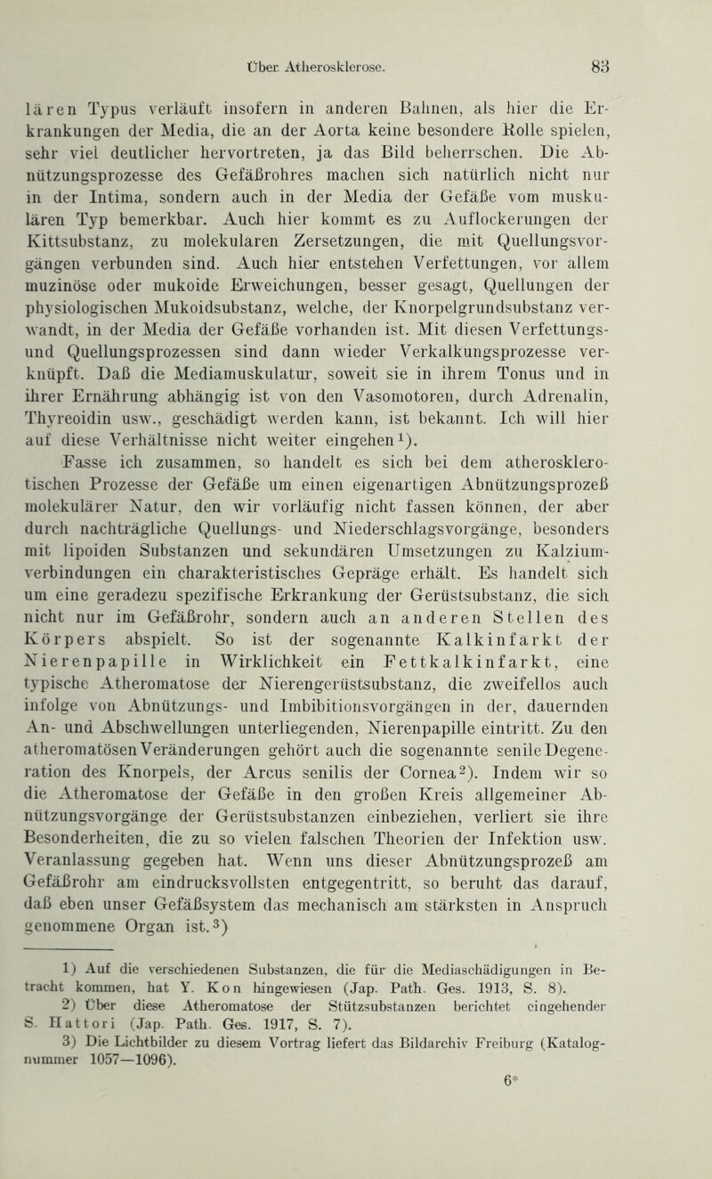 lären Typus verläuft insofern in anderen Bahnen, als hier die Er¬ krankungen der Media, die an der Aorta keine besondere Bolle spielen, sehr viel deutlicher hervortreten, ja das Bild beherrschen. Die Ab¬ nützungsprozesse des Gefäßrohres machen sich natürlich nicht nur in der Intima, sondern auch in der Media der Gefäße vom musku¬ lären Typ bemerkbar. Auch hier kommt es zu Auflockerungen der Kittsubstanz, zu molekularen Zersetzungen, die mit Quellungsvor¬ gängen verbunden sind. Auch hier entstehen Verfettungen, vor allem muzinöse oder mukoide Erweichungen, besser gesagt, Quellungen der physiologischen Mukoidsubstanz, welche, der Knorpelgrundsubstanz ver¬ wandt, in der Media der Gefäße vorhanden ist. Mit diesen Verfettungs¬ und Quellungsprozessen sind dann wieder Verkalkungsprozesse ver¬ knüpft. Daß die Mediamuskulatur, soweit sie in ihrem Tonus und in ihrer Ernährung abhängig ist von den Vasomotoren, durch Adrenalin, Thyreoidin usw., geschädigt werden kann, ist bekannt. Ich will hier auf diese Verhältnisse nicht weiter eingehen x). Fasse ich zusammen, so handelt es sich bei dem atherosklero- tischen Prozesse der Gefäße um einen eigenartigen Abnützungsprozeß molekularer Natur, den wir vorläufig nicht fassen können, der aber durch nachträgliche Quellungs- und Niederschlagsvorgänge, besonders mit lipoiden Substanzen und sekundären Umsetzungen zu Kalzium¬ verbindungen ein charakteristisches Gepräge erhält. Es handelt sich um eine geradezu spezifische Erkrankung der Gerüstsubstanz, die sich nicht nur im Gefäßrohr, sondern auch an anderen Stellen des Körpers abspielt. So ist der sogenannte Kalkinfarkt der Nierenpapille in Wirklichkeit ein Fettkalkinfarkt, eine typische Atheromatose der Nierengerüstsubstanz, die zweifellos auch infolge von Abnützungs- und Imbibitionsvorgängen in der, dauernden An- und Abschwellungen unterliegenden, Nierenpapille eintritt. Zu den atheromatösenVeränderungen gehört auch die sogenannte senileDegene- ration des Knorpels, der Arcus senilis der Cornea1 2). Indem wir so die Atheromatose der Gefäße in den großen Kreis allgemeiner Ab¬ nützungsvorgänge der Gerüstsubstanzen einbeziehen, verliert sie ihre Besonderheiten, die zu so vielen falschen Theorien der Infektion usw. Veranlassung gegeben hat. Wenn uns dieser Abnützungsprozeß am Gefäßrohr am eindrucksvollsten entgegentritt, so beruht das darauf, daß eben unser Gefäßsystem das mechanisch am stärksten in Anspruch genommene Organ ist.3) 1) Auf die verschiedenen Substanzen, die für die Mediaschädigungen in Be¬ tracht kommen, hat Y. Kon hingewiesen (Jap. Path. Ges. 1913, S. 8). 2) Über diese Atheromatose der Stützsubstanzen berichtet eingehender S. Hattori (Jap. Path. Ges. 1917, S. 7). 3) Die Lichtbilder zu diesem Vortrag liefert das Bildarchiv Freiburg (Katalog¬ nummer 1057—1096). 6*