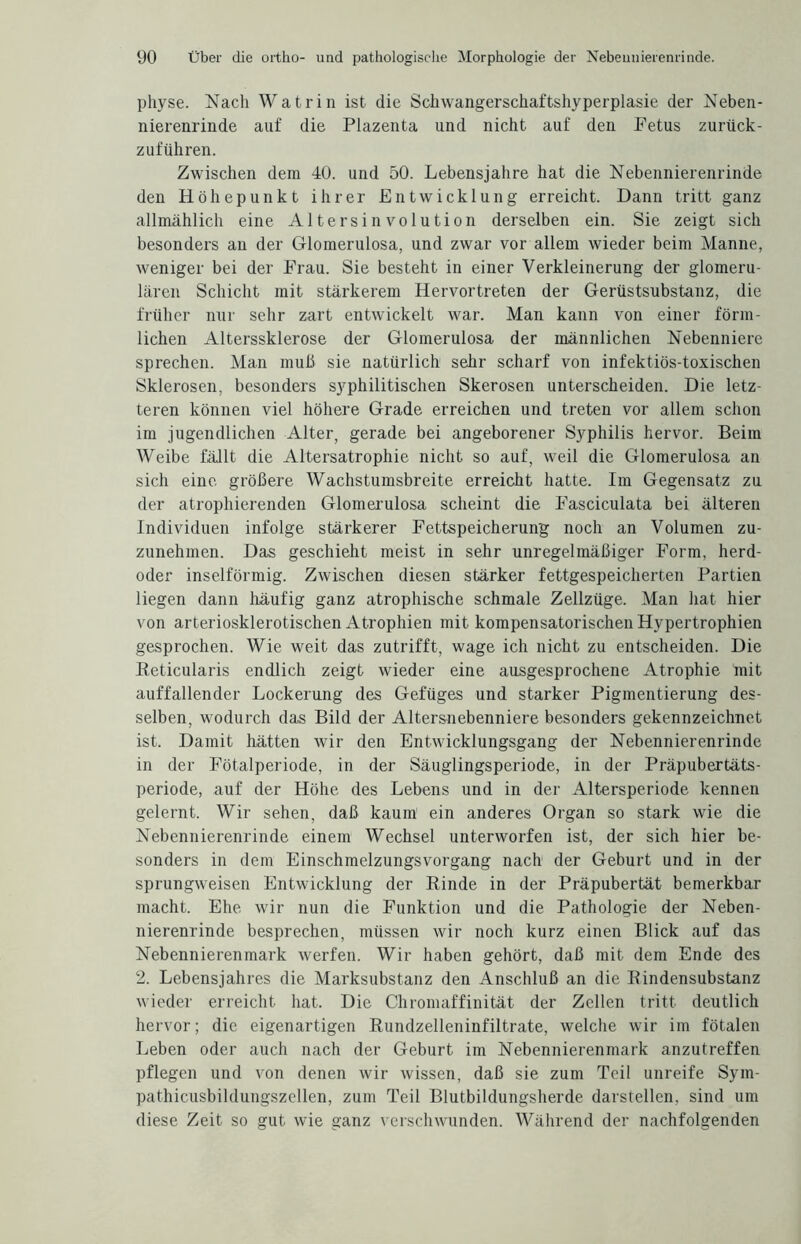 physe. Nach Wat rin ist die Schwangerschaftshyperplasie der Neben¬ nierenrinde auf die Plazenta und nicht auf den Fetus zurück¬ zuführen. Zwischen dem 40. und 50. Lebensjahre hat die Nebennierenrinde den Höhepunkt ihrer Entwicklung erreicht. Dann tritt ganz allmählich eine Altersinvolution derselben ein. Sie zeigt sich besonders an der Glomerulosa, und zwar vor allem wieder beim Manne, weniger bei der Frau. Sie besteht in einer Verkleinerung der glomeru- lären Schicht mit stärkerem Hervortreten der Gerüstsubstanz, die früher nur sehr zart entwickelt war. Man kann von einer förm¬ lichen Alterssklerose der Glomerulosa der männlichen Nebenniere sprechen. Man muß sie natürlich sehr scharf von infektiös-toxischen Sklerosen, besonders syphilitischen Skerosen unterscheiden. Die letz¬ teren können viel höhere Grade erreichen und treten vor allem schon im jugendlichen Alter, gerade bei angeborener Syphilis hervor. Beim Weibe fällt die Altersatrophie nicht so auf, weil die Glomerulosa an sich eine größere Wachstumsbreite erreicht hatte. Im Gegensatz zu der atrophierenden Glomerulosa scheint die Fasciculata bei älteren Individuen infolge stärkerer Fettspeicherung noch an Volumen zu¬ zunehmen. Das geschieht meist in sehr unregelmäßiger Form, herd- oder inselförmig. Zwischen diesen stärker fettgespeicherten Partien liegen dann häufig ganz atrophische schmale Zellzüge. Man hat hier von arteriosklerotischen Atrophien mit kompensatorischen Hypertrophien gesprochen. Wie weit das zutrifft, wage ich nicht zu entscheiden. Die Keticularis endlich zeigt wieder eine ausgesprochene Atrophie mit auffallender Lockerung des Gefüges und starker Pigmentierung des¬ selben, wodurch das Bild der Altersnebenniere besonders gekennzeichnet ist. Damit hätten wir den Entwicklungsgang der Nebennierenrinde in der Fötalperiode, in der Säuglingsperiode, in der Präpubertäts¬ periode, auf der Höhe des Lebens und in der Altersperiode kennen gelernt. Wir sehen, daß kaum’ ein anderes Organ so stark wie die Nebennierenrinde einem Wechsel unterworfen ist, der sich hier be¬ sonders in dem Einschmelzungsvorgang nach der Geburt und in der sprungweisen Entwicklung der Rinde in der Präpubertät bemerkbar macht. Ehe wir nun die Funktion und die Pathologie der Neben¬ nierenrinde besprechen, müssen wir noch kurz einen Blick auf das Nebennierenmark werfen. Wir haben gehört, daß mit dem Ende des 2. Lebensjahres die Marksubstanz den Anschluß an die Rindensubstanz wieder erreicht hat. Die Chromaffinität der Zellen tritt deutlich hervor; die eigenartigen Rundzelleninfiltrate, welche wir im fötalen Leben oder auch nach der Geburt im Nebennierenmark anzutreffen pflegen und von denen wir wissen, daß sie zum Teil unreife Sym- pathicusbildungszellen, zum Teil Blutbildungsherde darstellen, sind um diese Zeit so gut wie ganz verschwunden. Während der nachfolgenden